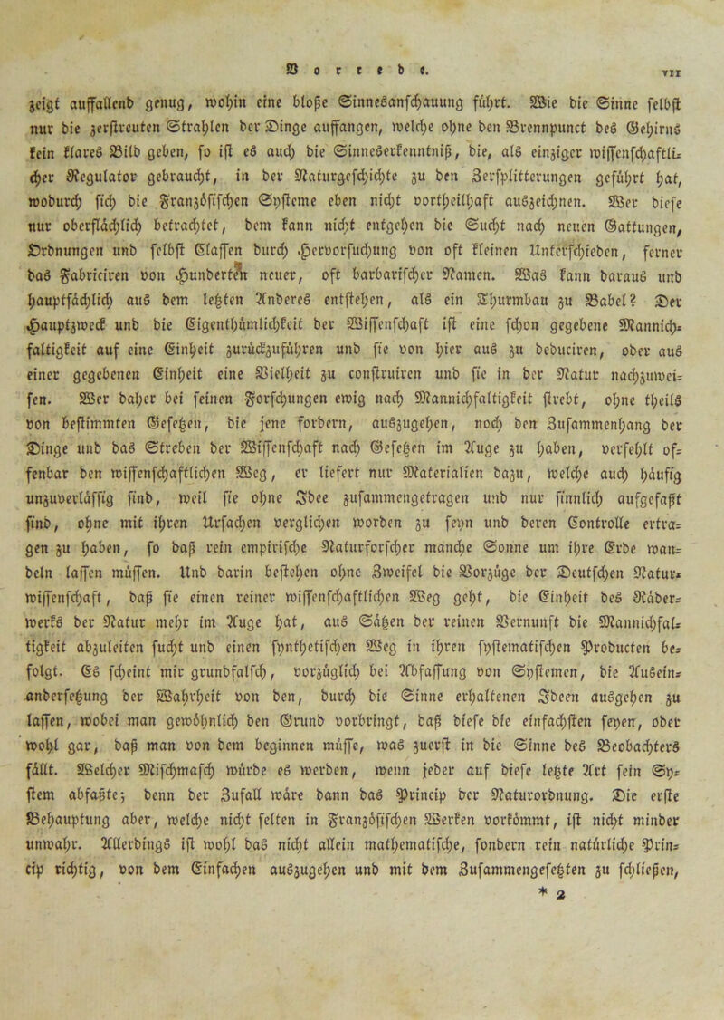 TI I geigt auffatlcnb genug, wohin eine blopc SinneSanfchauung fül;rt. 2Bie bie Sinne felbft nur bie gcrftrcuten Strahlen ber Singe auffangen, welche of;ne ben Srennpunct beS ©ef;irnS fein FlareS 23ilb geben, fo ift cS aud) bie SinncSerFenntnip, bie, als einjiger wiffenfd;aftlü eher Regulator gebraucht, in ber 3?afurgcfd)id)te gu ben 3erfplitterungen geführt hat, woburd; ft'd? bie grangöfifd)en Spftcme eben nid;t vorteilhaft auSgeid;nen. SBer biefe nur oberfläd;lid) befrachtet, bem Faun ntd;t entgegen bie Sucht nach neuen ©attungen, Srbnungen unb felbft (Eiaffen burd; i£jervorfüd)ung von oft Fleinen Unfcrfdjieben, ferner baS $abriciren von ^ttnberfe'k neuer, oft barbarifcher -Warnen. SBaS Fann barauS unb f)auptfäd)ticf> auS bem lepten tfnbereS entfielen, als ein Sl;urmbau gu Sabel? Ser ,£>auptgwecF unb bie @igentl;umlid)Feit ber 5SBtffenfd>aft ift eine fd;on gegebene Mannid> faltigFcit auf eine (Einheit gurücFguful;ren unb ft'e von l;ier auS gu bebuciren, ober auS einer gegebenen (Einheit eine Siell;eit gu conjiruiren unb fie in ber Statur nachguivcü fen. 2Ser bal;er bei feinen gorfiijungen ewig nach MannichfaltigFeit ftrebt, ol;ne tl;eilS von befttmmfen ©cfe§en, bie jene forbern, auSgugel;en, ttod; ben Bufammenhang ber Singe unb baS «Streben ber SBiffenfdjaft nad; ©efc|en im 3fuge gu haben, verfehlt of- fenbar ben wiffenfd)aft(id;en 2öeg, er liefert nur Materialien bagu, welche auch häufig unguverläfftg ftnb, weil ft'e ohne Sbee gufammengefragen unb nur finnlich aufgefapt ftnb, ohne mit il;ren Urfachen verglid;ett worben gu fepn unb beren Kontrolle ertra- gen gu haben, fo bap rein cmpirifd;e Siaturforfcher mand;e Sonne um ihre (Erbe wau= beln taffen muffen. Unb barin beftelpen ol>nc- Btveifel bie Sorgüge ber Seutfd)en Statur* miffenfehaff, bap fie einen reiner wiffenfd)aftlid)cn Söeg geht, bie (Einheit beS Stdber- werFS ber Statur mehr im tfuge hat/ aiI§ @ä|en ber reinen Sernunft bie Mannid;faU tigFeit abguleiten fud;f unb einen fi;ntl;etifd;en 2Beg in ihren fpftematifd)en ^)robucfen be* folgt. (ES fcheint mir grunbfalfch, vorgügltd; bei tfbfaffung von Spftemen, bie ttuSetn* anberfefjttng ber SBahrfieit von ben, buvcf) bie Sinne erhaltenen Sbeen auSgepen gu lajfen, wobei man gew6l;nlid; ben ©mnb vorbringt, bap biefe bie einfad;ften fei>en, ober wol;l gar, bap man von bem beginnen muffe, was guerft in bie Sinne beS 33cobad;terS füllt. 2ßelcf)er Mifdjmafd) würbe cS werben, wenn jeber auf biefe lepte 2Crt fein Sp* ftem abfapte; benn ber 3ufall wäre bann baS §>rincip ber Staturorbnung. Sic erfte Sel;auptung aber, weld;e nid;t feiten in §rang6ftfd)en SBerFen vorFüramt, ift nid;t minber unwal;r. ttllerbingS ift wol;l baS nicht allein mathematische, fonbern rein natürlidje $tins cip richtig, von bem ©infachen auSgugehen unb mit bem 3ufammengefe£ten gu fd;liepcn,