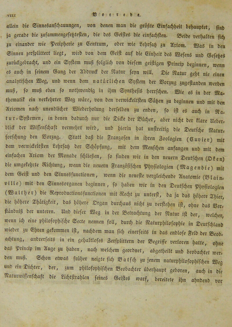 allein bic ©inneganfehauungen, »on benen man bie grüßte Einfachheit behauptet, ftnb ja ge trabe bie 3ufaramengefefcte1len, bie beö ©eifleg bie cinfacf)ftcn. 93eibc »erhallen fid> ju einanber mie ^cripbjerie ju Gcntrum, ober mie Selprfah ju 3frtom. «Sag in ben ©innen jerfplittert liegt, wirb »on bem ©eifl auf bie Einheit beö Sefeng unb ©efegeg 3urückgebrad)t, unb ein ©pflem muß folglich »on biefem geizigen g>rinctp beginnen, wenn ee au cf) in feinem ©ang ber Äbbrutf ber Statur fcpn miß. £)ie Statur geht nie einen anali)tifcf)en Seg, unb trenn bem natürlichen ©pflem ber »orjug jugeftanben merben muß, fo muß eben fo notl;mcnbig in il;m ©pntheffg l;errfcf)en. Sie eg in ber «Sta= tpematik ein »erfaßter Seg wdre, üon ben »ermicfeltflen ©d|en ju beginnen unb mit ben Atomen nach unenblic^er Sieberholung berfelben 31t enben, fo tft eg auch in Sfa= tur--©pflemen, in benen baburd; nur bie £)icke ber «8üd;er, aber nicht ber klare Ueber.- blid ber Siffenfchaft »ermel;rt toirb, unb hierin hak unflreitig bie ©eutfehe Statur.- forfchung- ben 2?or3ug. (Statt baß bie gransofen in ihren Zoologien (Guoiet) mit bem »ermickeltflen ßehrfafc ber ©dmpfung, mit bem SJtenfdjen anfangen unb mit bem einfachen 24'iom ber SJtonabe fd;ließen, fo ftnben mir in ben neuern £>eutfd)en (Dien) bie umgekehrte Stiftung, menn bie neuern granjöftfchen ^ftologien («Stagen bie) mit bem ©eift unb ben ©inneSfunctionen, menn bie neucfle »ergleid)enbe tfnatomie (»lain= oille) mit ben ©innegorganen beginnen , fo haben mir in ben «Deutzen S>h9f?oIogien (Salthcr) bie Steprobuctiongfunctionen mit Stecht 3« unterft, ba ja bag höhere Shier, bie höhere ^hdtigfeit, bag Imhere Drgan burchaug nicht äu »erflehen ifl, ohne bag »er* flänbniß ber unteren. Unb biefer Seg in ber Betrachtung ber Statur ifl ber, melier menn ich eine philofophifche ©ecte nennen foll, burch bie Staturpl;ilofophie in Seutfölanb mieber 3U Ehren gekommen ifl, nadjbem man ftd; einerfeitg in bag enblofe £clb ber «Beobr achtung, anbrerfeitg in ein gefmltlofeg Serfplittern ber «Begriffe »erkoren hatte, ohne baö «Princip im 2lugc 3U haben, nach meinem georbnet, abgetlpeilt unb beobachtet mer= ben muß.. ©chon etmag früher neigte ftd; »atfeh 3« jenem nafurphilofophifchen Seg unb etn -Dichter, ber, sum philofophifchen «Beobachter überhaupt geboren, auch in bie Staturmiffenfchaft bie Sich^len feineg ©eifleg warf, bereitete il,n aßnbenb »or