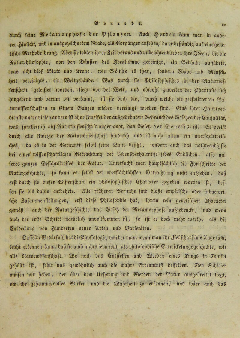 IX burd) feine Sftetam orpfjof c ber ^Pflanjen. 3Cud) Berber fann man in anbe= rer |>injtcf)t, unb in außgejeicf)netem ©rabe, aiß SSorgdnger anfefjen, ba er befidnbig auf einegene= tifcfye SÖtetfjobe brang. 2fberfte lebten it)rer Seit oorauß unb unbeachtet blieben ii)re Sbeen, biß bie 9iaturpl)tlofopl)ie, oon ben SDünften beß Sbealißmuß gereinigt, ein ©ebdube auffüfjtte, maß nid;t bloß Statt unb Ärone, toie ©6tt)e eß tf)at, fonbern Gtjaoß unb 9flenfd)= tjeit oereinigte, ein SBeltgebdube. SBaß burd) fte $l)ilofopt)ifd)eß in ber 5iaturioif= fenfd)aft getriftet toorben, liegt oor ber SBelt, unb obwotjl jutoeilen ber ^tjantaffe ft'cf) Ijingebenb unb barum oft oerfannt, ifi fie bod) bie, burd) toeld)e bie jerfplitterten 9?a= tunoiffenfdjaften ju ©inem ©anjen toieber oereinigt toorben ft'nb. ©inß il;rer ^>auptoer= bienfie nnter oieten anbern iß of)ne Btocifel ber außgebeßntere ©ebrattd) beß ©efeßeß ber ©aufalitat, maß, fpnttjetifd) auf 9?aturtoiffenfd)aft angetoanot, baß ©efe£ ber ©enefiß ift. ©ß greift burd) afte Stocige ber Siaturtoiffenfchaft tjinburd) unb ifi nid)t allein ein unerfd)ütterlir d)eß, ba eß in ber SSernunft felbfl feine Saftß beft|t, fonbern aud) baß notßroenbigfie bei einer toiffenfdyaftlid)en S3etrad)tung ber ?ebenßoerl)dttniffe jebeß ©nbticben, alfo un= fereß ganjen ©efidjtßfreifeß ber ÜJiatur. Unterfucf)t man f)auptfdd)tid> bie $ortfd)ritte ber 9iaturgefd;id)te, fo fann cß felbji ber oberfldd)lid)fien 33e(rad)tung nietjt entgegen, baß erji burd) fte biefer SBiffenfdjaft ein pl)itofop()ifd)er ©fjaracter gegeben toorben ifi, bef= fen fte biß bal;in entbehrte. 3ttle früheren Serfud)e ftnb bloße empirifefje ober inbuctorü fd>e Sufammenfietlungen, erfi biefe ^l)itofopl)ie l)at, ifjrem rein genetifdjen ßljaracter gemäß, aud) ber 9iaturgefd)id)te baß @efe£ ber SKetamorpßofe aufgebrüeft, unb wenn aud) ber erfie <2d)ritt natürlid) unoollfommen ifi, fo ifi er bod; mef)r toertl;, alß bie ©ntbeefung oon .fpunberten neuer 5trten unb Sarietdten. SaffelbeSebdvfnißl)atbie5)l)t)ftologie, oon ber man, toenn man ißr 3ielfd)arfin’ß3fugefaßt, leid)t erfennen fann, baß fte aud) nid)tß fepn toill, atßpl)ilofopf>ifd)e ©nttoicfelungßgefd)id)te, tote alle 9iatunoif[enfd)aft. Sßo nod) baß ©ntfieften unb SBerben eineß £)ingß in Sttttfel gefüllt ifi, fel)tt unß getoo^nlid) aud) bie toaßre ©rfennfniß beffetben. £)en <3d)leier muffen toir l)eben, ber über bem Urfprung- unb SBerben ber Siafur außgebreitet liegt, um ißr getjeimnißootleß SBirfen unb bie SBaßrljeit ju erfennen, unb toare aucf) baß