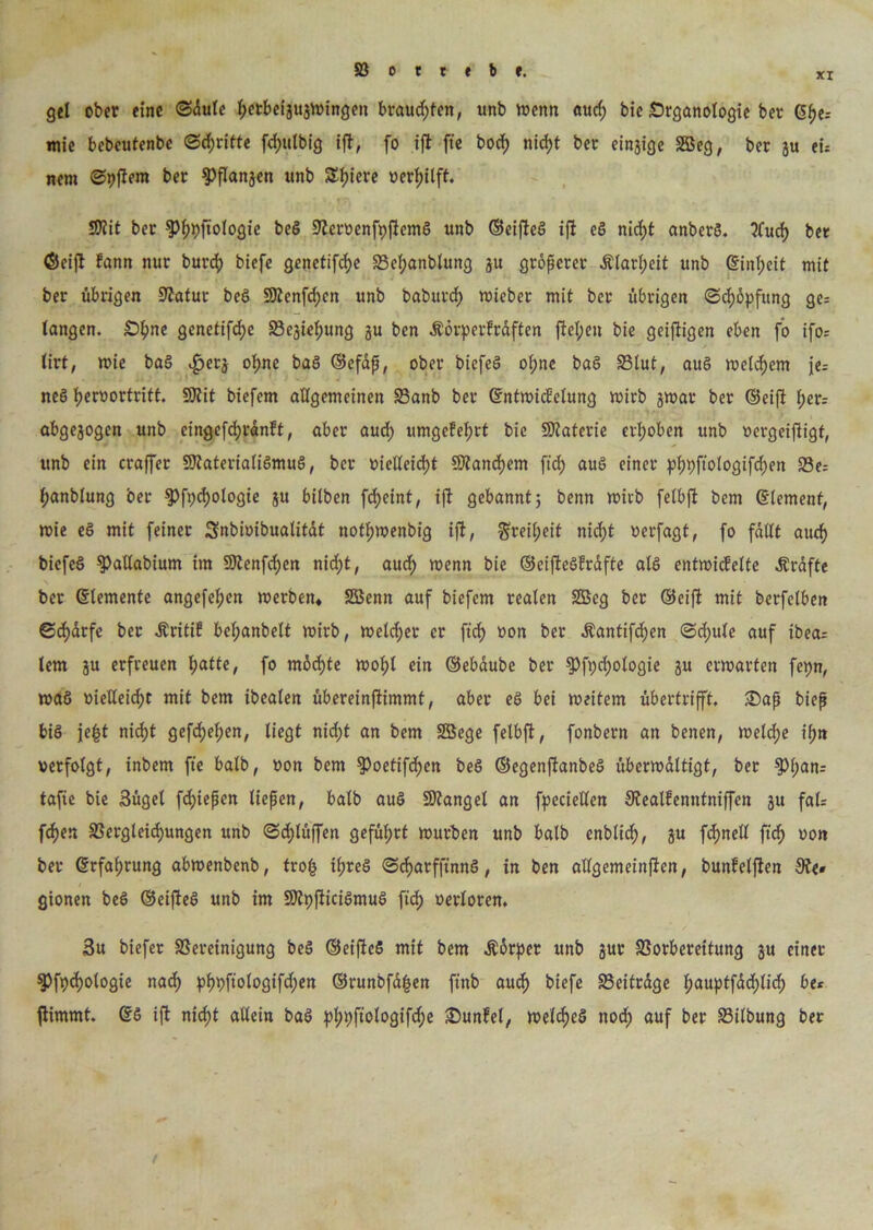 XI gel ober eine ©dule Ijetbeigugwingen brausten, unb wenn aud; bie Srganologie ber C5f>e- mie bebcutenbe ©dritte fd)ulbig ift, fo ift fte bod; nidjt bet; eingige 2öeg, ber ju ei- nem ©pftem ber Pflangen unb Spiere »erl»lft. SKit ber $%ftologie beg Bcroenfpftcmg unb ©eifteg ift eg nid;t anberg. tfud) bet (Seift fann nur burcf) biefe genetifdje Bef;anblung gu größerer Älart;eit unb ©inf;eit mit ber übrigen Statur beg 9Kenfd;cn unb baburd) wieber mit ber übrigen ©d)öpfung ge= langen. £>fme genctifdje Begießung gu ben Äörperfrdften fielen bie geiftigen eben fo ifo= lirt, wie bag $etg ol;ne bag ©efdß, ober biefeg ot;nc bag Blut, aug welchem jer neö f)er»ortritt. SOtit biefem allgemeinen Banb ber ©ntwicfelung wirb gwat ber ©eifi f>er= abgegogen unb eingefd;rdnft, aber aud) umgcfel;rt bie SOtaterie erhoben unb »ergeiftigt, unb ein craffet Sftaterialigmug, ber »ielleid)t SÄand)em fiel) aug einer pf)t)ftologifd)en Be= f)anblung ber g>fx;cf)ologte gu bilben fdjeint, ift gebannt; bernt wirb felbft bem ©lemenf, wie eg mit feiner Snbioibualitdf noffjwenbig ift, gxetyeit nidjt »erfagt, fo fallt aucf> biefeö ^allabium im 9Kenfd)en ttid)t, aud) wenn bie ©ciftegfrafte alg entwickelte Ärafte ber ©lemente angefef)en werben* SSSenn auf biefem realen 2öeg ber Seift mit berfelben ©d)drfe ber .Kritik bel;anbelt wirb, welcher er ftcf> »on ber Äantifc^en ©d;ule auf ibea= lern gu erfreuen fjatte, fo möchte wof;l ein ©ebaube bet $Pft)d)ologie gu erwarten fcpn, wag »ießeid)t mit bem ibealen übereinftimmt, aber eg bei weitem übertrifft, 3)aß biep big jefct nid)t gefd)el;en, liegt nid;t an bem Söege felbft, fonbern an benen, welche ißn verfolgt, tnbem fte balb, »on bem §)oetifd)cn beg ©egenftanbeg überwältigt, ber ?>l)ani tafie bie 3üget fd)iepen liefen, balb aug SKangel an fpeciellen SRealfenntniffen gu fal; fd)en Begleitungen unb ©d;lüffen geführt würben unb balb enblicf), gu fdmell ftd> »on ber ©rfafjrung abwenbenb, trotj tßreg ©c^atfft'nnö, in ben allgemeinften, bunfelften 9t<# gionen beö ©eifteg unb im SDZpfticigmug fiel) »erloren. 3u biefer Bereinigung beg ©eifteS mit bem .Körper unb gut Borbereitung gu einer ^)ft)d)ologie nad) pf)t)ftologifd;en ©runbfd|en ft'nb aud) biefe Beitrdge l;auptfdd)lid; be* ftimmt. ©g ift nid)t allein bag pl;t)ftologifd;e 25untel, weites nod; auf ber Bilbung ber