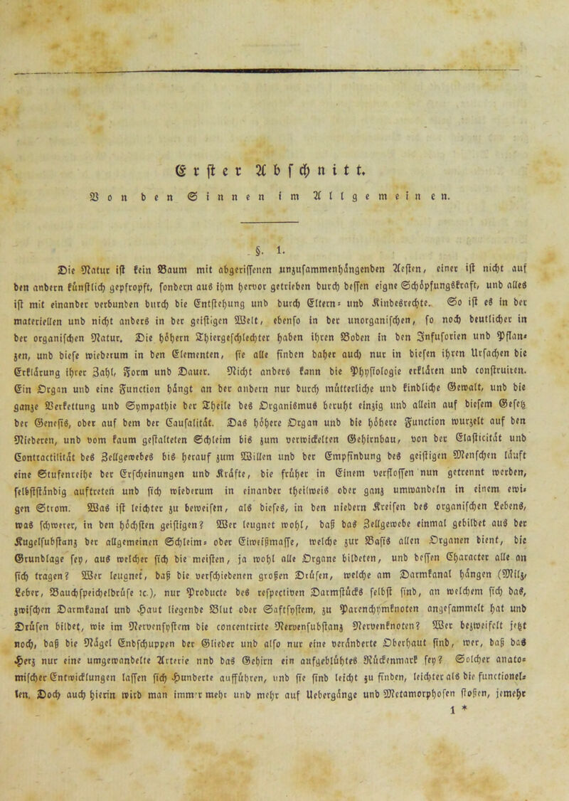 (§ r fl e r 2Cbf$nitt. 23 o n ben ©innen im Allgemeinen. §. 1. Sie Statut ifl fein Saum mit nbgeriffenen unjufammenhängenben Aeflcn, einet ifl nicht auf bcn anbetn fünfllid) gepfropft, fonber.n au« ihm fjeröot getrieben burd) beffen eigne ©chöpfung«ftaft, unb alle« ifl mit einanbet oerbunben burd) bie ©ntflehung unb burcf) eitern = unb ÄinbeSrecfcte. @o ifl e« in bet materiellen unb nicht anber« in bet geifiigen SBelt, ebenfo in ber unorganifdjen, fo nod) beutlidjer in bet organifdjen fJZatur. Sie höhern 3!l>iergefd>led}ter ha&cn ihren Soben in ben Snfuforien unb *PfIan« jen, unb biefe wieberum in ben ©lementen, f?e alle finben bähet aud) nur in biefen ifjrcn Urfadjen bie ©rfläruna ifjret 3af)l, i?orm unb Sauer. 91id)t anber« fann bie ^)f)pfTotogie etflären unb conflruiten. Sin Organ unb eine gunction bängt an ber anbetn nur burcf) mütterliche unb finblicbe ©ewalt, unb bie ganje Serfettung unb ©pmpathie bet Sbeile be« Organi«mu« beruht einjig unb allein auf biefem ®efe(s bec ©enefi«, ober auf bem ber ©aufalität. Sa« höhere Organ unb bie höhere gunction wurjelt auf ben fieberen, unb oom faum geflalteten ©chleim bi« jum oerwicfelten ©ehitnbau, »on bec eiaflicität unb eontractilität be« Zellgewebe« bt« herauf jum SSillen unb ber ©mpftnbung be« geifiigen €0?enfdjen läuft eine ©tufenreihe ber ©rfcfjeinungen unb Kräfte, bie früher in ©inem »erfloffen nun getrennt werben, felbflflänbig auffretett unb ft'ch wieberum in einanbet theilwei« ober ganj umwanbeln in einem ewi» gen ©trom. SEBa« ifl leichter ju beroeifen, al« biefe«, in ben niebern greifen be« organifchen Sehen«, wa« fchweter, in ben f)öd)ften geifiigen? 2Ber leugnet wohl, bafj ba« Zellgewebe einmal gebilbet au« ber Äugelfubflanj ber allgemeinen Schleims ober ©iwetjrmaffe, welche jut Safi« allen Organen bient, bic ©tunblage fep, au« welcher (ich bie meiffen, ja wohl alle Organe bilbeten, unb beffen ©haracter alle on (ich tragen? 2Ser leugnet, bafj bie »erfdjiebenen grofjen Stufen, welche am Sarmfanal hängen (9J?ilj/ Seher, Saucbfpeid)elbrüfe ic.), nur ^robucte be« refpectioen Sarmjlücf« felbjl flnb, an wetd)em fleh ba«, jwifchen Sarmfanal unb $aut liegenbe Slut ober ©aftfpflem, ju fParendjpmfnoten angefammett hat unb Srüfen bilbet, wie im fJletoenfpflem bie concentrirte jJletoenfubflanj 9?eroenfnoten? SBet bejweifclt jefet nodji bafj bie Slägel ©nbfefjuppen bec ©lieber unb alfo nur eine »eränberte .Oberhaut flnb, wer, bafj ba« «£>erj nur eine umgewanbelfe Arterie nnb ba« ©ebirn ein aufgeblähte« Siücfenmat! fep? Solcher anato» mifcher ©ntwicflungen laffen ftch -f)unberte auffübren, unb fte flnb leid)t ju finben, leidjter al« bie functionel* len, Sod) auef) hierin wirb man immrmebc unb mel)t auf Uebergängc unb SJUctamorphofen flofien, jemehr 1 *