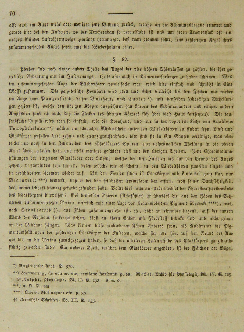 ro ntfo nud) im 2fuge mehr ob« weniger jene 83ilbung jurücf, welche an bie tfthmungSorgane erinnert unb gerabe pi« bei bcn Snfecten, wo bet SEtacpeenbau fo oeroielfad)t ifi unb um jeben SEracpealfacf oft ein großes fBünbct ßufttöhrcnjrocige gebangt fjerumliegt, baß man glauben follte, jene japlteichen Äegel ihre« 5ufammengcfc(sten 2fugeS fepcn nur bie SBieberljolung jener. §• 37. hierher (Tnb noch einige anbete SEpeile be« TfugeS bet nier f)6f>etn ftpierclaffen ju jdplen, bie Ipte ge» nefifcf>e Sebcutung nur im Sfnfectenaugc, tpeNS aber auch in Äicmenüorfprüngen ju paben fepeinen. 2Ba« im jufammengefegten 3fuge ber ©liebertpiere »etoietfaept war, wirb pi« einfach unb fchmiljt in (Sine 9)?affe jufammen. Sie polpebrifcpe «fjornpaut wirb glatt uub feprt nielleicht bei ben gifdjen nur wiebet im 2luge nom fPanjerfifcp, beffen S3inbef)aut, nach Guoiet *), mit benfelben fecpSecf'gen 2fbtf>eilun= gen gejiert ifi, welche bcn übrigen Äorper auSjeicpnen (an ßaroen beS (SrbfatamanberS unb einiger anbem Amphibien fanb ich aud), baß bie gieren beS übrigen ÄorperS ftch über biefe #aut fortfepten). Sie tau.- fenbfad)e Pupille wirb eben fo einfach, wie bie Hornhaut, unb nur in ber hoppelten Sehe non Anableps Tetrophtlialmus **) mochte ein fchmacher SBiebetfcpein unter ben SfSirbelthiercn ju ftnben fepn. ßinfe unb ©laöforper jetfallen bort jehn-- unb jroanjigtaufenbfacp, piec finb Pe *n ®in ©an$e$ nereinigt, was nieU leid)t nur noch ’n bcn Bellenreihen beS ©laSförperS ©puren jener urfprünglidjen SEpeilung in bie nieten Äegel übrig geloffen hat, unb nid)t weniger gefchieht bieß mit ben übrigen Steilen. fjene (Sporoibealums hüllungcn ber einzelnen ©laSfdrpcr ober ßinfett, wcldje bei ben Snfecten bis auf ben ©runb beS 2tugeS gehen, nrcfdpvinben fel)t fd)n>U, treten jeboep, wie eS fd;eint, in ben SBicbcltpieren juweilen einjeln unb in nerfchiebenen gormen wieber auf. S3ei ben ©epien fepon ifi ©laSfdrper unb ßinfe fafi ganj flnr, nut SSlainnille ***) bemerft, baß er bei bcn frifchefien (Spemplaren ben erjien, trop feiner Surcpficptigfeft, bod) immer lebhaft fcpwat} gefärbt gefunben habe, ©ollte bieß nicht auf Ueberbleibfel ber (Shoroibealfchfibemdnbe beS ©laSförperS hinweifen ? S3ei benfelben Schieren (tfcptfüßler) ifi überbieß bie, aus ben gdben beS ©ep*- neroen jufammengefepte Sietina innerlich mit einer Sage »on braunniolettem Pigment überbccft ****), was, nach SEreoitaituS f), aus gdben jufamnienaefeht ifi, bie, biept an einanber liegenb, auf ber innetn 5Banb ber 9?e(spaut fenfreebt fiepen, bloß an ihren (Snben mit gdtbefioff bebeeft ftnb unb nid)t genau an ber fjiebpaut hangen. 5BaS fonnen biefe fonberbaren gdben TfnbereS fepn, als Siubimente ber fPig* mentuinhüllungen ber japlreidjen ©lasforper ber Snfecten, welche ftd) nur hier auf ben ©runb beS 2fu» geS bis an bie Dietina jurücfgcjogen haben, fo baß bie mittleren BeUenwanbe beS ©laSfdrperS ganj burd;: peptig geworben ftnb? (Sin anbeter Speit, welcher bem ©laSforper angepdrt, ifi ber gdd;et ber 236get, *) Serglefdjenbe 3fnat., ©. 376. ♦♦) Soemmering, de oculor. etc. sectione horizont p. 68- 931 ecf et, Xrcpio für fPfipftclogie, »b. IV. 6. 125, Sfub 0 Ip h t, fPbpfiologie, S3b. II. ©, 198. linm. 6. *) a. O. ©. 442. ****) Cuvier, Mollusques etc. p, 39. ■f) SBermifchte Ccßriften, S3b. III, @. 155.