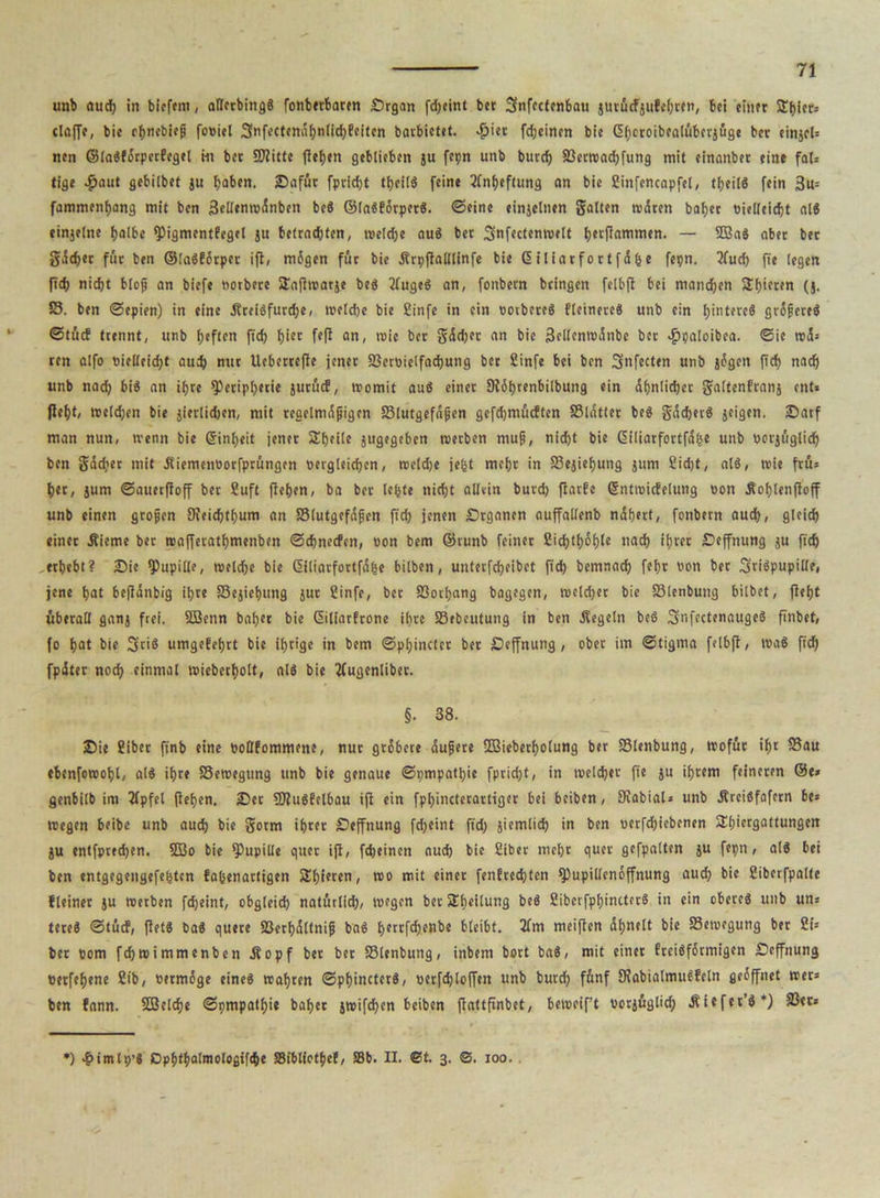 unb nud) in bicfem, allerbing« fonberbaten Srgan fd)eint bet 3fnfectenbau jurücfjufchren, bei einer SEhler* claffe, bie thnebieß fooiel 3nfectendf)nlid)Peiten barbietet. >£>iet fdjeinen bie (üijcroibealübetjüge bet einjcls nen ©la«P5rpetfegel m bet Plitte flehen geblieben ju fepn unb burd) S3er»ad)fung mit einnnber eine fal= tige .fjaut gebilbet ju hoben, Safür fpricht theil« feine Anheftung an bie Sinfencapfel, theil« fein 3u= fammenhang mit ben 3ellen»dnben bcS ©la«förper«. ©eine einjelnen galten rodten bähet «ielleicht al« einjelite halbe pigmcntPegel ju betrachten, »e!d)e au« bet 3nfecten»velt benommen. — 2Ba« aber bet gdchet für ben ®(a«fbrpet ifl, mdgen für bie Ärpflalllinfe bie ©iliarfortfd&e fepn. 2fud) fte legen fid) nidjt bloß an biefe notbere Safl»ar}e be« 2Cuge« an, fonbetn bringen felbft bei manchen 5£t)iccen (}, 58. ben ©epien) in eine dlrei«furd)e, »eiche bie Stufe in ein ootbete« Heinere« unb ein h»tere« grdßere« ©tücf trennt, unb heften fid) f)icc an, »ie bet gdd)et an bie 3ellen»dnbe bet «ppaloibea. ©ie trd» ten alfo bielleicht auch nut Ueberrefle jenet 33erbielfad)ung bet ßirtfe bei ben Sufecten unb jdgen fich nach unb nad) bi« an ihre Peripherie jurücf, »omit au« einer Dfbhrenbilbung ein Ähnlicher galtenfranj ent» fleht/ »eichen bie jievlidjen, mit regelmdßigen 58lutgef«ßen gefchmücften 58ldtlet be« gddjet« jeigen. 2Datf man nun( ivenn bie ©inljeit jenet Shetle jugegeben »erben muß, nid)t bie ©i(iarfortfd(je unb borjüglicf) ben gdchet mit üiemenoorfprüngen Dergleichen, »eldje jefct mehr in 58ejief)ung jum Sicht, al«, »ie fru= h«t, jum ©auetfloff ber Suft flehen, ba bet lebte nicht allein burd) flarfe ©ntroicPelung bon Äohlenfloff unb einen großen 9feid)thum an 58lutgefdßen fid) jenen Srganen auffallenb ndhert, fonbern aud), gleich einer .Kieme ber »afferathmenben ©ehneefen, non bem ©runb feinet 8id)tbdblc nach ihrer Seffnung ju fich erhebt? Sie Pupille, »eiche bie ©iliarfortfd&e bilben, unterfcheibet fid) bemnach fel)t non ber 3ti«pupille, jene hat befldnbig ihre 58ejiehung jut Sinfe, bet Sßothang bagegen, »eichet bie 58lenbung bilbet, fleht überall ganj frei. SBenn bal)et bie (Siliarfrone ihre SBebeutung in ben Regeln be« Snfectenauge« finbet, fo hat bie Sri« umgefehrt bie ihrige in bem ©pbinctcr ber Seffnung , ober im ©tigma felbft, »a« fich fpdter noch einmal »iebecholt, al« bie tfugenliber. §. 38. Sie Sibct ft'nb eine boßfommene, nut gröbere dußere 3ßieberf)0lung ber 58lenbung, »ofut ihr 58au ebenforeohl, al« ihre 58e»egung unb bie genaue ©pmpathie fpridjt, in »eichet fie ju ihrem feineren ©e» genbilb im llpfel flehen. Set 3Jlu«felbau ifl ein fphincterartiger bei beiben, JKabiaU unb ÄrciSfafern be* »egen beibe unb auch bie gorm ihrer Seffnung fd)eint ftd; jiemlid) in ben nerfdjiebenen SEßiergattungen ju entfpred)en. 3Bo bie Pupille quer ifl, feheinen auch bie Sibet mehr quer gcfpalten ju frpn, al« bei ben entgegengefebten fa&enartigen SEhitren, »o mit einer fenPrecßten Pupillenoffnung aud) bie Siberfpalfe fleiner ju »erben fd)eint, obgleid) natürlich, »egen ber SEbeilung be« Siberfphincter« in ein obere« unb uns tete« ©tücf, flet« ba« quete $8etf)dttniß ba« bfrrfd)enbe bleibt. 2fm meiflen dßnelt bie 58etoegung bet Sh bet Dom fd)»immenben .Kopf bet bet SBlenbung, inbem bort ba«, mit einet Prei«f6tmigen Seffnung berfeßene Sib, betmige eine« mähten ©phincter«, nerfchloffen unb burch fünf 9?abialmu«Peln gedffnet »er» ben fann. SQ3clcf>e ©pmpatf)ie bähet j»ifd>en beiben flattfinbet, bemeif’t borjüglicf) .Kiefer’«*) 33er» ') 4?imlt)’« Dphthalmologifche SSibllethef, 58b. II. @t. 3. ©. 100.