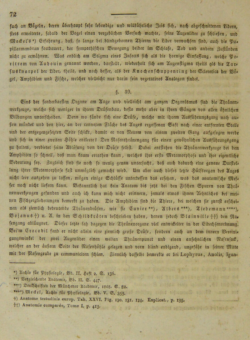 fucp an 23ögeln, beten überhaupt fepr fcbenbigc unb trlüeufjctjd^e SriS fiep, nach öBgffc^niftenen gibern, fletS erweiterte, fobalb bec ißogel einen vergeblichen S3erfucfj mad)te, feine tfugenliber ju fcpliepen, unb SJteifcl’S*) Erfahrung, bap, fo lange bei blinbgebornen SE^icren bie Ciber verwarfen ftnb, auch bie *Pu« piffarmembran fortbauert, ber fpmpathifchen S3ewrgung beibec im ©djlafe, Sob unb anbern 3ufl5nben nicht ju erwähnen. 2BaS enblid) am ©tigma eineg SnfectS fich als bie fjotnige Einfaffung, welche <pe* ritrem öon Tfubouin genannt worben, barftellt, wieberholt ft'ch am Jfugenfligma tpeilS olS bie Sar* fuSfnorpel ber Cibcr, tf>eilö, unb noch beffer, als bet Änocpenfcpuppenring bet ©clerotica ber S3ös gel, Amphibien unb gifd;e, wcldjer vielleicht nur barin fein vegetatives 2(nalogon firtbet. §. 39. EinS bet fonbetbarflen Srganc am 2fuge unb vielleidjt am ganzen Srgam’SmuS ftnb bie Spänen* iverfjeuge, welche fich weniger in ihrem Srttfenbau, befio mehr aber in ihren ©ängen von allen <5f>nlfc^ert Silbungen unterfd;eibett. Senn wo fänbe ftdp eine Srufe, weld;e mit ihrem 2fuSfüprung8gang nach au* pen mtuibet unb ben hier, an ber conoeren fläche beS 2fugeS ergoffenen ©aft nach einer entfernten ©teile unb ber entgegengefefeten ©eite fdjicft, bamit er von feuern von einem jweiten ©ang aufgefogen werbe unb fid) in einer ^weiten .ftöble entleere? Sen fTCafentpränengang für einen gewöhnlichen 2luSfüprungSgang ju halten, verbietet feine 2fblöfung von ber Stufe felbft. Sabci entffehen bie Shränenwetfjeuge bei ben Amphibien fo fd;nelf, bap man fattm erratpen fann , welches ihre erffe SNetamorppofe unb ihre eigentlich« S3ebeutung fep. 3ugteid) ftnb fte noch fo wenig genau unterfudpt, bap auch babutch eine genaue Sarffel* lung ipret Sftefamorppofe fa|t unmögtid) gemacht wirb. Um aber auch biefeS legte ^julfSorgan beS JfugeS nid;t leer auSgehen ju taffen, mögen einige ©cplüffe unfetbeffen baS erfepen, was baS anatomifche ÜJlef* fer noch nicht liefern fann. S3efannflicp pat fein 2fnatom bis jegt bei ben gifepen ©puren von Sprä* nenwerfjeugen gefunben unb auch ich fann mich nicht erinnern, jemals etwas ipnen 2fepnlicpeS bei meU nen gifchjerglieberungen bemerft $n paben. Sie Amphibien finb bie Spiere, bei weldpen fte juerfl erfepei» nen als jiemlicp bebeutente Spränenbrufen, wie fte Euvier** ***)), 2flberS*+*), Siebemann *♦**), S3ojanugf) u. 7f. in ben ©d)ilbf röten befeprieben haben, betten jebod) SSlainvflle ff) ben 9?a* fengang abläugnet. Siefet legte fap bagegen bie Spränenorgane viel entwicfelter in ber Eibecpfenorbntmg. S3ci’m Erocobil fanb er niept allein eine jiemtiep grope Stufe, fonbetn auch an bem innern SJercini* gungSwinfel ber jwei 2fugenlibet einen weilen Spränenpunct unb einen anfepnlicpen Dtafenfacf, welcper an ber Aupetn ©eite bet Slafenpöple gelegen unb vorn blinb enbigenb, ungefähr in feiner 9?litte mit ber 9?afengrube ju communiciren fdjien, 3ifnilicp bnffelbe bemerfte er beiLophyrus, Anolis, Igua- *) Ztdjiü für ^hpftologte, Sb. II. £eft 2. 136. **) SSetgletibenbc Xncttomie, SSb. II. @. 447. ***) SDenfftprifteit ber SDKincbener Xcabetnie, J803. ©. 83. ♦♦**) SOlecfel, JCccpiv für ^ppflologie, Sb. V. @.'353. +) Anatome tettudini« europ, Tab. XXVI. Fig, 130, 131, 134. Explicat., p. 135, tl) Anatomie comparde, Tome I, p. 413,