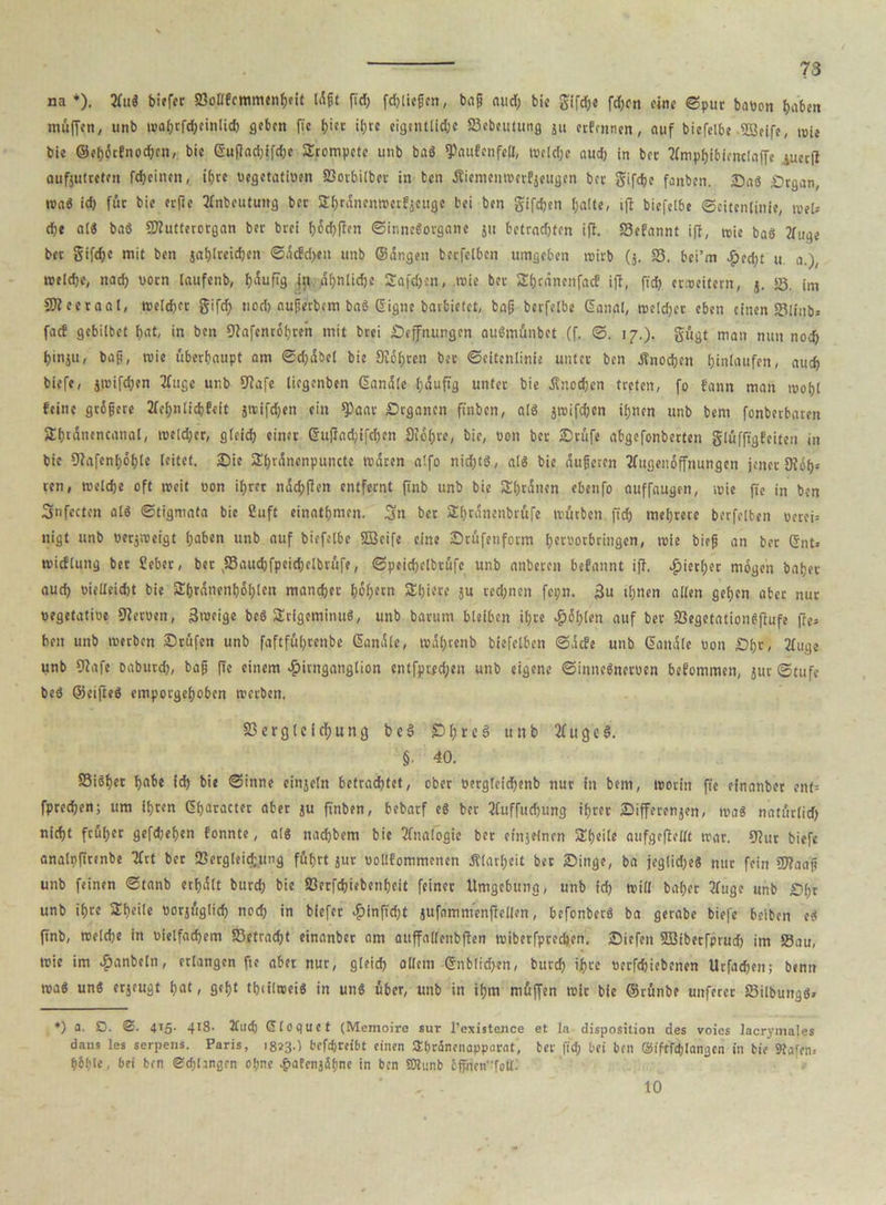 na *). 2fuS biffcr 23oIlfcmmtn&eit Idpt fid) fdjliepen, bap aud; bie gifdje fd)cn fine ©pur batton baten muffen, «nb »al)rfd)cinlid) geben (Ic Ijict i(;rc eigintlic&e 23ebcutung ju erfennen, auf biefelbe SBeife, mte bie ©el)6cfnod)cn, bie ßuflad)ifd)e Srompctc utib baS fPaufcnfeU, »tld)e aud; in bet tfmpbibienclaffe juectf aufjutreten fcf)eiinn, ifjre oegetatiuen 23orbilbcr in tcn dtiemen»crfjeugen bec gifdjc fanben. Sa$ £>rgan, wa« id) für bic ecfie Jlnbcutung bec £f)rdncn»erf$cugc bei ben gifdjen l;alte, tft biefelbe Seitenlinie, »?(.- &>t als ba6 «Kutterorgan bec brci f>6d)fTen Sinnesorgane ju betrachten ifi. 23efannt ifi, »ie baS 2iuge bec gifdjc mit ben jal)lteid)en <5dcfd)cn unb ©dngen becfelben umgeben »irb (j. 23. bei’m #ed)t u a.), roeldje, nach vorn laufenb, häufig jn afjnlidje Safdjen, »ie bec 2l)tdnenfacf ifi, fid) erweitern, j. 23. im SBeeraal, »eld)cr gifd; nod) auperbtm baS S'igne baebietet, bap berfelbe Ganal, »eld)cr eben einen 23linb> faef gebilbet f)at, in ben 9?afcnr6f)reh mit brci Seffiumgen auSmünbct (f. S. 17.). gügt man nun noch binjii, bap, »ie überhaupt am @d)dbcl bie 3Jdl)ren bec Seitenlinie untcc ben STnocben hinlaufen, auch biefe, j»ifd;en 2fugc unb üiafe liegenben Sandte fjduftg untcc bie Änodjen tceten, fo fann man »opl feine gcipece 2lcl)nlid)feit jreifdjen ein *Paar Srgancn ft'nbcn, als j»ifd)en ihnen unb bem fonberbaren Sbtdtiencanal, roeld)cr, gfcidj cinec Gufiad;ifd;en Sfdljre, bie, oon bec Srüfe abgefonbecten glüfftgfeiten in bie 9fafenf)öi)le leitet. Sie Sf)l'anenpuncte »dten a!fo nid)t$, als bie duperen tfugenoffnungen jenec «Köh- ren , »eldje oft »eit oon if>rec ndd;flen entfeent ftnb unb bie Sljrdncn ebenfo ouffaugen, »ie fie in ben 3fetten als Stigmata bie ßuft einatijmen. Sn bec Sbrdnenbcftfe »urben fid) mehrere becfelben occei= nigt unb weepeigt haben unb auf biefelbe ffieife eine Srüfetiform [)croorbringcn, »ie biep an bec Gnt» »icflung bec ßebec, bec ,23aud)fpeid)clbrüfe, Speidjelbcufe unb anbecen befannt ifi. $iecl)ec mögen batjer aud) oielleidjt bie £()rdnenl)öl)lcn mancher hoh^tn Sl)iece ju ced)nen fepn. 3u «hnen allen gehen aber nuc «egetatioe Dieruen, 3n>eige beS SrigeminuS, unb bacum bleiben ihre $6t;len auf bec 23egetationSfiufe fie= ben unb »ecben Srüfen unb faftfu!)cenbe Sandle, »df)tenb biefelben Sdcfe unb Sandle oon £)fje, 2Tuge unb 97afe babued), bap fie einem £itnganglion cntfpifd;en unb eigene SinncSncruen befommen, juc Stufe beb ©eifteö emporgel)obcn »ecben. 23ecgleicf)ung beb SfjreS unb 2fugc3. §■ 40. 23i6i)et habe id) bie Sinne einjetn betrautet, ober öetgleidjenb nuc in bem, »ocin fie efnanbec ent= fpredjen; um itjeen Gerader abec ju ftnben, bebaef e$ bec 2(uffud)ung tf)rer Sifferenjen, »a$ natürlich nidjt früher gefdjef)en fonnte, als nad)bem bie Analogie bec einjefnen 3!()eile aufgeflellt »ac. 9fuc biefe analpfttenbe Tfrt bec ‘Bergteictung fuhrt juc oollfommenen Älacljcit bec Singe, ba jegliche« nuc fein 5)?aap unb feinen Stanb etijdlt bued) bic 23erfd)iebenf)cit feinec Umgebung, unb id) »ili bafjec Tfugc unb Sl)r unb ihre SheHe ttocjuglid) nod) in biefec $infid)t jufammenfiellen, bcfonbec« ba getabe biefe beiben e« finb, roeld)e in nielfad)em «Betracht einanbec am auffallenbften »ibeefpeeeben. Siefen SDSibecfprud) im S8au, »ie im ^janbeln, erlangen fte aber nuc, gleich ollem Gnblid)en, burch 'bvc »ecfdjiebcnen Urfadfen; benn rca« uns erjeugt f)at, g«i)t tbiilrcei« in uns über, unb in it)m müffen »ic bie ©cünbe unfercc 23ilbungS> *) a. SD. 4>5- 4I8- ilud) Gloquet (Memoire sur l’existence et la disposition des voies lacrymales dans les serpens. Paris, 1823.) befepeeibt einen abcänenappacat, bec fid) bei ben Siftfiblangcn in bie Stafen» f)6l)le, bei ben @d)langcn oljne tgvaFcnjfifine in ben SSlunb bffncn’ToU^ 10