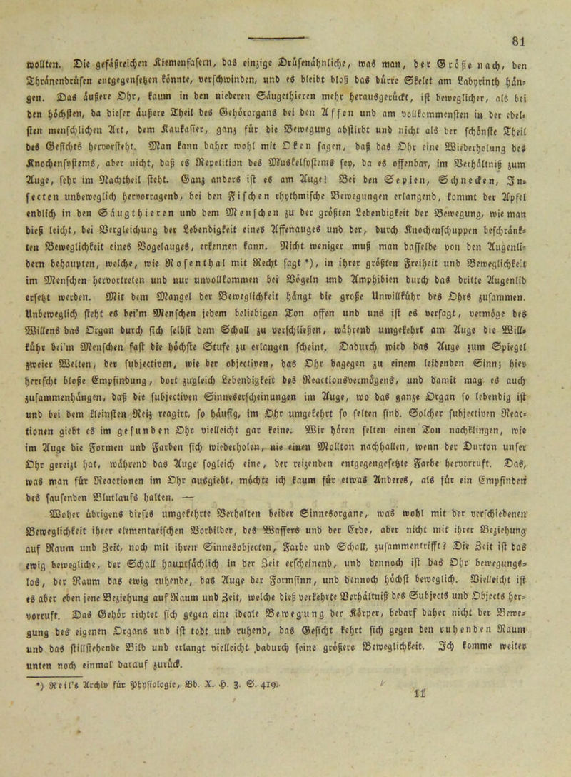 ttoDtro. Sie gefäßreichen .fiiemenfafern, ba« einjige Srüfendbnlicbe, was man, bet © röße nach, ben Slbrönenbiüfen entgegenfebcn fönnte, »erftbwinben, unb e« bleibt bloß ba« bürte ©feiet nm Cabptintl) fjdn= gen. Sa« dußere Sbr, faum in ben nieberen ©dugetljieren mehr betau«gerücft, ifl beweglicher, nl« bei ben ^icbilen, ba biefet dußere Sbeil be« ©ebörorgan« bei ben 2f ffen unb am oolifcmmcnflen in bet cbel> {len menfdjiibben Hrt, bem dtaufafier, ganj füt bie ©cwegung ab|litbt unb nid;t al« bet fdjönfle STtjeil be« ©efidjt« i)etuor(lei)l. 5Jlan fann bafjet mol)! mit Sfen fagen, baß ba« Sbr eine Söiebectjotung bei Änocbenfpflem«, aber nicht, baß c« Repetition be« ÜJ?ü«?elfpfIem« fep, ba e« offenbar, im ©erbdltniß jum Huge, fefyr im Racbtbeil (lebt, ©anj anbet« ifl c« am Huge! ©ei ben ©epien, ©cbnecfen, 3n* fetten unbeweglich ticcoottagenb, bei ben gifdjen t(;ptbmifd)c ©eroegungen eriangenb, fommt bet 3fpfeJ enblid; in ben ©dugtbitten unb bem 50?enfd)en $u bet grüßten Sebenbigfeit bet ©ewegung, wie man bieß teid;t, bei ©ergleicbung bet Sebenbigfeit eine« Hffenauge« unb bet, butcb Änodbenfcbuppcn befd;rdnf= ten ©eweglicbfeit eine« ©ogeiauge«, etfennen fann. 9?id>t weniger muß man baffeibe »on ben HugcnlU betn behaupten, welche, wie Rofentbal mit Redjt fagt *), in ibtet größten gteibeit unb ©eweglicbfeit im 5D?enfd>en betoortreten unb nur unuollfommen bei ©ögein unb Amphibien butcb ba« btitfe Hugenlib etfe(st werben. 50?it bem Mangel bet ffiewegiiebfeit Ijdngt bie große Unwiüfübt be« Sbr« jufammen. Unbeweglich fleht e« bei’m ©lenfcben jebem beliebigen Sion offen unb un« ifl e« »etfagt, vermöge be« 2ßi(len« ba« Srgan butcb jtd) felbjl bem ©tball ju oetfdjließen, wdbtenb umgefebtt am Huge bie 5ßitt» führ bei’m SJlenfdjen faft bie I)6cf)fle ©tufe ju erlangen febeint. Sabutd) witb ba« Hugc jum ©piegel jweiet SBelten, bet fubjectioen, wie ber objedioen, ba« Sbt bagegen ju einem leibenben ©inn; bie» berrfdjt bloße ©mpfiwbung, bort jugleid) Sebenbigfeit be« Reaction«öetmögen«, unb bamit mag e« auch jufammenbdngcn, baß bie fubjectioen ©inne«erfcbeinungen im Huge, wo ba« ganje Srgan fo lebenbig ifl unb bei bem fleinflen Reij reagirt, fo b^uf>9/ im Sl;t umgefebtt fo feiten ftnb. ©olcber fubjectioen Oleac* tionen giebt c« im gef unb en Sb» »ielleicbt gat feine. 5öit böten feiten einen Sou nadjflingen, wie im Huge bie gormen unb gatben fid; wiebetbolen, nie einen 50?ollton nacbballen, wenn bet Surton unfet Sbt geteijt bati wdbtenb ba« Huge fogleicb eine, bet teijenben entgegengefe&te gfarbe betoortuft. Sa«, wa« man füt Reactionen im Sb» au«giebt, möchte ich faum für etwa« Habere«, al« füt ein @mpfinbetf be« faufenben ©lutlauf« halten. — SSBobet übrigen« biefe« umgefebtte ©erhalten beibet ©inne«otgane, wa« Wohl mit bet oerfebiebenen ©eweglicbfeit ibtet etementnrifdjen ©otbilber, be« SBaffer« unb bet Grrbe, abet nicht mit ibtet ©ejiebung auf Raum unb 3ei»/ noch mit ihren ©inne«objecten, gatbe unb ©cball, jufammentufft? Sie Seit ifl ba« ewig bewegliche, bet ©cball bauptfdcblicb in bet j3eit etfc^eincnb, unb bennoeb ifl ba« Sb» bewegung«» los, bet Raum ba« ewig rubenbe, ba« Huge bet gormfinn, unb bennoeb b®*ff beweglich, ©ielieidjt ifl e« abet eben jene ©ejiebung auf Raum unb Seit, welche bieß oetfebtte ©erbdltniß be« ©ubject« unb Sbject« bet* oottuft. Sa« ©eböt richtet fich gegen eine ibeale ©ewegung bet Äötpet, bebatf bähet nicht bet Seme* gung be« eigenen Stgan« unb ifl tobt unb rubenb, ba« ©efidjt febrt fich 9egen ben ruhen ben Raum unb ba« flillflebenbe ©ilb unb erlangt vielleicht babutch feine größere ©eweglicbfeit. 3$ fomme weiter unten noch einmal barauf jutücf. in ') steil’« ICrcbio füt sp&pfiolcgie, SSb. X. 3. @..419.