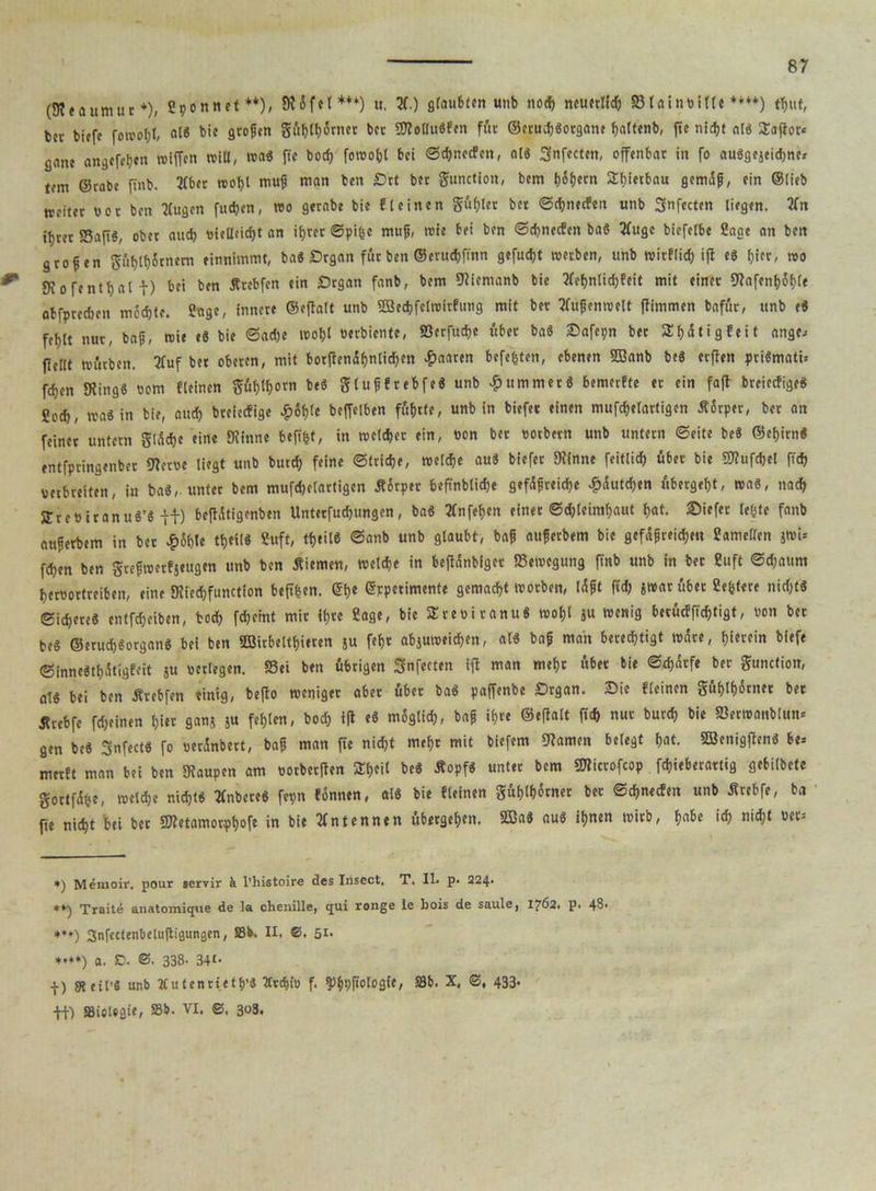 (iReaumur *), Spönnet**), 9? 6f et *** *•**)) u. 2f.) glaubten unb nocf) neuerlich Slainbille **♦♦) tfjut, bet tiefe fotvof)l, «1* bie großen gübfb&net ber ÜRotlu«fen für ©erucb«organe baltenb, (ie nicfjt al« Saflor« gane angcrcben fotffen will, wa« fie bocff foroobl bei @d)necfen, al« Snfecten, offenbar in fo au«gejeid)ne« um ©rate ffnb. 2(bet n>ot>t muß man ben £)rt ber gunction, bem t)6f)ecn Sbietbau gemäß, ein ©lieb weiter uor ben Kugen fiteren, reo gerabe bie fleinen gu(;ler bet ©ebneefen unb Snfecten liegen. 2fn il)ret Saft«, ober auch ttieUeid)t an it>rec ©pifce muß, wie bei ben ©ebneefen ba« 3fuge biefelbe Sage an ben großen güblbitnem einnimmt, ba« Srgan für ben ©erutbffnn gefugt reeeben, unb roirflid) ifl e« hier, reo Sfofentbal t) bei ben Ätebfen ein £)rgan fanb, bem «Riemanb bie Sfet>nlid)feit mit einer 9?afenbSfffe abfpreeben mochte. Sage, innere ©eftalt unb Sßecbfelroitfung mit bet Außenwelt flimmen bafur, unb e« feljlt nur, baß, roie e« bie ©adje wobt oerbiente, Serfucbe über ba« ©afepn bet Sfjütigfeit ange« flellt würben. Stuf ber oberen, mit borftenübnlicben paaren befefcten, ebenen «EBanb be« erflen pri«mati= feben «Ring« oom fleinen gfib^orn be« glußfrebfe« unb Rümmer« bemerfte er ein faft breieefige« Sod), was in bie, auch breieefige ^)6t)te beffelben führte, unb in biefer einen mufcbelartigen Äärper, ber an feinet untern glüdje eine «Rinne beff&f, in welcher ein, eon bet eotbern unb untern ©eite be« ©ebirn« entfptingenber «Reroe liegt unb butcb feine ©triebe, welche au« biefer «Rinne feitlicb übet bie OTufcbel ft<b verbreiten, in ba«, unter bem mufcbelartigen Äörpet beftnblidje gefäßreiche £äutd)en übergeht, wa«, nach jjreBitanu«’« H) beflätigenben Unterfucbungen, ba« tfnfeben einet ©djleimhaut bat. tiefer lebte fanb außerbem in ber £6f)le tt>ei(« Suft, tf)til6 ©anb unb glaubt, baß außetbem bie gefäßreichen Samellen jwi= fchen ben greßrcetfjeugen unb ben Äiemen, welche in befianbiget Bewegung ffnb unb in ber Suft ©djaum beroortreiben, eine «Riedffunction beffhen. <5b« erpetimente gemacht worben, läßt ffd) «war übet Sefetere nid>f« Sichere« entleiben, hoch fdjeint mir ihre Sage, bie Steoi ranu« wohl }U wenig betücf ffebtigt, non bet be« ©eruch«organ« bei ben «EBirbeithieren ju fehr abjuweid;en, al« baß man berechtigt wäre, hitrein biefe ©inne«thätigfeit ju «erlegen. Sei ben übrigen Snfecten ifl man mehr über bie ©cbärfe ber gunction, al« bei ben Ärebfen einig, befto roeniget aber übet ba« paffenbe Srgan. ©ie fleinen guhlb^enet bet Ärebfe feinen hier 8«»J 5« f«h*«* / *><>$ ifl e« m6glid>, baß ihre ©eftalt ffd) nur bureb bie Serreanblttn* gen be« Snfect« fo ueränbect, baß man ffe nicht mehr mit biefem «Ramen belegt hot. «ffienigftenö be= merft man bei ben «Raupen am «orberften Shcil be® Äopf« unter bem Slicrofcop febieberartig gebilbete gortfähe, weldje nicht« tfnbere« fepn fonnen, al« bie fleinen gühtbörner bet ©ehneefen unb Ärebfe, ba ffe nicht bei ber SRetamorpbofe in bie Antennen übergehen. 2Ba« au« ihnen wirb, fjabc ich nicht »er« *) Meraoir. pour servir & l’histoire des Inscct, T. IL p. 224- Traite anatomique de la chenille, qui ronge le bois de saule, 1762. p. 43- +♦*) Snfectenbeluftigungen, Sb. II. C. 5i- *•**) a. 0. ©• 338- 34t- ■f) 9t eil’« unb X u tenrietb’« Xtcbi» f. $)bpßolog{e, Sb. X, <3, 433* ff) Biologie, »b. VI. ©, 303.