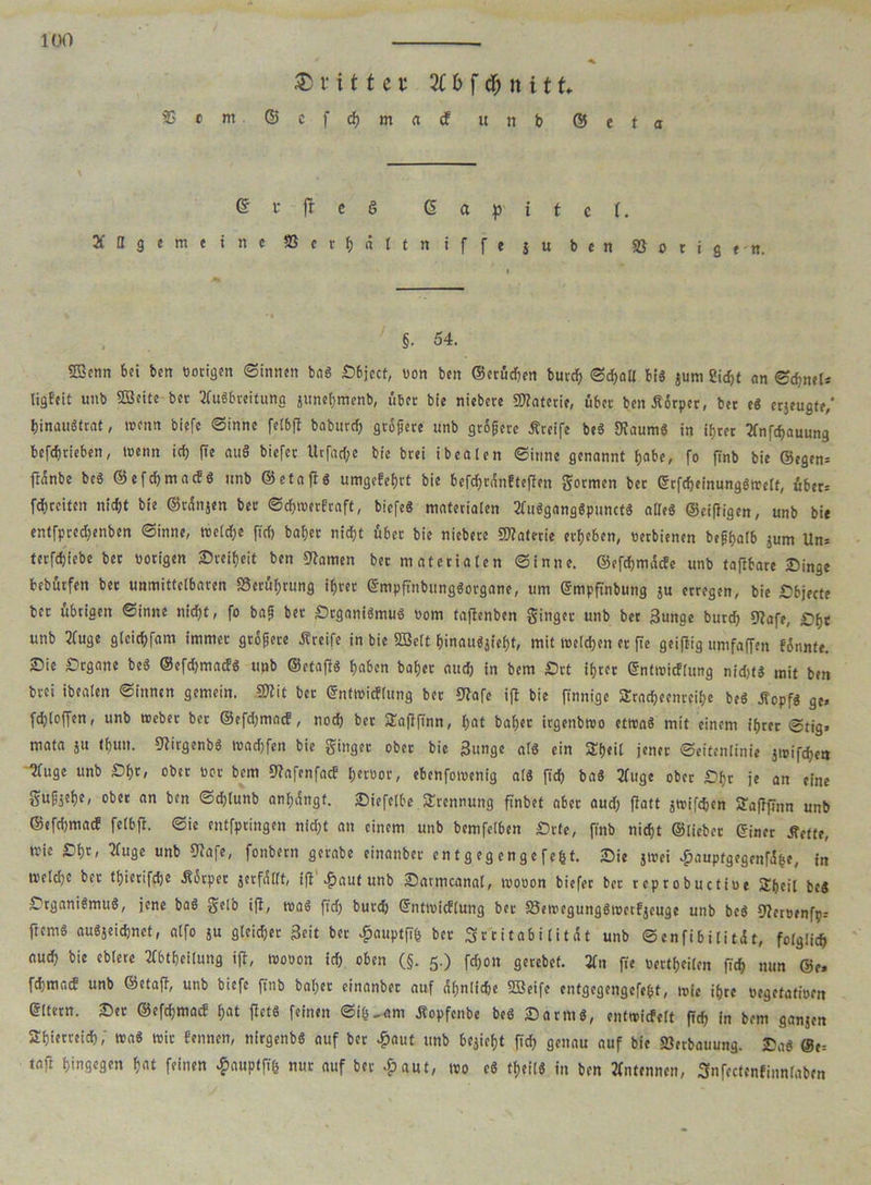 ©rittet 2C 6 f df) n i t f* $ • m © c f eh m a cf u n b ©eta @ £ ft e S <5 a ^ i t c t. Allgemeine S5crf)ättniffe ju ben »origen. §• 54. «Kenn bei ben notigen ©innen bnS £6jecf, non ben ©erüdjen burch ©d)all bi« jurn 2icf>t an ©djneU ligfeit unb SKeite bet Ausbreitung junehmenb, übet bie niebere Materie, über ben-fiorper, bet eg erjeugte,' hinauSfrat, tnenn biefe «Sinne fetbft baburcf) größere unb grSßere Äteife be« «Kaum« in ihrer Andauung betrieben, menn ich fte au§ biefet Urfad;e bie brei ibeaten ©itme genannt t>abe, fo |Tnb bie ©egen= ftanbe be« ©efehmaef« unb ©etafl« umgefefjrt bie befdhrünfteflett Sofien bet GrfcheinungSreelt, über-- fchrcitcn nicht bie ©rünjen bet ©djreerfraft, biefe« materialen AuSgangSpunct« alle« ©cifiigen, unb bie entfpreebenben ©inne, treCdfje ftdf) baber nicht über bie niebete SKaterie erbeben, netbienen beßhalb jum Un= tetfebiebe bet notigen Sreiheit ben «Kamen bet nt ateriaten ©inne. ©efebmäefe unb taftbare Singe bebütfen bet unmittelbaren «Berührung ihrer GmpftnbungSorgane, um Gmpftnbung ju erregen, bie Sbjecte ber übrigen ©inne nid)t, fo bafj bet SrganiSmu« nom taflenben Singet unb bet j3unge burd) «Kafe, £>bt unb Auge glcicbfam immer größere Greife in bie «Seit hinau«jieht, mit welchen et fte geiflig umfaffen fjnnte. Sie Srgane be« ©efdjmad« unb ©etaft« haben bähet auch in bem Srt ihrer Gntreicflung nidjti mit ben brei ibealen ©innen gemein. 3Wit bet ©ntreieffung bet «Kafc ift bie finnige Sradheenteihe be« jtopf« ge, fdjloffen, unb reebet ber ©efdjmacf, noch bet SEafifinn, hat bähet irgenbreo etrea« mit einem ihrer ©tig> mata ju thun. «Kirgenb« readjfcn bie Singet ober bie 3unge al« ein STfjeit jener ©eitenlinie jreifcbetj ^uge unb £>h*» ober bor bem «Kafenfacf herüor, ebenforeenig al« [ich ba« Auge ober Sljr je an eine Sußjehc, ober an ben ©chlunb anhdngf. Siefelbe Trennung finbet aber aud) flott jreifcfcen STaflfTnn unb ©efdjmacf felbfi. ©ie entfpringen nidjt an einem unb bemfclben Srte, finb nicht ©liebet Giner Sftttt, reie Sht» Auge unb «Kafe, fonbern gerabe einanbet en tg eg enge fefct. Sie jreei $aupfgegenfi&e, in reeldje bet tfjierifdje .Körper jetfüllt, ifl auf unb Sattncanal, reooon biefet ber reprobuctioe Sheil be« Srgani«mu«, jene ba« Selb ifl, rea« fidj burch ©nttoicflung ber S3ereegung«roctfjcuge unb be« «Keroenfp, ftem« auSjeidjnet, alfo ju gleidjer Seit bet ^auptfifc ber Sr'ritabilitdt unb ©enfibilit.it, folglich auch bie eblere Abtheilung ift, reooon ich oben (§. 5.) fefjon gerebet. An fte bettheilen (ich nun @e, fehmaef unb ©etaff, unb biefe jtnb baljet einanbet auf ähnliche «Seife entgegengcfeSsf, reie ihre oegetatioen Gltern. Set ©efehmaef hat flet« feinen ©i&-am Äopfenbe be« Satin«, entreicfelt fleh in bem ganjen Shierreidh; rea« reit fennen, nirgenb« auf bet «jpaut unb bezieht ftd) genau auf bie »erbauung. Sa« @e= taft hingegen hat feinen £auptfi& nur auf ber £aut, reo e« theil« in ben Antennen, Snfectenfinnlaben