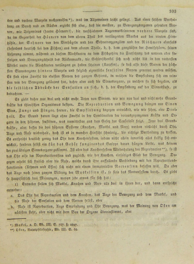 fcre unb «otbcre ©urjeln nadjjuwelfen *), was im TfQfgemelnett leicht gelingt. 3fuS einet folgen (Betfbei» Jung an 58a«d) unb an Diucfen ergiebt fid) abec, bap bie meijlen, ju (Bewegungsorganen getjenben «Rer» uen, wie SrigeminuS (battet £6tner«?), bie «erfebiebenen 3fugenmu$fetner»en »orberc SSurjctn finb, ba im ©egentbeil bet ^oenern »on bem oberen Sbcii beS verlängerten SRarfeS auS bet vierten 4>irn= bSpte, bec ©ebnen) «on ben (Bierbügeln unb ben Sebnetoenganglien unb bet Siiedjnct« ebenfalls (brfonberS bcutüd) bei ben gifdjen) auS bem oberen Sbeilc, b. b- bem gangliofeit ber £emifpbären, feinen llrfprung nimmt, trAf)renb an biefem Diiedjfnoten an bem gifebgebirn bie gortfegung beS unteren ober fa» ferigen unb (BewegungStbeilS beS (RücfenmarfS, bie ©ebimfebenfel fid) noch nicht bi« in ben «otberfien SDitbel unter bie Dviedjfnoten verlängert ju haben fd;eitien (Karpfen), fo bap alfo biefe Getuen ber b^s ften Sinnesorgane Hintere ffiutjcln unb folgtid) eigentlidjc fenfitioe (Remn genannt werben muffen. (5S finb ohne 3weifel bie ebelften (Reruen beS ganjen ©ebirnS, in weldjcn bie ßmpfinbung fid) am rein» fien «on ber «Bewegung gelautert fjat, baber aber auch bie Sinnesorgane, ju welken ffe ft'd; begeben, als bie leib lid;en b btucfe ber Senfation an fid), b, b. ber ßmpfinbung auf bet SinneSfiufe, ju betrachten. — ßS giebt baber nur brei unb nicht mehr 3fr(en «on Sinnen, wie wir nur btei unb nidjt mehr ©runb» trifte beS tbierifdjen SrgauiSmuS hefigen. Sie JReprobuction unb Bewegung bringen nur einen Sinn, 3unge unb ginger, btcöor, bie ßmpfinbung bagegen entwicfelt, wie wir fel;en, eine Sr ei» beit. Set ©runb baoon liegt ohne 3weifel in ber ßombfnation bet «orauSgegangenen Ärdfte unb St» gane in ben höh«««/ fenfltioen, was unmittelbar aus bem ©efeg ber eaufalitit folgt. 3ene brei ©runb» trifte, ober beffer bie brei böseren Spfleme (Knochen, SRuSfcl unb (Rer«) werben vielleicht bureb Sbr, 2fuge unb (Rafe wieberbolt, boeb ifl eS in mancher #in[td)t febwierig, bie richtige (Sertbeilung ju treffen. ©S entfpridjt beutlicb genug baS Sl)t bem Änocbenfpflem, inbem nid;t allein innerlich alles faltig fid) ent» wicfelt, fonbern felbft ein für baS ©ebär fungirenbeS ©crippe baran hängen bleibt, waS feinem ber jwei übrigen Sinnesorgane jufömmt. 3(1 aber baS Änocbenfpjlem SBieberbolung bet (Reprobuction ♦*), fo ifl baS Sbr alfo ber DIeprobuctionSfinn unb jugleid), wie ber jfnodjen, einfeitigeS ©lieb ber Bewegung. Sa» gegen erbebt fid) freilich aber bie (Rafe, weldje bureb igve auffatlenbe (öetbinbung mit ben SreprobuctionS» functionen (Ktbmen unb ßffen) fleh nicht mit einem immateriellen (Retöenfinn befaffen will. Sa ater baS 2fuge nach feiner ganjen (Bilbung ber SRuSfelfinn ifi, fo fiele baS (Reröenfoftem bureb. ß$ giebt fo bauptfäd)lid) btei Meinungen, wo«on jebe etwas für fid) b^ : i) ßntweber (teilen fid) SJtuSfet, Änod;en unb (Rerü alle brei in ihnen bar, unb bann entfpriebt entweber: a. SaS Sbr bet (Reprobuotion unb bem Änod;en, baS 3fuge ber (Bewegung unb bem «OTuSfel, unb bie (Rafe bet Senfation uxb bem Dteruen fetbjt, ober b. (Rafe ifl (Reprobuction, 2fuge ßmpfinbung unb S(;r (Bewegung, waS bet SReinung «Ott Sfen am näd)(ten fleht, aber nicht mit bem (Bau bet Srgane übereinjlimmt, ober *) Sßtectel, a. D. SBb. III. <3. 787. §• 189?- *») Dien, Staturpbitofophie, S5b. III. <3. 6?.