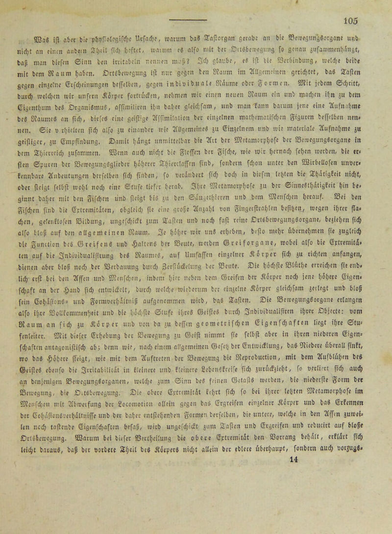 4 105 9S,i« ifl aber bie phtfiologiphe Urfadje, warum b.i« SaPorgan gerate an bic SemegungSorgane unb iiirfjt nn einen anbein STljeil pd) heftet, waium c« alfo mit tcr SrlSbcwegimg fo genau jufammenhdngt, bap man tiefen ©Inn ben ittitabein nennen nu-p? 54 glaube, e« ift tie Scrbinbung, weldje beibe mit bent SKaum haben. £>rt«bewegung ip nur gegen ten Slanm im Allgemeinen gerichtet, ba« Mafien gegen einzelne ©tfdjeiiiungcn beffeiben, gegen inbioibuale Sidume ober gormen. ÜBit jebem ©4ritt, bureb melden ivir unfern Jtßrpec fortrüefen, nehmen wir einen neuen Kaum ein unb madjen ibn ju bem Gigentlutm bc« brganiSmuS, affimiliren ihn baber gleid;fam, unb man tann barum jene eine Äufmhme be« Diaume« an fid), biefrö eine geipige Äfpmilation ber einjelnen matf)ematif4en giguren beffeiben nen» neu. ©ie v hielten p4 alfo ju cinanber wie Ällgcmeine« ju ©infclncm unb wie materiale Äufnaf)me ju geipiger, gu ©mpftnbung. Somit I;dngt unmittelbar bie Ärt ber lOfetamorpijofe ber S3emegung«organe in bem Sfptrcrid) jufammen. 9Benn aud) nid)t bic girren ber gifdje, wie wir fjernad) fef>cn werben, bie er« Pen ©puren ber SemeguttgSgliebcr (jäherer Sfiierciaffcn pnb, fenbern fdjou unter ben SBitbellofen unoer« fennbare Äiibeutungcn berfelben pd) pnben, fo oerdnbert fid) bod) in biefen tefjtcn bie Sijatigfeit nidjt, ober Peigt felbp woi)i nod) eine ©tufe tiefer f)crab. 3f)tc 5S?etamorpf)ofe ju ber ©inne«ti)(Stigfeit bin be- ginnt bai)et mit ben gifdjen unb Peigt bi« ju ben ©augeti)ieren unb bem ÜJIeufd)en herauf. Sei ben gifdjen pnb bie Gptrcmitdten, obgleid) pe eine grope Pon gingerfbrabjlen bepfcen, wegen ihrer Pa« d)en, gelenflofen Sitbung, ungefd)icft jum Saften unb nod) fap reine Drt«bewegung«organe, bejiehen fid) alfo blcp auf ben allgemeinen 9Jaum. 3e f)61)ec wir un« erbeben,, bsPo mehr übernehmen pe jugleid) bie gunction bc« ©reifen« unb galten« ber Satte, treiben © r ei f or ga n c, wobei alfo bie ©ptremitd» ten auf bie Snbiuifcualiptung be« SRaurne«, auf limfaffen einjelner Äorper fid) ju rid)ten anfangen, bienen aber blop nod) ber Serbauung burd) getftücfelung bet Settte. Sie h6fle Slutl)e erreichen fie enb« lieh'erp bei ben Äffen unb SKenfdjcn, inbem hier neben bem ©reifen ber Äbrpcr noch jene t)6f;erc ©igen« fdjgft an ber £anb fid) cntwicfclt, burd) welche Wieberum ber cinjclne Ädrpcr gleidjfam jcilegt unb blop fein ©ohdfionö« unb gotmoethdltnip aufgenemmen wirb, ba« Saften. Sie Scwegung«organe erlangen alfo ihre Sollfcmmenheit unb bie l)öd)pe ©tufe ihre« ©eipe« burd) Snbiüibualiftren ihrer Sbjccte: »om Dlaura an fid) ju Jborper unb uon ba ju bepen ge ometrifd)cn ©lgenfd)aften liegt ihre Stu- fenleiter. 9J?it biefer ©i'hebung ber Sewegnng ju ©ctft nimmt fie felbp aber in ihren nicbercn ©igen« fd)aften antagonipifd) ab; benn wie, nad) einem airgemeinen ©efefs ber ©ntwicflung, ba« Kiebcte überall pnft, wo ba« Rohere ffeigt, wie mit bem Äuftreten ber Sewegung bie Sieprobuction, mit bem Äufbluh«n be« ©eipe« ebenfo bie 3tritabi!itdt in fieiitere unb ffeinere 2ebcn«!teire pd) jimicFjieht, fo uctli'rt pd) aud) nn benjenigen Sewcgung«organen, meld)e jum ©inn be« feinen ©etap« werben, bie nieberpe gorm bet Sewegung, bie Ditebewegung. Sie obere ©ptremitdt fehlt fid) fo bei i!)rcr lebten iKetamorphofe im OTcnfdjcn mit Äbmeifung bei Socomotion allein gegen ba« ©rgteifen cinjetner Äorper unb ba« ©rfennen ber @ohäpen«rerhdttniffe unb ber baher entpef)enben gotmen berfelben, bie untere, welche in ben Äffen juroei« len ned) taPcnbe ©igenfd)aften befap, wirb ungefd)icft jum Saften unb ©rgreifen unb rebucirt auf blope Sctciewegung. 9Sarum bei biefer Settf)ci!ung bie obere ©ptremitdt ben Sotrang behdlt, ccfldrt pd) leicht barau«, bap ber potbete Sf)eil M Äorpet« nid;t alleiu bet eblete überhaupt, fonbetn aud) oorjug«» 14