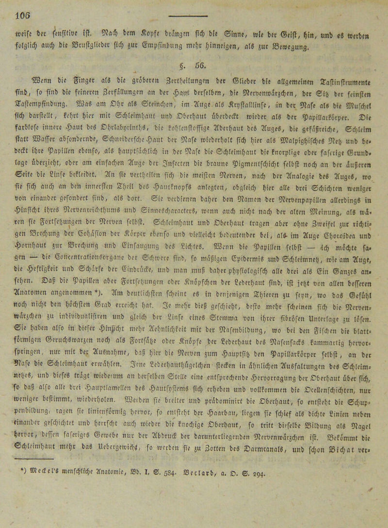 weife bet fenftfiüc ifi. 9?acb bcm Äopfe bringen fld& bfe Sinne, wie bet ©eifi, bin, unb e« wetben folglid) aud; bic Sruflgtieber ftd; jut Gmpfinbung mehr f)inneigen, nl« jut Setnegung. §. 56. UBenn bie Ringer al« bic gröberen Sertbeilungen bet ©lieber bie adgemeinen Safiinfirumente finb, fo ftnb bie feineren Serfdflungen an ber $atrt berfelben, bie $J?errenw<5rjcbcn, ber ©i& ber feinflen SEaficmpfmbiing. 2£a« am Obe al« Steinten, im 3fuge al« Ärpfialllinfe, in ber 92afe al« bie SOiufcbtl ficb barficllt, feljrt biet mit ©d)leimbattf unb Oberbaut überbeeft wichet al« bet spapiUatfötper. Oie farbfefc innere £aut be« Obrlabprintf)«, bie fohlcnfioffigc überbaut beb 2fuge«, bie gefdgreicbe, ©d)[cim fbatt SDSaffer abfonbernbe, ©djneibetfcbc £aut ber fJiafe wieberbolt pcb hier al« SWolpigbifcbe« 92eh unb be. beeft ihre Rapiden ebenfo, als bauptfdcblicb in ber Diafe bie ©cbleimbaut bie fnorplige ober faferige ©runb. (agc riberjiebt, ober am einfachen 3Utgc ber fynfectcn bie braune spigmentfdjidjt feibfi noch an ber dugeren ©eite bie Sinfe bebfeibet. 3tn fie uertbeften ftrf; bie meifien Tertien, nadb ber Analogie be« 2fuge«, wo jte ficb «»cb •'« ben innerffen Sb'il be« £nutfnopf« anlegten, obgfeicb biet alle brei ©cbidjten weniger non einanber gefonbert ftnb, al« bort. ©ie »erbienen habet ben Oiarnen bet Dierücnpapiden aderbing« in £inficbt ibteä Dirröenreicbtbum« unb @inne«d)aractet«, wenn aueb nicht nach bet alten Meinung, al« trd. reu fie gortfetjungen bet fernen fclbfi. ©ddeimbaut unb Oberbaut tragen ober ohne Streife! jur riebti* gen Sred;ung ber Gohdfion ber tförper ebenfo unb oiedeiebt bebcutenber bei, al«. im 2fuge Gborojbca unb ^ornbaut jut 23rcd)ung unb Ginfaugung be« Eichte«. SBcnn bic Rapiden feibfi — icb möchte fa. gen — bie G>oncentrafion«örganc ber ©djtncre ftnb, fo mdgigen Gpibermi« unb ©d)feimneb, trie am ifuge, bie £eftigbeit unb ©djdtfe bet Ginbrücfe, unb man mug habet pbpfiologifd) ade brei al« Gin ©anje« an. feben. Oag bie Rapiden aber gortfc(sungen ober tfnöpfcben bet Ecberbaut finb, ifi je^t eon aden befferen Anatomen angenommen*}. 3fm beutlidjfien febeint e« in benjenigen Sbteren ju fepn, tro ba« ©cfubl nod) nidjt ben böebfien ©rab erreicht bat. 3e mef;r bieg gesiegt, befio mebt febeinen fid) bie Metren. tratäd)en ju inbioibua(i|tren unb g(eid) ber 2infe cineö ©temma »ott ihrer fibröfeit Unterlage ju löfen. ©ie haben alfo in btefer £inpd)t mebt 2febn(icbbeit mit ber Diafenbilbung, tro bei ben gifdmt bie b(att= förmigen ®erucb«warjen ttod) als gortfd&e ober Änöpfe bet Ceberbaut be« fjfafcnfacbb fammartig beroot. fpringen, nur mit ber 2(u$nabme, bag hier bie Herren jttm Jpauptfifc ben ^apidarfÖrper feibfi, an ber 9?afc bie ©djleimbaut erwdbien. Scne Sebcrbautbt'tgcldjen flecfcn in ähnlichen 2fu«faltitngen be« ©cbleim-- nebeS, unb biefe« tragt triebemm an berfelben ©teile eine enffpreebenbe .fjeroorragung ber Oberbaut über ficb, fo bag alfo ade brei Jpauptlameden be« £autfpficm« fidb erbeben unb rodfommen bic Ocedenfcbicbtcn, nur weniger beftinimt, trieberbolen. ÜBeiben fie breiter unb pröbominirt bic Oberbaut, fo entfiebt bic ©djup. penbilbung, ragen fie linienförmig beroor, fo entfiebt ber ^aarbau, liegen fte fdjief al« bidjte 2inicn neben einanber gefebiebtet unb b'trfcbt and) trieber bie fnoebige Oberbaut, fo tritt bicfelbe S3ilbung al« Oiagel bett'ot, beffen faferige« ©ctrebe nur ber 3(bbrud ber baruntertiegenben 9ier«emri5rjd;en ifi. Sefömmt bic ©d;lcimbaut mei;r ba« Uebergewicbt, fo werben fte ju Sotten be« Oarmcanal«, unb fd;on SSid;af rer» *) SStecEel’S menfcgltcbe 2fnatomic, 5Sb. I. 584. 33edarb, a. O. 294.