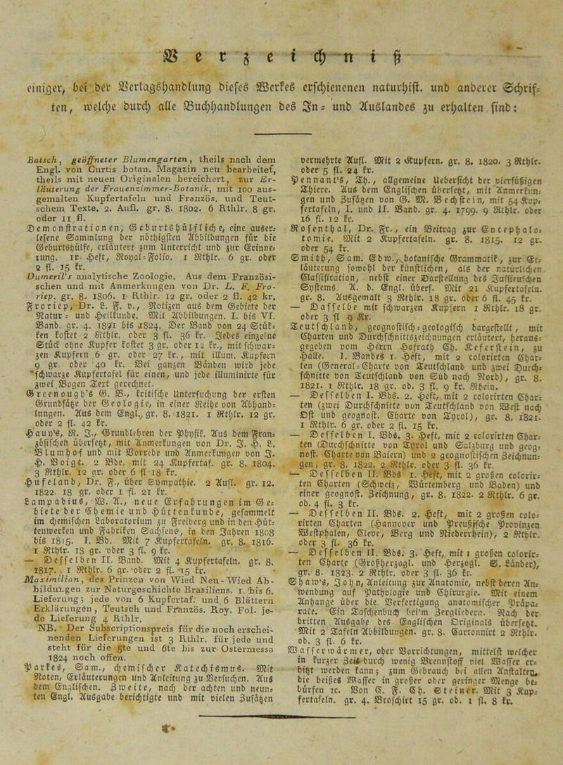 #• - S c r j m t| n f f einicjer, bei bet ä>erlag§(;anb(ung biefeö SßScvFcö etfd;ienenen natui'f)ift. unb anberer Sdjtif.- ten, mcldjc butd; ade 23ud;(;anbiungcn beö Sn - unb 'tfuölanbeö ju etijalten ftttb: Bätsch, geöffneter Blumengarten, theils nach dem Engl, von Curtis hotau. Magazin neu bearbeitet, theils mit neuen Originalen bereichert; zur Er- läuterung der Frauenzimmer-Botanik, mit 100 aus- gemalten Kupfertafeln und Franzos, und Teut- scliem Texte. 2. Anfl. gr. 8- 1802. 6 Rtlilr. 8 gr. oder 11 fl. Bem on(trati 0n en, © ebitrtsf>ülff tcf) e, eine auser« [efene ©ammlung ber n6t!)ig(lcn llbbübungcn für bte ©cburtsfjülfc, erläutert gum Unterricht unb jur ©rinne« tung. ir 4>eft, SRotjat = golio. 1 SfltyIr. 6 gr. ober 2 ft. 15 Er. Dumeril's analytische Zoologie. Aus dem Französi- schen und mit Anmerkungen von Dr. L. F. Fro• riep. gr. 8- I806. I Rtlilr. 12 gr. oder 2 fl. 42 kr. groriep, Dr. 8. g. o., Kotigen aus bem ©ebiete ber Katur -- unb .fbeitfunbe. Silit llbbilbungen. I. bis VI. SBanb. gr. 4. 1821 bis 1824. Ser SBanb oon 24 ©tüf« fen feftet 2 Kthlr. ober 3 fi. 36 fr. 3ebcS eingelnc ©tfief ebne .Rupfer foftet 3 gr. ober 12 fr., mitfdpoar« gen Rupfern 6 gr. ober 27 fr., mit iltum. Rupfern 9 gr. ober 40 fr. Sei gangen SBänben wirb jebe ■•fdjmarge .Rupfertafel für einen, unb jebe illuminirte für gmet,Sogen Zevt gerechnet. ©rcenough’S ®. SB-, fritifche Unterfuchung ber erflen ©runbfäfce ber ©eologie, in einer Keitje oon TCbljanb« lungen. 2Cu6 bem @nglv gr. 8. 1841. 1 Ktf)lr. 12 gr. ober 2 fl. 42 fr. 4baup’S, 31. 3-, ©nrntlriuen ber Phpfif. 2fuS bem gran« gofifdjeft überfeht, mit 2Cnmerfungen oon Dr. 3. cfS, 8, 581u mh 0f unb mit 58orrcbe unb Tinmcrfungen oon 3* •£>. Söoigt. 2 58be. mit 24 Rupfcrtaf. gr. 8. 1804. 3 Kthlr. 12 gr. ober 6 fi 18 fr. £ufetanb, Dr. g., über £i)mpatf)ie. 2 2fufl. gr. 12. 1822. 18 gr- ober 1 ft. 21 fr. BampabiuS, SB. IC., neue ©rfalmingen im © e« biete ber f51; e m i e unb £ütten funbe, gefammett im d;emifchen Saboratorium gu greiberg unb in ben 4>üt= temoerfen unb gabrifen ©adjfenö-, in ben 3ahren 1808 bis 1815- I. SSb. Silit 7 Rcipfcrtafeln. gr. 8. 1316. 1 Kthlr. 13 gr. ober 3 ft. 9 fr. — Beffelben II. -SBanb. Silit 4 Äupfertafetn. gr. 8. 1817. 1 Kthlr. 6 gr. ober 2 ft. -15 fr. Maximilian, des Prinzen von Wied Neu-Wied Ab- bildurgen zur Naturgeschichte Brasiliens. 1. bis 6. Lieferung; jede von 6 Kupfertaf; und 6 Blättern Erklärungen, Teutsch und Frtmzös. Roy. Fol. je- de Lieferung 4 Rthlr. NB. Der SubscriptionspTeis für die noch erschei- nenden Lieferungen ist 3 Rthlr. für jede und steht für die gte und 6te bis zur Ostermesso 1824 noch offen. Warfes, ©am., djemifdjer RatechtSmuS. Silit Koten, ©rläuterungcn unb JCnleitting gu SBerfudjen. 2Cus bem ©nglifchen. 310 eite, nach ber achten unb neun« ten ©ngt. TtuSgabc berichtigte unb mit oielen 3ufähcn oermehrte 2fufl. Silit 2 dtupfern. gr. 8. 1820. 3 Kthlr. ober 5 ft. 24 fr. pennant’S, 311;., allgemeine Ueberftcht bet oierfüfigen SEhiere. 2luS bem ©nglifchen überfeßt, mit Unmerfrn« gen unb 3ufäßen oon @. SÄ. 58 e chftcin, mit 54 Riip« fertafcln, I. unb II. SBanb. gr. 4. 1799. 9 Kthlr. ober 16 fi. 12 fr. Kofenthai, Dr. gr., ein SBeitrag gut ßncephalo« tomie. Silit 2 Rupfertafeln. gr. 8. 1815. 12 gr. ober 54 fr. ©mith, ©am. ©bto./s.botanifche ©rammatif, gur ©r« läuterung foiooht ber fünfflichen, als ber natürlichen (Slaffification, nebfl einer Barflellung fccS Suffieufchen ©pjlcmS. 31. b. ©ngl. überf. Silit 21 Rupfertafeln, gr. 8. Ttuogematt 3 Ktblr. 18 gr. ober 6 fl. 45 fr. —■ 2)affetbe mit fdjtoargen Rupfern 1 Kthlr. 18 gr. ober 3 fl 9 Är. SEeutfdjlanb, geognoftifd; = geologifch bargcficltt, mit ©horten unb BnrchfehmttSgetd;nungcn erläutert, heraus« gegeben 00m f?crrn £ofrath ©b. R cf er ft ein, gu ■fpallr. J. SBanbeS 1. rg>eft, mit 2 colorirten ©har« ten (©eneral« ©harte oon Seutfdjlanb unb g»ei Burch« fchnitte oon 5Eeutfd)lanb oon ©üb nach Slotb), dt. 8. 1821. t Kthlr. 18 gr. ob. 3 fl. 9 fr. Kbein. — Bef fei ben I. 58bS. 2. £eft, mit 2 colorirten ©har« ten (jjoei Burchfdjnittc oon Scutfdjlanb oon SBcft nach ßft unb geognoft. ©harte oon Sprol), gr. 8. 1821. 1 Kthlr. 6 gr. ober 2 fl. 15 fr. — Beffelben I. 58bö. 3. £eft, mit 2 colorirten ©har« ten (Burdjfdjnitte oon Sprol unb ©algburg unb geog« no(f. ©harte oon SBaiern) unb 2 geognoftifchcn 3eid;nun« gen, gr. 8. 1822. 2 Kthlc. oijer 3 fl. 36 fr. *— «Deffefben II. SBbS 1. £eft, mit 2 groben cotorir« ten ©harten (©djioeij, SBürtemberg unb SBaben) unb einer geognoft. äeidjnung, gr. 8. 1822. 2 Kthlr. 6 gr. ob. 4 fl. 3 fr. — Bef fei ben II. SBbS. 2. >§eft, mit 2 groben colo« rirten ©harten (£annooer unb preufjHcfje prooingen Sfflcflphalen, ©leoe, SBerg unb Kicberrhein), 2 Kthlr. ober 3 fl. 36 fr. — Beffelben II. S3bS. 3. $eft, mit 1 groben colorir« ten ©harte (®roft;ergogl. unb ^ergogl. ©. fiänber), gr. 8- 1823. 2 Kthlr. ober 3 fl. 36 fr. ©haio’S, 3of;n, Anleitung gut Jfnatomie, nebfl bereu Än« loenbung auf Pathologie unb ©hirurgie. SÄit einem Itnhange über bic SBerfettigung anatomifcher präpa« rate, ©in SEafdjenbuct) bci’ni Bttgliebern. Slad) ber britten lluSgabc beS ©nglifchen Originals überfeht. 5Kit 2 Safcln Ubbilbungen. gr. 8. Sartonnirt 2 Kthlr. ob. 3 fl- 6 fr. SB a f f er 10 ä r m er, ober SBorriditungen, mittelfl loelchcr in furger 3eii burch »wenig SBrennfloff oiel SBaffer er« hi§t toerben fann; gum ©ebraud) bei allen 2fnftattra, bie beipeS SRaffec in großer ober geringer SÄcnge be« bürfen jc. 58on 6. g. ©!;• Steiner. SOlit 3 Äup« fertafeln. gr. 4. SBrofchirt 15 gr. ob. 1 fl. 8 fr. O
