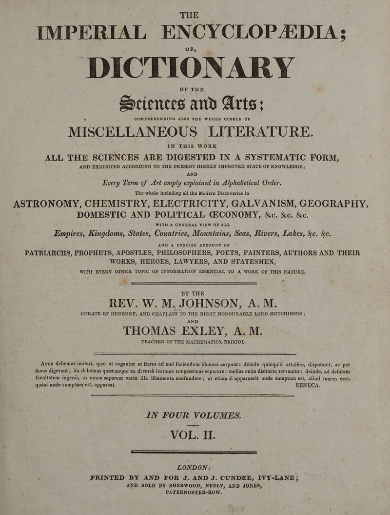 IMPERIAL ENCYCLOPEDIA: DICTIONARY OF THE Seiences and Arts: COMPREHENDING ALSO THE WHOLE CIRE€LE OF MISCELLANEOUS LITERATURE. IN THIS WORK ALL THE SCIENCES ARE DIGESTED IN A SYSTEMATIC FORM, AND EXHIBITED ACCORDING TO THE PRESENT HIGHLY IMPROVED STATE OF KNOWLEDGE; AND Every Term of Art amply explained in Alphabetical Order. The whole including all the Modern Discoveries in ASTRONOMY, CHEMISTRY, ELECTRICITY, GALVANISM, GEOGRAPHY, DOMESTIC AND POLITICAL GQiCONOMY, &c. &e. &e. WITH A GENERAL VIEW OF ALL Buen Kingdoms, States, Countries, Mountains, Seas, Rivers, Lakes, &c. &e. AND A CONCISE ACCOUNT OF PATRIARCHS, PROPHETS, APOSTLES, PHILOSOPHERS, POETS, PAINTERS, AUTHORS AND THEIR WORKS, HEROES, LAWYERS, AND STATESMEN, WITH EVERY OTHER TOPIC OF INFORMATION ESSENTIAL TO A WORK OF THIS NATURE. BY THE REV. W. M. JOHNSON, A.M. CURATE OF HENBURY, AND CHAPLAIN TO THE RIGHT HONOURABLE LORD HUTCHINSON ; AND THOMAS EXLEY, A. M. TEACHER OF THE MATHEMATICS, BRISTOL. Arrs debemus imitari, que ut vagantur et flores ad mel faciendum idoneos carpunt: deinde quicquid attulére, disponunt, ac per favos digerunt ; ita dcbemus quecunque ex diversa lectione congessimus separare: melius enim distincta servantur: deinde, ad debitam facultatem ingenii, in unum saporem varia illa libamenta confundere ; ut etiam si apparuerit unde sumptum est, aliud tamen esse, quam unde sumptum est, appareat, SENECA. - IN FOUR VOLUMES. -VOL. II. LONDON: 2 PRINTED BY AND FOR J. AND J. CUNDEE, IVY-LANE; AND SOLD BY SHERWOOD, NEELY, AND JONES, PATERNOSTER-ROW,