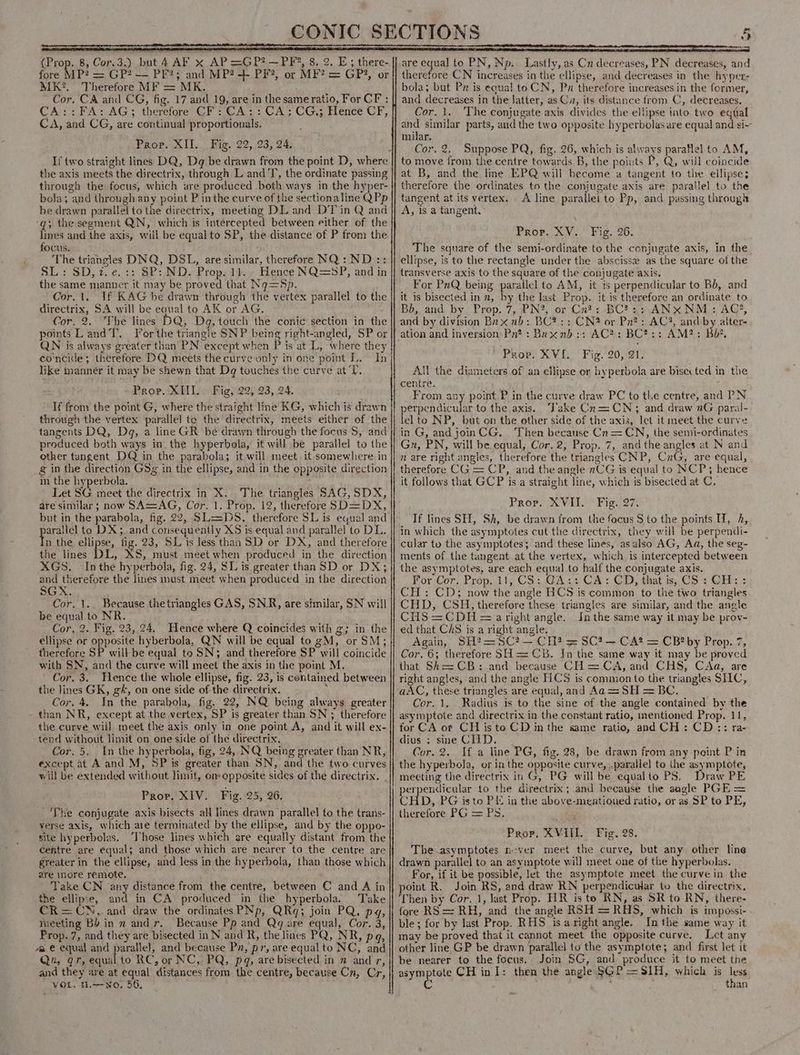 fore MP? = GP? — PF?; and MP? +- PF?, or MF? = GP?, or MK. Therefore MF = MK. . Cor. CA and CG, fig. 17 and 19, are in the sameratio, For CF : CA::FA: AG; therefore CF: CA:: CA; CG,; Hence CF, CA, and CG, are continual proportionals. Prop. XII... Fig. 22, 23, 24. the axis meets the directrix, through L and T, the ordinate passing through the focus, which are produced both ways in the hyper- bola; and through any point P in the curve of the sectionaline QPp be drawn parallel to the directrix, meeting DL and DT in Q and ‘g; the segment QN, which is intercepted between either of the lines and the axis, will be equalto SP, the distance of P from the focus. The triangles DNQ, DSL, are similar, therefore NQ:ND:: SL: SD, 2. e.:: SP: ND. Prop. 1). , Hence NQ=SP, and in the same manner it may be proved that Nq=Sp. Cor.1. If KAG he drawn through the vertex parallel to the directrix, SA will be equal to AK or AG. Cor, 2. The lines DQ, Dg, touch the conic section in the points Land T. For the triangle SNP being right-angled, SP or QN is always greater than PN except when P is at L, where they co'ncide; therefore DQ meets the curve only in one point L. In like manner it may be shewn that Dq touches the curve at'T. Prop. XIII. Fig, 22, 23, 24. If from the point G, where the straight line KG, which is drawn through the vertex parallel to the directrix, meets either of the tangents DQ, Dq, a line GR be drawn through the focus S$, and produced both ways in, the hyperbola, it will be parallel to the other tangent DQ in the parabola; it will meet. it somewhere in g in the direction GSg in the ellipse, and in the opposite direction in the hyperbola. ; Let SG meet the directrix in X.. The triangles SAG, SDX, are similar ; now SA=AG, Cor. 1. Prop. 12, therefore SD=DX, but in the parabola, fig, 22, SL=DS, therefore SL is equal and pare to DX; and consequently X5 is equal and parallel to DL. n the ellipse, fig. 23, SL is Jess than SD or DX, and therefore the lines DL, XS, must meet when produced in the direction XGS. Inthe hyperbola, fig. 24, SL is greater than SD or DX; and therefore the lines must meet when produced in the direction SGX. Cor, 1. Because thetriangles GAS, SNR, are similar, SN will be equal to NR. Cor, 2. Fig. 23, 24. Hence where Q coincides with g; in the ellipse or opposite hyberbola, QN will be equal to gM, or SM; therefore SP will be equal to SN; and therefore SP will coincide with SN, and the curve will meet the axis in the point M. Cor. 3. Hence the whole ellipse, fig. 23, is contained between the lines GK, gk, on one side of the directrix. , Cor. 4, In the parabola, fig. 22, NQ being always greater - than NR, except at the vertex, SP is greater than SN; therefore the curve will meet the axis only in one point A, and it will ex- tend without limit on one side of the directrix. Cor. 5, In the brestrol fig, 24, NQ being greater than NR, éxcept at Aand M, SP is greater than SN, and the two curves will be extended without limit, on opposite sides of the directrix. Prop. XIV. Fig. 25, 26. ‘The conjugate axis bisects aH lines drawn parallel to the trans- verse axis, which are terminated by the ellipse, and by the oppo- site hyperbolas. ‘Those lines which are equally distant from the centre are equal; and those which are nearer to the centre are greater in the ellipse, and less in the hyperbola, than those which are nore remote. Take CN any distance from the centre, between C and A in the ellipse, and in CA produced in the hyperbola. Take CR=CN. and draw the ordinates PNp, QRq; join PQ, pg, meeting Bb in 2 andr. Because Pp and Qg are equal, Cor. 3, Prop.7, and they are bisected in N and R, the lines PQ, NR, pa, “a e equal and parallel, and because Px, pr, are equal to NC, and Qn, gr, equal to RC, or NC, PQ, pq, are bisected in n and r, and they are at equal distances from the centre, because Cn, Cr, VOL. 1.-No. 56, ne CN increases in the ellipse, and decreases in the hyper: bola; but Px is equal toCN, Pn therefore increases in the former, and decreases in the Jatter, as Ca, its distance from C, decreases. Cor. 1. The conjugate axis divides the ellipse into two equal and similar parts, and the two opposite hyperbolas are equal and si~- milar. Cor. 2. Suppose PQ, fig. 26, which is always parallel to AM, to move from the centre towards B, the points P, Q, will coincide at B, and the line EPQ will become a tangent to tire ellipse; therefore the ordinates to the conjugate axis are parallel to the tangent at its vertex. A line parallei to Pp, and passing through A, is a tangent. Prop. XV. Fig. 26. The square of the semi-ordinate to the conjugate axis, in the ellipse, is to the rectangle under the abscisse as the square of the transverse axis to the square of the conjugate axis. For PnQ being parallel to AM, it is perpendicular to Bb, and it is bisected in, by the last Prop. it is therefore an ordinate to Bd, and. by, Prop. 7, PN?, or Cu? ; BC? 2: ANXNM ;: AC®, and by division Bx x nb: BC? :: CN? or Pn?: AC3, and by alter- Prop. XVI. Fig. 20, 21. All the diameters of an ellipse or hyperbola are bisec ted in the centre. : From any point P in the curve draw PC to tlie centre, and PN perpendicular to the axis. ‘Take Cn=CWN; and draw nG paral- lelto NP, but on the other side of the axis, let it meet the curve in G, and joinCG. Then because Cn= CN, the semi-ordinates Gu, PN, will be equal, Cor. 2, Prop. 7, and the angles et N and n are right angles, therefore the triangles CNP, CnG, are equal, therefore CG = CP, and the angle nCG is equal to NCP; hence it follows that GCP is a straight line, which is bisected at C, Prov. XVII. : Fig. 27. If lines SH, Sh, be drawn from the focus $ to the points H, h, in which the asymptotes cut the directrix, they will be perpendi- cular to the asymptotes; and these lines, as also AG, Aa, the seg- ments of the tangent at the vertex, which is intercepted between the asymptotes, are each equal to half the conjugate axis. For Cor. Prop. 11, CS: GA:: CA: CD, that is, CS: CH: : CH: CD; now the angle HCS is common to the two triangles CHD, CSH, therefore these triangles are similar, and the angle CHS =CDH = aright angle. Inthe same way it may be prov- ed that CAS is a right angle. Again, SH?=SC?— CH? = SC? — CA? = CB? by Prop. 7, Cor. 6; therefore SH = CB. In the same way it may be proved that Sh== CB: and because CH= CA, and CHS, CAa, are right angles, and the angle HCS is common to the triangles SHC, aAC, these triangles are equal, and Aa =SH = BC. Cor. 1. Radius is to the sine of the angle contained by the asymptote and directrix in the constant ratio, mentioned Prop. 11, for CA ot CH isto CD in the same ratio, and CH: CD:: ra- CHUSes SWE GALL) 0 Cor. 2. If a line PG, fig. 28, be drawn from any point P in the hyperbola, or inthe opposite curve, .parallel to the asymptote, meeting the directrix in G, PG will be equalio PS, Draw PE perpendicular to the directrix; and because the angle PGE = CHD, PG isto PE in the above-meatioued ratio, or as SP to PE, therefore PG = Ps. sae <., Prop. XVI. Fig. 28. The-asymptotes never meet the curve, but any other line drawn parallel to an asymptote will meet one of the hyperbolas. For, if it be possible, let the asymptote meet the curve in the point R. Join RS, and draw RN perpendicular to the directrix, Then by Cor. 1, last Prop. HR is te RN, as SR to RN, there- fore RS = RH, and the angle RSH =RHS, which is impossi- ble; for by last Prop. RHS isaright angle. In the same way it may be proved that it cannot meet the opposite curve. Let any other line. GP be drawn parallel tu the asymptote; and first let it be nearer to the focus.. Join SG, and produce it to meet the imptals CH in I: then the angle §GP = SIH, which is es ’ an
