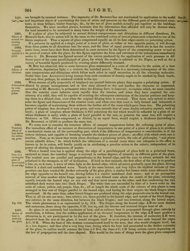Light. 1091. Efl'ects of several co- existing strains. 1092. Pressure applied at a point. 109.3. Effects of vibration. 1094. Polarization by com- pressed jellies 1095. Transient effects of heat below tlie soften- ing point. 1096. Case of a rectangular plate of glass heated at one edge. Fig. 213. 1097. Action of heat in straining the glass. are brought by external violence. The ingenuity of Dr. Brewster lias not overlooked its application to the useful and important object of ascertaining the state of strain and pressure on the different parts of architectural struc- tures, as stone bridges, timber framings, &c., by the use of glass models actually put together as the buildings themselves. We must recollect always, however, that the information thus afforded will only be distinct when the load intended to be sustained is many times the weight of the materials. If a plate of glass be subjected to several distinct compressions and dilatations in different directions. Dr. Brewster finds, that its action will be the same as the combined action of several plates each subjected to one of the forces employed. Thus a square of glass compressed equally on all its four edges exerts no polarizing action. If a pressure be applied at a single point of a mass of glass, or rather at two opposite points, it will diverge from these points in all directions into the mass, and the lines of equal pressure, which are in fact the isochro- matic lines, must have their form determined in some measure by the figure of the compressing screw or tool at its point of contact with the glass, for this figure regulates the form and curvature of the indentation immediately under it. Dr. Brewster has figured several of the curves produced by the application of such pressure to dif- ferent parts of the same parallelepiped of glass, for which the reader is referred to his Paper, as well as for a variety of beautiful figures produced by crossing plates differently strained. M. Biot has observed, that iu some instances glass maintained in a state of vibration by the action of a bow or otherwise, depolarizes light, i. e. restores the vanished pencil. This is a necessary consequence of the alter- nate compressions and dilatations which follow each other in rapid succession in all the vibrating molecules. Nodal lines (see Acoustics) being exempt from such variations of density ought to be marked by black bands, and may thus, perhaps, be rendered evident to the eye. When masses of jelly (especially of isinglass) are pressed between plates they acquire a polarizing action. If dilated by proper management, and in that state allowed to dry and harden, the character so impressed, according to Dr. Brewster, is permanent when the dilating force is removed ; to explain which, we must consider that the exterior coats indurate more rapidly than the interior, and when they have acquired the con- sistency of a solid, they will be capable of resisting the subsequent contraction of the interior portions and keep- ing them in a dilated state, even when the original dilating force is removed. That force only served to deter- mine the figure and dimensions of the exterior crust, and when once that crust is fully formed and indurated, it becomes capable of maintaining them without the further aid of the cause which gave them rise. The polarizing power of isinglass thus developed is very great, and even exceeds that of some doubly refractive crystals, such as beryl; a plate of isinglass whose thickness is 624 polarizing the tint which would be reflected by a plate of air whose thickness is unity, while a plate of beryl parallel to the axis, to polarize the same tint, will require a thickness = 720. Glass compressed, or dilated, by an equal force, would require a thickness (according to Dr. Brewster) = 12580 to produce the same tint. We come now to consider the transient effects of unequal temperature below the softening point of glass. The immediate effect of an increase or diminution of temperature in one point of a piece of glass, is to produce a mechanical strain on all the surrounding part, which if the difference of temperature is considerable, is of the utmost violence, and capable of breaking asunder the thickest pieces of glass; an etfect with which every one is familiar. Now, as we know that strain alone developes a polarizing action, the rule of philosophy, “ non plures causas admitti debere,” Sfc. which forbids the admission of a second cause when one adequate to the effect is known to be in action, will hardly justify us in attributing a peculiar action to the caloric, independent of its power of altering the dimensions of matter. When a heated iron bar is applied along the edge of a parallelepiped of glass held in a polarized beam, analyzed as usual, the vanished image is restored in various degrees of intensity in different parts of the glass. The neutral axes are parallel and perpendicular to the heated edge, and the axes in whose azimuth the tint polarized is the strongest, at 4.5° of inclination. If held in that azimuth, the first effect of the heat is to produce a line, or, as it were, a wave of white light at the heated edge, which advances gradually upon the glass, driving before it a dark and undefined wave. Nearly at the same instant, and long before the slightest increase of tem- perature can have reached the further extremity of the glass plate, a similar but fainter white wave advances from the edge opposite to the heated one, driving before it a similar undefined dark wave ; and at no perceptible interval of time another white fringe appears in a very diluted state about the centre of the plate, advancing equally towards the heated edge on one side and that most remote on the other, and thus condensing the two undefined dark waves into two black fringes. The white tints are succeeded by tints of a lower order in the scale of colour, yellow, red, purple, blue, &c., till at length the whole scale of the colours of thin plates is seen arranged in four sets of fringes parallel to the heated edge, and having for their origins the black fringes above mentioned. At the same time, other lateral fringes are produced along the edge perpendicular to the heated one. Thus in all six sets are seen ; two exterior, viz. those parallel to the heated edge, and outside of the black fringes; two interior, in the same direction, but between the black fringes; and two terminal, along the lateral edges. The whole phenomena is as represented in fig. 213. The fringes along the heated edge AB are most distinct and numerous, those along the opposite, C D, less soj and the interior and terminal fringes least of all. As glass is an extremely bad conductor of heat, and as culinary heat is propagated through glass entirely by conduction, it follows, that the sudden application of an elevated temperature to Che edge AB must produce a dilatation in it, not participated in by the rest of the glass. If, therefore, the stratum of molecules A B were detached from the rest of the glass, it would elongate itself so as to project at its two ends beyond the edges A C, I) B. When the heat of this stratum communicated itself to the next, that also would elongate itself, but in a less degree; and thus after a very long time, during which the heat had penetrated to the farther extremity of the glass, its outline would assume the form aC D b, the lines aC, bD being certain curves depending on the law of propagation and the time elapsed. This would be the state of things were the glass plate composed Part IV. I A ■