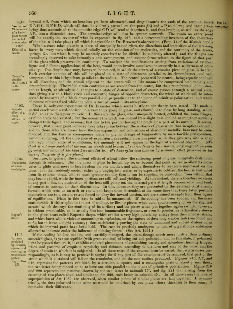 Phenomena of a heated at one edge. 1102. Effect of a crack. Case of a circular plate heated in the centre. 1103. Singular effect of a crack allowed to close. 1104. Phenomena of unan- neated glass Rupert’s drops. 1105. Patterns exnibitcd by circular, square, and rectangular unanncaled plates. Fig. 216- 221. E AG C, B FH D, which will thus be violently pressed on the parts /3Q and aP as lulcra; and their action being thus transmitted to the opposite edge C D will tend to lengthen it, and thus bring it, as welt as the edge AB, into a distended state. The terminal edges will also be sprung outwards. The strain on every point will be exactly the reverse of what is expressed in fig. 215, and a corresponding inversion of the characters of the tints will take place ; all which is agreeable to Dr. Brewster’s observation, (Prop. 14 of the Memoir cited.) When a crack takes place in a piece of unequally heated glass, the directions and intensities of the straining forces in every part, which depend wholly on the cohesion of its molecules, and the continuity of the levers, springs, &c. into which it may be mentally conceived to be divided, is suddenly altered; and the fringes are accoidiiigly obseiwed to take instantly a new arrangement, and assume forms related to the figure of that part of the glass which preserves its continuity. To analyze the modifications arising from variations of external figure and different applications of the heat, would be to involve ourselves unnecessarily in a wilderness of com- plexity. One simple case may, however, be noticed, in which the centre of a circular piece of glass is heated. Each exterior annulus of this will be placed in a state of distension parallel to its circumference, and will compress all within it by a force parallel to the radius. The central point will be neutral, being equally confined in all directions, and the annuli adjacent to the centre will in like manner be compressed both radially and circumferentially. The radial strain continues as we recede from the centre, but the circumferential diminishes, and at length, as already said, changes to a state of distension, and of course passes through a neutral state, thus giving rise to a black circle and concentric fringes of opposite characters, the whole of which will be inter- sected by the arms of a black cross parallel and perpendicular to the plane of primitive polarization, and which of course remains fixed while the plate is turned round in its own plane. There is only one experiment of Dr. Brewster which seems hostile to the theory here stated. He made a partial crack with a red-hot iron in a very thick piece of glass, and allowed it to close by long standing, which it did, so as to disappear entirely. In this state, the glass, when unequally heated, exhibited the same fringes, as if no crack had existed ; but the moment the crack was opened by a slight heat applied near it, they suddenly changed their figure, and assumed that due to the portion having the crack for a part of its outline. It seems, however, that a very great adhesive force takes place between the surfaces of glass when thus in optical contact; and to those who are aware how the free expansion and contraction of dissimilar metallic bars may be com- manded, and the bars in consequence made to ply on change of temperature by mere forcible juxtaposition, without soldering, till the dilference of expansion has reached a certain point, when they give way with a snap and regain their state of equilibrium, the anomaly will not appear in the light of a radical objection. QVe think it not improbable, that the musical sounds said to issue at sunrise from certain statues, may originate in some pyrometrical action of the kind here alluded to. We have often been amused by a similar effect 2^roduced in the bars of the grate of a fire-j)lace.') Such are, in general, the transient effects of a heat below the softening point of glass, unequally distributed through its substance. But if a mass of glass be heated up to, or beyond that point, so as to allow its mole- cules to glide with more or less freedom on one another, and adapt themselves to any form impressed on the mass, and then suddenly cooled, either by plunging into water, or by exposure to cold air, the heat is abstracted from its external strata with so much greater rapidity than it can be supplied by conduction from within, that they become rigid, while the inner portions are still soft and yielding. At this instant, there is therefore no strain in any part; but, the abstraction of the heat still going on, the internal parts at length become solid, and tend, of course, to contract in their dimensions. In this, however, they are prevented by the external crust already formed, which acts as an arch or vault, and keeps them distended, at the same time that these latter portions themselves are to a certain extent forced to obey the inward tension, and are strained inwards from their figure of equilibrium. Glass in this state is said to be unannealed. If the coolixig has been sudden, and the mass considerable, it either splits in the act of cooling, or flies to pieces, when cold, spontaneously, or on the slightest scratch which destroys the continuity of its surface; and the pieces when put together again (which, however, is seldom practicable, as it usually flies into innumerable fragments, or even to powder, as is familiarly shown in the glass tears called Rupert’s drops, which exhibit a very high polarizing energy from their intense strain, and which burst with a violence amounting to explosion, on the rupture of their long slender tails) are found not to fit, but to leave a slight vacancy; thus satisfactorily proving the state of unnatural and violent distension in which its int‘**'jal parts have been held. The case is precisely analogous to that of a gelatinous substance allowed to indurate ander the influence of dilating forces. (See Art, 1094.) If the cooling be less sadden, and carefully managed, the glass, though much more brittle than ordinary annealed glass, is yet susceptible (with great caution) of being cut and polished ; and in this state, if polarized light be passed through it, it exhibits coloured phenomena of astonishing variety and splendour, forming fringes, irises, and patterns of exquisite regularity and richness, according to the form and size of the mass, and the degree of strain to which it is subjected. In all these cases if the external form be varied, the pattern varies cor- respondingly, as it is easy to perceive it ought; for if any part of the exterior crust be removed, that part of the strain w'hich it sustained will fall on the remainder, and on the new surface produced. Figures 216, 217, and 218, represent the patterns exhibited by a circular, a square, and a rectangular plate of about ^ inch thick, the two latter being placed so as to have one side parallel to the plane of primitive polarization. Figure 219 and 220 represent the patterns shown by the two latter in azimuth 45°, and fig. 221 that arising from the crossing of two plates equal and similar to fig. 220, each being in azimuth 45°. In all these cases the laws of superposition of Art. 1089 are observed, when similar points of similar plates are laid together. If symme- trically, the tints polarized is the same as would be i)olarized by one plate whose thickness is their sum; if crosswise, their difference.