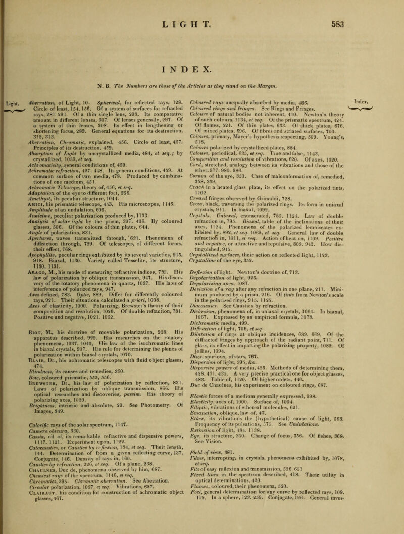 INDEX. N. B. The Number.i are those of the Articles as they stand on the Margin. Light. Aberration, of Light, 10. Spherical, for reflected rays, 128. Circle of least, 151. 156. Of a system of surfaces for refracted rays, 281. 291. Of a thin single lens, 293. Its comparative amount in different lenses, 307. Of lenses generally, 297. Of a system of thin lenses, 308. Us effect in lengthening or shortening focus, 289. General equations for its destruction, 312, 313. Aben-ation, Chromatic, explained, 456. Circle of least, 457, Principles of its destruction, 459. Absorption of Light by uncrystallized media, 484, et seq.; by crystallized, 1059, et .teg. Acht omaticify, ^enered conditions of, 459. Achromatic refraction, . AdS. Its general conditions, 459. At common surface of two media, 478. Produced by combina- tions of one medium, 451. Achromatic Telescope, theory of, 456, et seq. Adaptation of the eye to different foci, 356. Amethyst, its peculiar structure, 1044. Amici, liis prismatic telescope, 453, His microscopes, 1145. Amplitude of an undulation, 605. Analcime, peculiar polarization produced by, 1133. Analysis of solar light by the prism, .397. 406. By coloured glasses, 506. Of the colours of thin plates, 644. Angle of polarization, 831. Apertures, waves transniitted through,' 631. Phenomena of diffraction through, 729. Of telescopes, of different forms, their effect, 768. Apophyllite, peculiar rings exhibited by its several varieties, 915. 918. Biaxal, 1130. Variety called Tesselite, its structure, 1130, 1131. Ar.xgo, M., his mode of measuring refractive indices, 739. His law of polarization by oblique transmission, 947. His disco- very of the rotatory phenomena in quartz, 1037. His laws of interference of polarized rays, 947. Axes defined, 783. Optic, 889. Differ for differently coloured rays, 921. Their situations calculated a priori, 1008. Axes of elasticity, 1000. Polarizing, Brewster’s theory of their composition and resolution, 1020. Of double refraction, 781. Positive and negative, 1021. 1032. Biot, M., his doctrine of movable polarization, 928. His apparatus described, 929. His researches on the rotatory phenomena,. 1037. 1045. His law of the isochromatic lines in biaxal crystals, 907. His rule for determining the planes of polarization within biaxal crystals, 1070. Blair, Dr., his achromatic telescopes with fluid object glasses, 474. Blindness, its causes and remedies, 360. Bow, coloured prismatic, 555, 556. Brewster, Dr., his law of polarization by reflection, 831. Laws of polarization by oblique transmission, 866. His optical researches and discoveries, passim. His theory of polarizing axes, 1020. Brightness, intrinsic and absolute, 29. See Photometry. Of Images, 349. Calorific rays of the solar spectrum, 1147. Camera ohscura, 330. Cassia, oil of, its remarkable refractive and dispersive powers, 1117. 1121. Experiment upon, 1122. Catacaustics,ov Caustics by reflexion, 134, el seq. Their length, 144. Determination of from a given reflecting curve, 137. Conjugate, 146. Density of rays in, 160. Caustics by refraction, 226, et seq. Of a plane, 238. CiiAULNEs, Due de, phenomena observed by him, 687. Chemical rays of the spectrum, 1146, et seq. Chromatics, 395. Chromatic aberration. See Aberration. Circular polarization, 1037, «iseq. Vibrations, 627. Clairaot, his condition for construction of achromatic object glasses, 467. Coloured rays unequally absorbed by media, 486. Coloured rings and fringes. See Rings and Fringes. Colours of natural bodies not inherent, 410. Newton’s theory of such colours, 1134, er seq. Of the prismatic spectrum, 424. Of flames, 521. Of thin plates, 633. Of thick plates, 676. Of mixed plates, 696. Of fibres and striated surfaces, 700. Colours, primary, Mayer’s hypothesis respecting, 509. Young's, 518. Colours polarized by crystallized plates, 884. Colours, periodical, 635, ot seq. True and false, 1143. Composition and resolution of vibrations, 620. Of axes, 1020. Cord, stretched, analogy between its vibrations and those of the ether, 977. 980. 986. Cornea of the eye, 350. Case of malconformation of, remedied, 358, 3.59. Crack in a heated glass plate, its effect on the polarized tints, 1102. Crested fringes observed by Grimaldi, 728. Cross, black, traversing tlie polarized rings. Its form in uniaxal crystals, 911. In biaxal, 1092. Crystals, Vniaxal, enumerated, 785. 1 124. Law of double refraction in, 795. Biaxal, table of the inclinations of their axes, 1124. Phenomena of the polarized lemniscates ex- hibited by, 892, et seq. 1069, et seq. General law of double refractiof in, 101 l,et seq. Action of heat on, 1109. Positive crni/ne^o/ire, or attractive and repulsive, 803. 942. How dis- tinguished, 945. Crystallized surfaces, their action on reflected light, 1123. Crystalline of the eye, 352. Deflexion of light. Newton’s doctrine of, 713. Depolarization of light, 925. Depolarizing axes, 1087. Deviation of a ray after any refraction in one plane, 211. Mini- mum produced by a prism, 216. Of tints from Newton’s scale in the polarized rings, 915. 1125. Diacaustics. See Caustics by refraction. Dichroism, phenomena of, in uniaxal crystals, 1064. In biaxal, 1067. Expressed by an empirical formula, 1073. Dichromatic media, 499. Diffraction of light, 706, etseq. Dilatation of rings at oblique incidences, 639. 669. Of the diffracted fringes by approach of the radiant point, 711. Of glass, its effect in imparting the polarizing property, 1089. Of jellies, 1094. Discs, spurious, of stars, 767. Dispersion of light, 395, &c. Dispersive powers of media, 425. Methods of determining them, 428.431. 435. A very precise practical one for object glasses, 483. Table of, 1120. Of higher orders, 446. Due de Chaulnes, his experiment on coloured rings, 687. Elastic forces of a medium generally expressed, 998. Elasticity, ?ixes of, 1000. Surface of, 1004. vibrations of ethereal molecules, 621. Emanation, oblique, law of, 43. Ether, its vibrations the (liypothetical) cause of light, 563, Frequency of its pulsations, 575. See Undulations. E.Ttinction of liglit, 484. 11 38. Eye, its structure, 350. Change of focus, 356. Of fishes, 368. See Vision. Field of view, 381. Films, interrupting, in crystals, phenomena exhibited by, 1078, et seq. Fits of easy reflexion and transmission, 526. 651 Fixed lines in the spectrum described, 418. Their utility in optical determinations. 420. Flames, coloured, their phenomena, 520. Foci, general determination for any curve by reflected rays, 109. 112. In a sphere, 123. 250. Conjugate, 126. General inves-