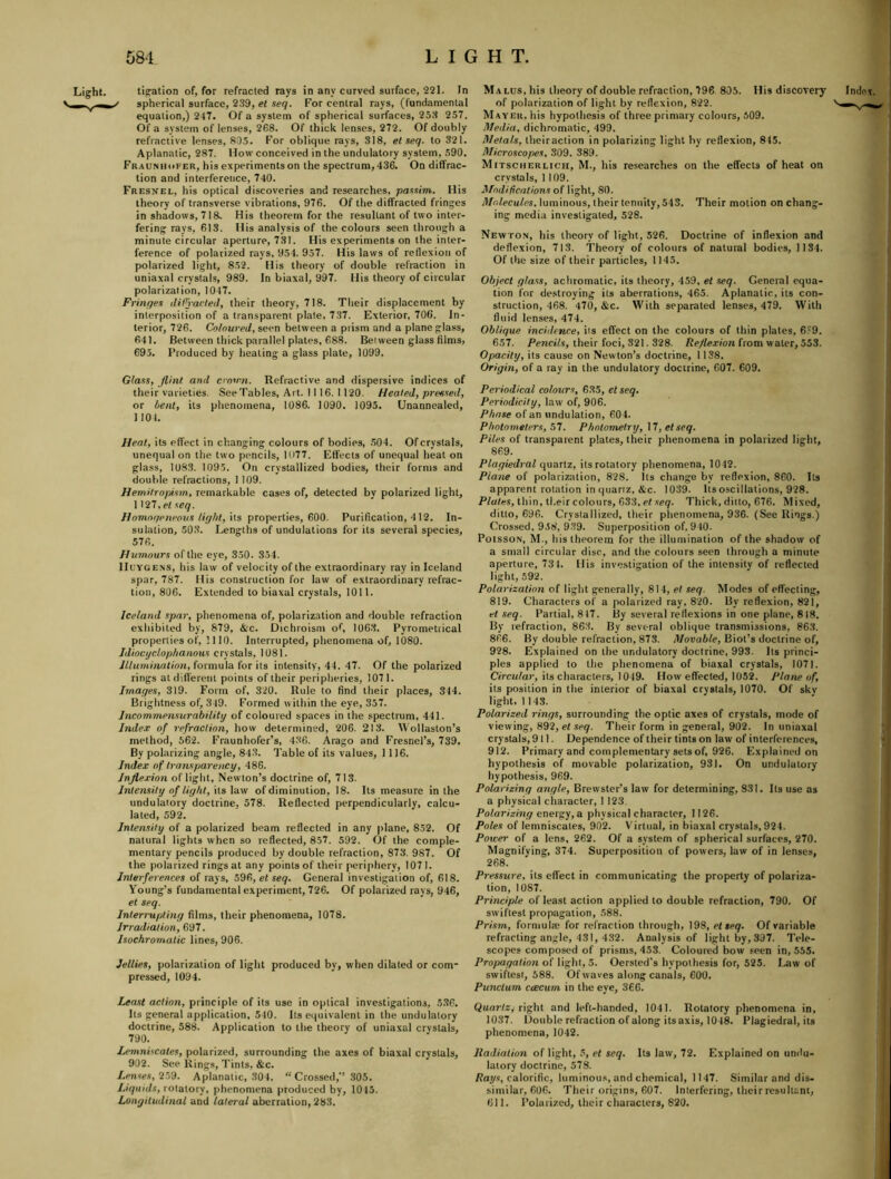 Light. tigation of, for refracted rays in any curved surface, 221. In ' spherical surface, 239, et seq. For central rays, (fundamental equation,) 247. Of a system of spherical surfaces, 25.3 257. Of a system of lenses, 268. Of thick lenses, 272. Of doubly refractive lenses, 805. For oblique rays, 318, el seq. to 321. Aplanatic, 287. How conceived in the undulatory system, 590. Fraunhofer, his experiments on the spectrum, 436. On diffrac- tion and interference, 740. Fresnel, his optical discoveries and researches, passim. His theory of transverse vibrations, 976. Of the diffracted fringes in shadows, 718. His theorem for the resultant of two inter- fering rays, 613. His analysis of the colours seen through a minute circular aperture, 731. His experiments on the inter- ference of polarized rays, 954. 957. His laws of reflexion of polarized light, 852. His theory of double refraction in uniaxal crystals, 989. In biaxal, 997. His theory of circular polarization, 1047. Frinqes din-acted, their theory, 718. Their displacement by interposition of a transparent plate, 737. Exterior, 706. In- terior, 726. Cotnured, seen between a prism and a plane glass, 641. Between thick parallel plates, 688. Between glass films, 695. Produced by heating a glass plate, 1099. Glass, flint and ci-on-n. Refractive and dispersive indices of their varieties. SeeTables, Art. 1116. 1120. Heated, pressed, or bent, its phenomena, 1086. 1090. 1095. Unannealed, 1104. Heal, its effect in changing colours of bodies, .504. Of crystals, unequal on the two pencils, 1077. Effects of unequal heat on glass, 1083. 1095. On crystallized bodies, their forms and doulrle refractions, 1109. Hemitropism, remarkable cases of, detected by polarized light, 1127. el seq. Homnqeneoiis light, \t.3 pxopexUes, GOO. Purification, 412. In- sulation, 50.3. Lengths of undulations for its several species, 576. Humours of the eye, 350. 354. Huygens, his law of velocity of the extraordinary ray in Iceland spar, 787. His construction for law of extraordinary refrac- tion, 806. Extended to biaxal crystals, 1011. Iceland spar, phenomena of, polarization and double refraction exhibited by, 879, &c. Dichroisni of, 1063. Pyrometrical properties of, 1110. Interrupted, phenomena of, 1080. Idiocyclophanous crystals, 1081. Jllumiivitinn, formula for its intensity, 44. 47. Of the polarized rings atdifl'erent points of their peripheries, 1071. Images, 319. Form of, 320. Rule to find their places, 344. Brightness of, 349. Formed within the eye, 357. Jncommensurability of coloured spaces in the spectrum, 441. Index of refraction, how determined, 206. 213. Wollaston’s method, 562. Fraunhofer’s, 436. Arago and Fresnel’s, 739, By polarizing angle, 843. Table of its values, 1116. Index of transparency, 486. Inflexion of light, Newton’s doctrine of, 713. Intensity of light,'\is\n\\ of diminution, 18. Its measure in the undulatory doctrine, 578. Reflected perpendicularly, calcu- lated, 592. Intensity of a polarized beam reflected in any plane, 852. Of natural lights when so reflected, 857. 592. Of the comple- mentary pencils produced by double refraction, 873. 987. Of the polarized ringsat any points of their periphery, 1071. Interferences of rays, 596, et seq. General investigation of, 618. Young’s fundamental experiment, 726. Of polarized rays, 946, et seq. Interrupting films, their phenomena, 1078. Irrailiation, 697. Isochromatic lines, 906. Jellies, polarization of light produced by, when dilated or com- pressed, 1094. Least action, principle of its use in optical investigations, 5.36. Its general application, 540. Its equivalent in the undulatory doctrine, 588. Application to the theory of uniaxal crystals, 790. Lemniscales, polarized, surrounding the axes of biaxal crystals, 902. See Rings, Tints, &c. Lense.s, 259. Aplanatic, 304. “Crossed,’’ 305. Liquids, rotatory, phenomena produced by, 1045. Longitudinal and lateral aberration, 283. Malus, his theory of double refraction, 796 805. His discovery of polarization of light by reflexion, 822. Mayer, his hypothesis of three primary colours, 509. Media, dichromatic, 499. Metals, theiraction in polarizing light by reflexion, 845. Microscopes, 309. 389. Mitscherlicii, M., his researches on the effects of heat on crystals, 1 109. modifications of light, 80. Molecules, luminous, their tenuity, 543. Their motion on chang- ing media investigated, 528. Newton, his theory of light, 526. Doctrine of inflexion and deflexion, 713. Theory of colours of natural bodies, 1134. Of the size of their particles, 1145. Object glass, achromatic, its theory, 459, el seq. General equa- tion for de.stroying its aberrations, 465. Aplanatic, its con- struction, 468. 470, &c. With separated lenses, 479. With fluid lenses, 474. Oblique inchlence, its effect on the colours of thin plates, 6?9. 657. /’ewcjY.s, their foci, 321.328. Re/Iex/oii from water, 553. Opacity, its cause on Newton’s doctrine, 1138. Origin, of a ray in the undulatory doctrine, 607. 609. Periodical colours, 635, etseq. Periodicity, law of, 906. Phase of an undulation, 604. Photometers, 5T. Photometry, \T, etseq. Piles of transparent plates, their phenomena in polarized light, 869. Plagiedral quartz, its rotatory phenomena, 1042. Plane of polarization, 828. Its change by reflexion, 860. Its apparent rotation in quartz. &c. 1039. Its oscillations, 928. Plates, thin, ti.eir colours, 633, et seq. Thick, ditto, 676. Mixed, ditto, 696. Crystallized, their phenomena, 936. (See Rings.) Crossed, 958, 939. Superposition of. 910. Poisson, M., his theorem for the illumination of the shadow of a small circular disc, and the colours seen through a minute light, 592. Polarization of light generally, 814, et seq. Modes of effecting, 819. Characters of a polarized ray, 820. By reflexion, 821, el .seq. Partial. 847. By several reflexions in one plane, 818. By refraction, 863. By several oblique transmissions, 863. 866. By double refraction, 873. Movable, Biot’s doctrine of, 928. Explained on the undulatory doctrine, 993. Its princi- ples applied to the phenomena of biaxal crystals, 1071. Circtt/ai', its characters, 1049. How effected, 1052. Plane of, its position in the interior of biaxal crystals, 1070. Of skv light, 1143. Polarized rings, surrounding the optic axes of crystals, mode of viewing, 892, el Their form in general, 902. In uniaxal crystals, 911. Dependence of their tints on law of interferences, 912. Primary and complementary sets of, 926. Explained on hypothesis of movable polarization, 931. On undulatory hypothesis, 969. Polarizing angle, Brewster’s law for determining, 831. Its use as a physical character, 1 123. Polarizing cne\^'j,eL physical character, 1126. Poles of lemniscales, 902. Virtual, in biaxal crystals, 924. Power of a lens, 262. Of a system of spherical surfaces, 270. Magnifying, 374. Superposition of powers, law of in lenses, 268. Pressure, its effect in communicating the property of polariza- tion, 1087. Principle of least action applied to double refraction, 790. Of swiftest propagation, 588. Prism, formulte for refraction through, 198, etseq. Of variable refracting angle, 431, 432. Analysis of light by, 397. Tele- scopes composed of prisms, 453. Coloured bow seen in, 555. Propagation of light, 5. Oersted's hypothesis for, 525. Law of swiftest, 588. Of waves along canals, 600, Purwlum ctscum in the eye, 366. QuoJ-tey right and left-handed, 1041. Rotatory phenomena in, 1037. Double refraction of along itsaxis, 1048. Plagiedral, its phenomena, 1042. Radiation of light, 5, et seq. Its law, 72. Explained on undu- latory doctrine, 578. Ray.v, calorific, luminous, and chemical, 1147. Similar and dis- similar, 606. Their origins, 607. Interfering, their resultant, 611. Polarized, their characters, 820. Index.