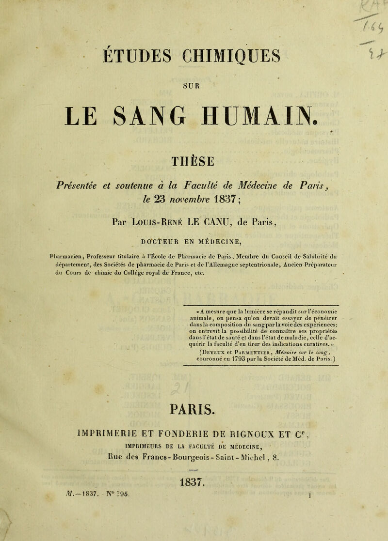 ÉTUDES CHIMIQUES SUR LE SANG HUMAIN. THÈSE Présentée et soutenue à la Faculté de Médecine de Paris, le 23 novemhix 1837; Par Louis-René LE CANÜ, de Paris, DOrCTEUR EN MÉDECINE, riiarmacien, Professeur titulaire à l’Ecole de Pliarmacie de Paris, Membre dti Conseil de Salubrité du département, des Sociétés de pharmacie de Paris et de l’Allemagne septentrionale, Ancien Préparateur du Cours de chimie du Collège royal de France, etc. «A mesure que la lumière se répandit sur l’économie animale, on pensa qu’on devait essayer de pénétrer dausla composition du sangparlavoiedes expériences; on entrevit la possibilité de connaître ses propriétés dans l’état de santé et dans l’état de maladie, celle d’ac- quérir la faculté d’en tirer des indications curatives. » (Deyeux et PARMENTiEa, Mémoire sur le sang, couronné en 1793 par la Société de Méd. de P:tris.) PARIS. IMPRIMERIE ET FONDERIE DE RIGKOUX ET C, IMPRIMEURS DE LA FACULTÉ DE MÉDECINE, Rue des Francs-Bourgeois-Saint-Michel , 8. 1837. /W.-1837. N 395.