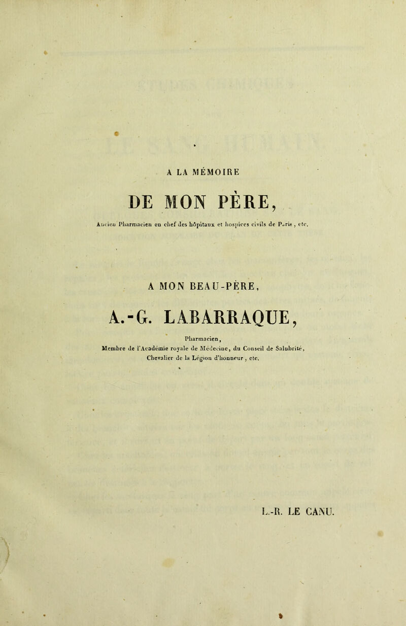 A LA MÉMOIRE DE MON PÈRE, Aucieu Pliarmacien en clief (les hôpitanx et hospices civils de PucU , etc. A MON BEAU-PÈRE, A.-G. LABARRAQUE, Pharmacien, Membre de l'Académie royale de Médecine, du Conseil de Salubrité, Chevalier de la Légion d’honneur, etc. L.-R. LE CANÜ.