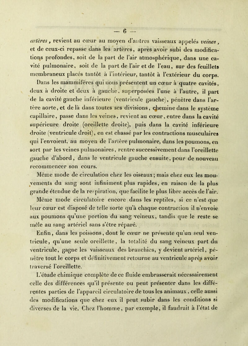 artères, revient au cœur au moyen d’antres vaisseaux aj)pelés veines, et de ceux-ci repasse dans les artères, après avoir subi des modifica- tions profondes, soit de la part de l’air atmosphérique, dans une ca- vité pulmonaire, soit de la part de l’air et de l’eau, sur des feuillets membraneux placés tantôt à l’intérieur, tantôt à l’extérieur du corps. Dans les mammifères qui nous présentent un cœur à quatre cavités, deux à droite et deux à gauche, superposées l’une à l’autre, il part de la cavité gauche inférieure (ventricule gauche), pénètre dans l’ar- tère aorte, et delà dans toutes ses divisions, (géminédans le système capillaire, passe dans les veines, revient au cœur, entre dans la cavité supérieure droite (oreillette droite), puis dans la cavité inférieure droite (ventricule droit), en est chassé par les contractions musculaires qui l’envolent, au moyen de Tarière pulmonaire, dans les poumons, en sort par les veines pulmonaires, rentre successivement dans l’oreillette gauche d’abord, dans le ventricule gauche ensuite, pour de nouveau recommencer son cours. Même mode de circulation chez les oiseaux; mais chez eux les mou- vements du sang sont infiniment plus rapides, en raison de la plus grande étendue de la respiration, que facilite le plus libre accès de Talr. Même mode circulatoire encore dans les reptiles, si ce n’est que leur cœur est disposé de telle sorte qu’à chaque contraction il n’envoie aux poumons qu’une portion du sang veineux, tandis que le reste se mêle au sang artériel sans s’être réparé. Enfin, dans les poissons, dont le cœur ne présente qu’un seul ven- tricule, qu’une seule oreillette, la totalité du sang veineux part du ventricule, gagne les vaisseaux des branchies, y devient artériel, pé- nètre tout le corps et définitivement retourne au ventricule aprè.s avoir traversé l'oreillette. L’étude chimique complète de ce fluide embrasserait nécessairement celle des différences qu’il présente ou peut présenter dans les diffé- rentes parties de l’appareil circulatoire de tous les animaux , celle aussi des modifications que chez eux il peut subir dans les conditions si diverses de la vie. Chez l’homme, par exemple, il faudi'ait à l’état de