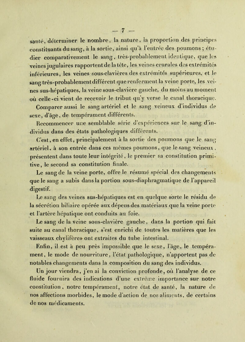 santé, délenniner le nombre, la nature, la proportion des principes constituants du sang, à la sortie, ainsi qu’à l’entrée des poumons ; étu- dier comparativement le sang, très-probablement identique, que les veinesjugulaires rapportent de la tête, les veines crurales des extrémités inférieures, les veines sous-clavières des extrémités supérieures, et le sang très-probablement différent que renferment la veine porte, les vei- nes sus-hépatiques, la veine sous-clavière gauche, du moins aumoment où celle-ci vient de recevoir le tribut qu’y verse le canal thoracique. Comparer aussi le sang artériel et le sang veineux d’individus de sexe, d’âge, de tempérament différents. Recommencer une semblable série d’expériences sur le sang d’in- dividus dans des états pathologiques différents. C’est, en effet, principalement à la sortie des poumons que le sang artériel, à son entrée dans ces mêmes poumons, que le sang veineux, présentent dans toute leur intégrité, le premier sa constitution primi- tive , le second sa constitution finale. Le sang de la veine porte, offre le résumé spécial des changements que le sang a subis dans la portion sous-diaphragmatique de l’appareil digestif. Le sang des veines sus-hépatiques est en quelque sorte le résidu de la sécrétion biliaire opérée aux dépens des matériaux que la veine porte et l’artère hépatique ont conduits au foie. Le sang de la veine sous-clavière gauche, dans la portion qui fait suite au canal thoracique, s’est enrichi de toutes les matières que les vaisseaux chylifères ont extraites du tube intestinal. Enfin, il est à peu près impossible que le sexe, l’âge, le tempéra- ment, le mode de nourriture, l’état pathologique, n’apportent pas de notables changements dans la composition du sang des individus. Un jour viendra, j’en ai la conviction profonde, où l’analyse de ce fluide fournira des indications d’une extrême importance sur notre constitution, notre tempérament, notre état de santé, la nature de nos affections morbides, le mode d’action de nos aliments, de certains de nos médicaments.