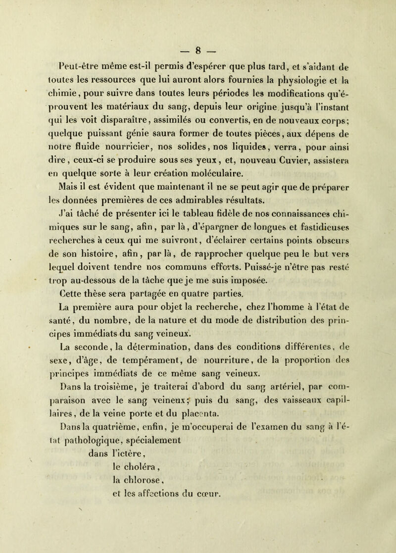Peut-être même est-il permis d’espérer que plus tard, et s’aidant de toutes les ressources que lui auront alors fournies la physiologie et la chimie, pour suivre dans toutes leurs périodes les modifications qu’é- prouvent les matériaux du sang, depuis leur origine jusqu’à l’instant qui les voit disparaître, assimilés ou convertis, en de nouveaux corps; quelque puissant génie saura former de toutes pièces, aux dépens de notre fluide nourricier, nos solides, nos liquides, verra, pour ainsi dire, ceux-ci se produire sous ses yeux, et, nouveau Cuvier, assistera en quelque sorte à leur création moléculaire. Mais il est évident que maintenant il ne se peut agir que de préparer les données premières de ces admirables résultats. J’ai tâché de présenter ici le tableau fidèle de nos connaissances chi- miques sur le sang, afin, par là, d’épargner de longues et fastidieuses recherches à ceux qui me suivront, d’éclairer certains points obscurs de son histoire, afin, par là, de rapprocher quelque peu le but vers lequel doivent tendre nos communs efforts. Pulssé-je n’être pas resté trop au-dessous de la tâche que je me suis imposée. Cette thèse sera partagée en quatre parties, La première aura pour objet la recherche, chez l’homme à l’état de santé, du nombre, de la nature et du mode de distribution des prin- cipes immédiats du sang veineux. La seconde, la détermination, dans des conditions difféienles, de sexe, d’âge, de tempérament, de nourriture, de la proportion des principes immédiats de ce même sang veineux. Dans la troisièmej je traiterai d’abord du sang artériel, par corn- jjaraison avec le sang veineux; puis du sang, des vaisseaux capil- laires, de la veine porte et du placenta. Dans la quatrième, enfin, je m’occuperai de l’examen du sang à l’é- tat pathologique, spécialement dans l’ictère, le choléra, la chlorose, et les affections du cœur.
