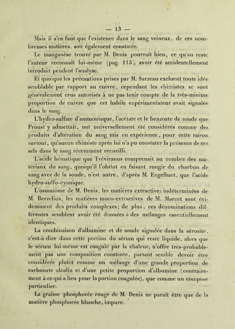 Mais il s’en faut que l’existence dans le sang veineux, de ces nom- breuses matières, soit également constatée. Le manganèse trouvé par M. Denis pourrait bien, ce qu’au reste l’auteur reconnaît lui-même (pag. H5), avoir été accidentellement introduit pendant l’analyse. Et quoique les précautions prises par M. Sarzeau excluent toute idée semblable par rapport au cuivre, cependant les chimistes se sont généralement crus autorisés à ne pas tenir compte de la très-minime proportion de cuivre que cet habile expérimentateur avait signalée dans le sang. L'hydro-sulfate d’ammoniaque, l’acétate et le benzoate de soude que Proust y admettait, ont universellement été considérés comme des produits d’altération du sang mis en expérience, pour cette raison surtout, qu’aucun chimiste après lui n’a pu constater la présence de ces sels dans le sang.récemment recueilli. 'L’acide hétnatique que Tréviranus comprenait au nombre des ma- tériaux du sang, quoiqu’il l’obtînt en faisant rougir du cliarbon de sang avec de la soude, n’est autre, d’après M. Engelhart, que l’acide hydro-sul fo-cyanique. L’osmazôme de M. Denis, les matières extractives indéterminées de M. Berzelius, les matières muco-extractlves de M. Marcet sont évi- demment des produits complexes; de plus, ces dénominations dif- férentes semblent avoir été données à des mélanges essentiellement identiques. La combinaison d’albumine et de soude signalée dans la sérosité, c’est-à-dire dans cette portion du sérum qui reste liquide, alors que le sérum lui-même est coagulé par la chaleur, n’offre très-probable- ment pas une composition constante, partant semble devoir être considérée plutôt comme un mélange d’une grande proportion de carbonate alcalin et d’une petite proportion d’albumine (contraire- ment à ce qui a lieu pour la portion coagulée), que comme un composé particulier. La graisse phosphorée rouge de M. Denis ne paraît être que de la matière phosphorée blanche, impure.