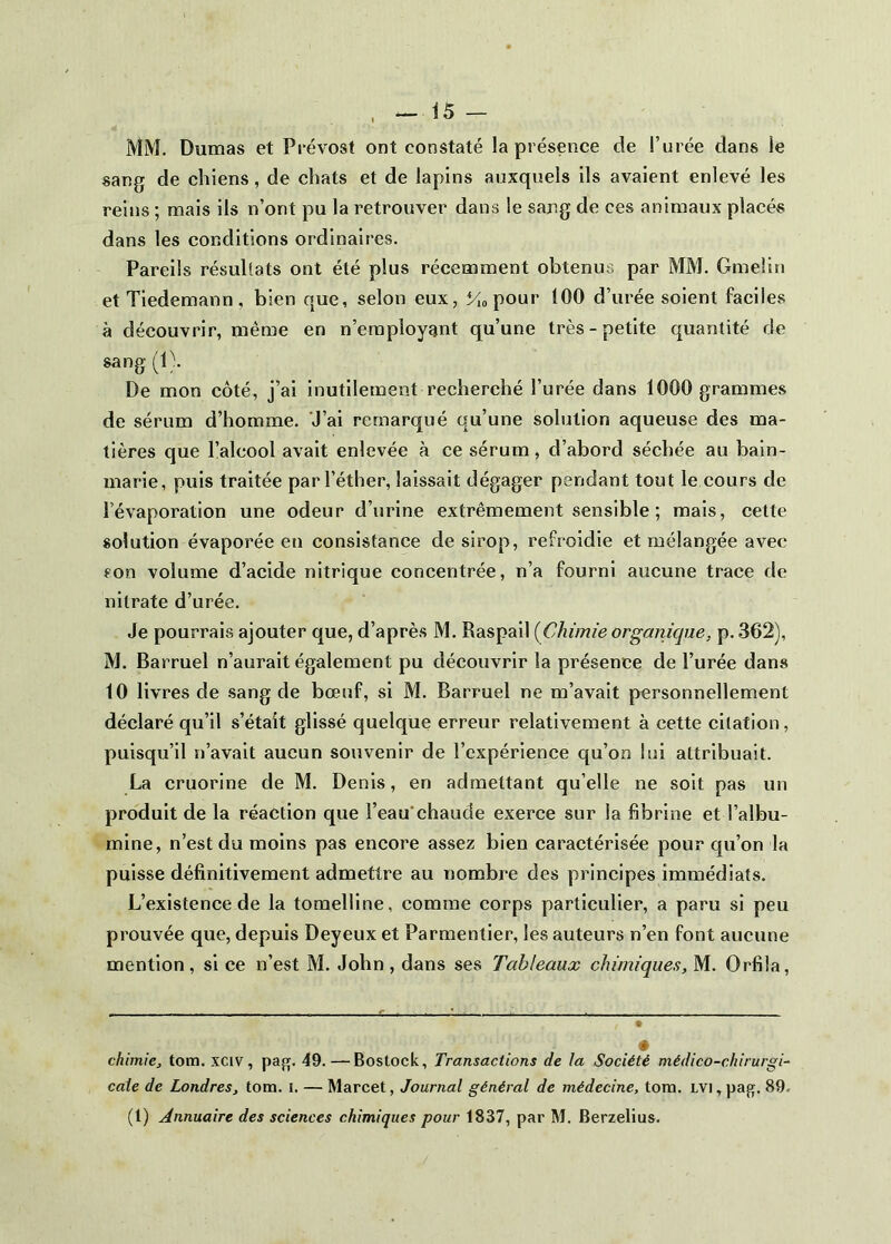 MM. Dumas et Prévost ont constaté la présence de l’urée dans le sang de chiens, de chats et de lapins auxquels ils avaient enlevé les reins ; mais ils n’ont pu la retrouver dans le sang de ces animaux placés dans les conditions ordinaires. Pareils résultats ont été plus récemment obtenus par MM. Gmeün et Tiedemann, bien que, selon eux, Mo pour 100 d’urée soient faciles à découvrir, même en n’employant qu’une très-petite quantité de sang (1). De mon côté, j’ai inutilement recherché l’urée dans 1000 grammes de sérum d’homme. J’ai remarqué qu’une solution aqueuse des ma- tières que l’alcool avait enlevée à ce sérum, d’abord séchée au bain- marie, puis traitée par l’éther, laissait dégager pendant tout le cours de l’évaporation une odeur d’urine extrêmement sensible ; mais, cette solution évaporée en consistance de sirop, refroidie et mélangée avec son volume d’acide nitrique concentrée, n’a fourni aucune trace de nitrate d’urée. Je pourrais ajouter que, d’après M. Raspail {Chimie organique, p. 362), M. Barruel n’aurait également pu découvrir la présence de l’urée dans 10 livres de sang de bœuf, si M. Barruel ne m’avait personnellement déclaré qu’il s’étaît glissé quelque erreur relativement à cette citation, puisqu’il n’avait aucun souvenir de l’expérience qu’on lui attribuait. La cruorine de M. Denis, en admettant qu’elle ne soit pas un produit de la réaction que l’eau*chaude exerce sur la fibrine et l’albu- mine, n’est du moins pas encore assez bien caractérisée pour qu’on la puisse définitivement admettre au nombre des principes immédiats. L’existence de la tomelline, comme corps particulier, a paru si peu prouvée que, depuis Deyeux et Parmentier, les auteurs n’en font aueune mention , si ce n’est M. John , dans ses Tableaux chimiques, M. Orfila, chimie, tom. XCIV, pag. 49.—Bostock, Transactions de la Société médico-chirurgi~ cale de Londres, tom. i. — Marcet, Journal général de médecine, tom. lvi , pa^. 89. (l) Annuaire des sciences chimiques pour 1837, par M. Berzelius.