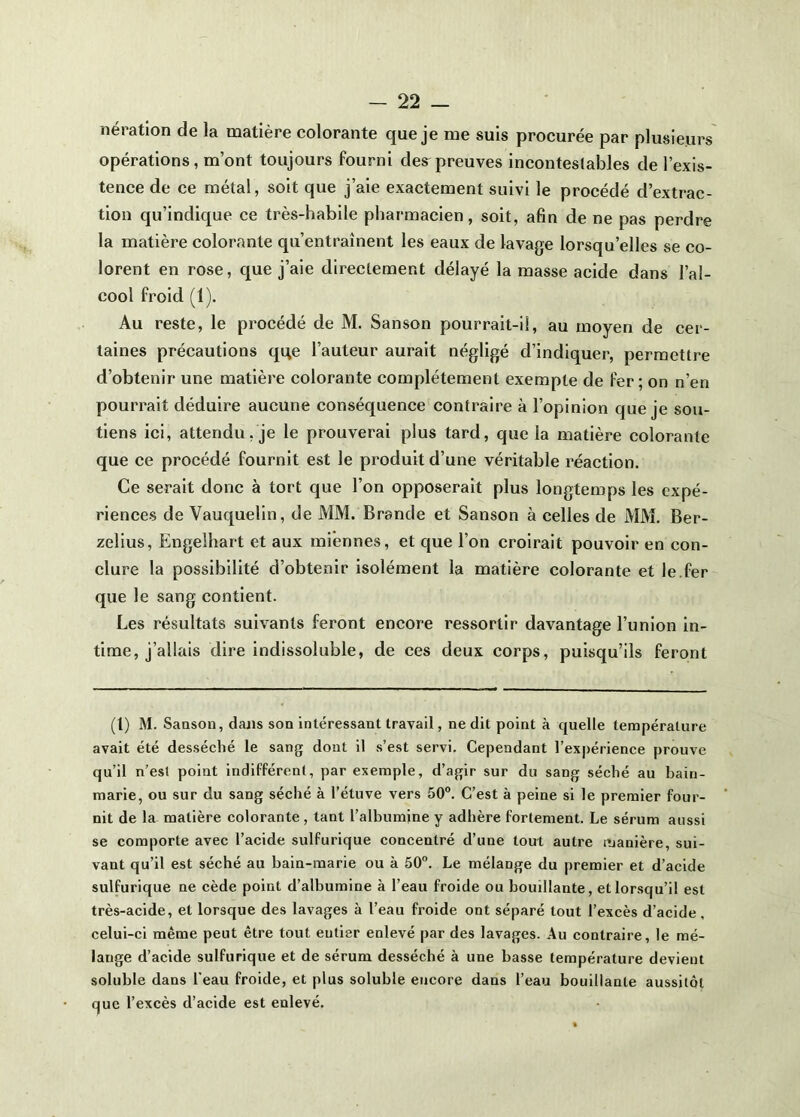 nératlon de la matière colorante que je me suis procurée par plusieurs opérations, m’ont toujours fourni des^preuves incontestables de l’exis- tence de ce métal, soit que j’aie exactement suivi le procédé d’extrac- tion qu’indique ce très-habile pharmacien, soit, afin de ne pas perdre la matière colorante qu’entraînent les eaux de lavage lorsqu’elles se co- lorent en rose, que j’aie directement délayé la masse acide dans l’al- cool froid (1). Au reste, le procédé de M. Sanson pourrait-il, au moyen de cer- taines précautions qqe l’auteur aurait négligé d’indiquer, permettre d’obtenir une matière colorante complètement exemple de fer; on n’en pourrait déduire aucune conséquence contraire à l’opinion que je sou- tiens ici, attendu, je le prouverai plus tard, que la matière colorante que ce procédé fournit est le produit d’une véritable réaction. Ce serait donc à tort que l’on opposerait plus longtemps les expé- riences de Vauquelin, de MM. Brande et Sanson à celles de MM. Ber- zelius, Engelhart et aux miennes, et que l’on croirait pouvoir en con- clure la possibilité d’obtenir isolément la matière colorante et le.fer que le sang contient. Les résultats suivants feront encore ressortir davantage l’union in- time, j’allais dire indissoluble, de ces deux corps, puisqu’ils feront (1) M. Saoson, dans son intéressant travail, ne dit point à quelle température avait été desséché le sang dont il s’est servi. Cependant l’expérience prouve qu’il n’est point indifférent, par exemple, d’agir sur du sang séché au bain- marie, ou sur du sang séché à l’étuve vers 50°. C’est à peine si le premier four- nit de la matière colorante , tant l’albumine y adhère fortement. Le sérum aussi se comporte avec l’acide sulfurique concentré d’une tout autre manière, sui- vant qu’il est séché au bain-marie ou à 50°. Le mélange du premier et d’acide sulfurique ne cède point d’albumine à l’eau froide ou bouillante, et lorsqu’il est très-acide, et lorsque des lavages à l’eau froide ont séparé tout l’excès d’acide, celui-ci même peut être tout entier enlevé par des lavages. Au contraire, le mé- lange d’acide sulfurique et de sérum desséché à une basse température devient soluble dans l’eau froide, et plus soluble encore dans l’eau bouillante aussitôt que l’excès d’acide est enlevé.