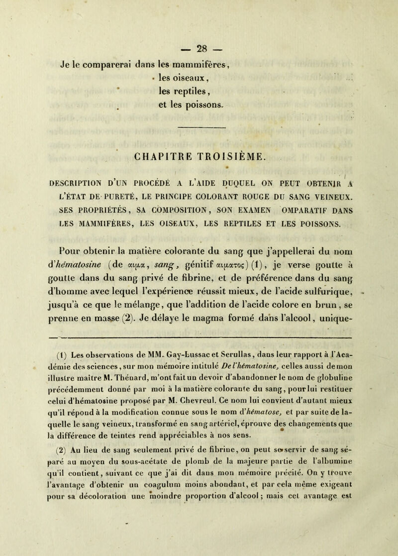 Je le comparerai dans les mammifères, • les oiseaux, les reptiles, et les poissons. CHAPITRE TROISIÈME. . , . , I DESCRIPTION D UN PROCEDE A L AIDE DUQUEL ON PEUT OBTENIR A l’état de PURETÉ, LE PRINCIPE COLORANT ROUGE DU SANG VEINEUX. SES PROPRIÉTÉS, SA COMPOSITION, SON EXAMEN OMPARATIF DANS LES MAMMIFÈRES, LES OISEAUX, LES REPTILES ET LES POISSONS. Pour obtenir la matière colorante du sang que j’appellerai du nom à'hématosine (de ai[xa, sang, génitif aijjLaToç) (1), je verse goutte à goutte dans du sang privé de fibrine, et de préférence dans du sang d’homme avec lequel l’expérience réussit mieux, de l’acide sulfurique, jusqu’à ce que le mélange, que l’addition de l’acide colore en brun , se prenne en masjse (2). Je délaye le magma formé dans l’alcool, unique- (1) Les observations de MM. Gay-Lussac et Serullas, dans leur rapport à l’Aca- démie des sciences, sur mon mémoire intitulé DeVhématosine, celles aussi démon illustre maître M. Thénard, m’ont fait un devoir d’abandonner le nom de globuline précédemment donné par moi à la matière colorante du sang,pourlui restituer celui d’hématosine proposé par M. Chevreul. Ce nom lui convient d’autant mieux qu’il répond à la modification connue sous le nom A'hématose, et par suite de la- quelle le sang veineux, transformé en sang artériel, éprouve des changements que la différence de teintes rend appréciables à nos sens. (2) Au lieu de sang seulement privé de fibrine, on peut s»servir de sang sé- paré au moyen du sous-acétate de plomb de la majeure partie de l’albumine qu’il contient, suivant ce que j’ai dit dans mon mémoire jn écité. On y trouve l’avantage d’obtenir un coagulum moins abondant, et par cela même exigeant pour sa décoloration une moindre proportion d’alcool ; mais cet avantage est