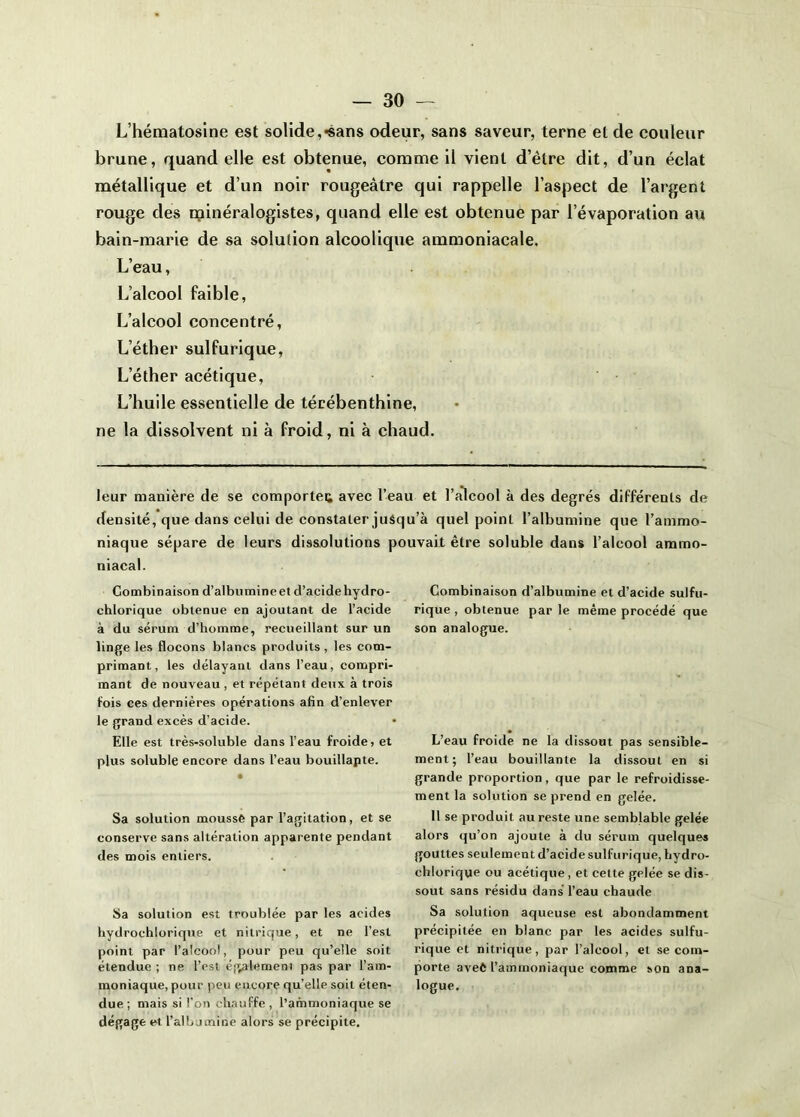 L’hématosine est solide,«sans odeur, sans saveur, terne et de couleur brune, quand elle est obtenue, comme il vient d’être dit, d’un éclat métallique et d’un noir rougeâtre qui rappelle l’aspect de l’argent rouge des minéralogistes, quand elle est obtenue par l’évaporation au bain-marie de sa solution alcoolique ammoniacale. L’eau, L’alcool faible, L’alcool concentré. L’éther sulfurique. L’éther acétique. L’huile essentielle de térébenthine, ne la dissolvent ni à froid, ni à chaud. leur manière de se comportei; avec l’eau et l’alcool à des degrés différents de densité, que dans celui de constater juSqu’à quel point l’albumine que l’ammo- niaque sépare de leurs diss.olutions pouvait être soluble dans l’alcool ammo- niacal. Combinaison d’albumine et d’acide hydro- chlorique obtenue en ajoutant de l’acide à du sérum d’homme, recueillant sur un linge les flocons blancs produits, les com- primant, les délayant dans l’eau, compri- mant de nouveau , et répétant deux à trois fois ces dernières opérations afin d’enlever le grand excès d’acide. Elle est très-soluble dans l’eau froide, et plus soluble encore dans l’eau bouillapte. • Sa solution moussé par l’agitation, et se conserve sans altération apparente pendant des mois entiers. Sa solution est troublée par les acides bydrochlorique et nitrique, et ne l’est point par l’alcool, pour peu qu’elle soit étendue ; ne l’est é'^alernent pas par l’am- moniaque, pour peu encore qu’elle soit éten- due ; mais si l'on ch.iuffe , l’ammoniaque se dégage et l’aib jmine alors se précipite. Combinaison d’albumine et d’acide sulfu- rique , obtenue par le même procédé que son analogue. L’eau froide ne la dissout pas sensible- ment; l’eau bouillante la dissout en si grande proportion, que par le refroidisse- ment la solution se prend en gelée. 11 se produit au reste une semblable gelée alors qu’on ajoute à du sérum quelques gouttes seulement d’acide sulfurique, hydro- chlorique ou acétique , et cette gelée se dis- sout sans résidu dans l’eau chaude Sa solution aqueuse est abondamment précipitée en blanc par les acides sulfu- rique et nitrique, par l’alcool, et se com- porte aveé l’ammoniaque comme son ana- logue.