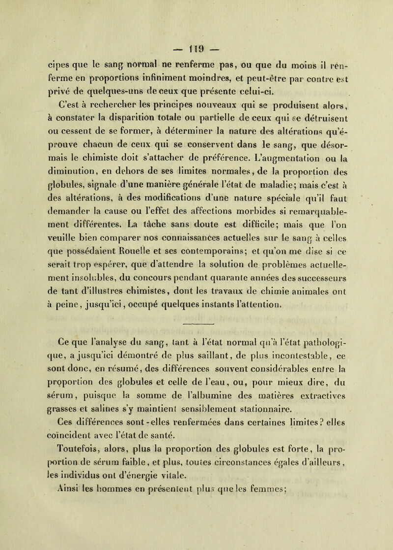 cipes que le sang normal ne renferme pas, ou que du moins il ren- ferme en proportions infiniment moindres, et peut-être par contre est privé de quelques-uns de ceux que présente celui-ci. C’est à rechercher les principes nouveaux qui se produisent alor's, à constater la disparition totale ou partielle de ceux qui se détruisent ou cessent de se former, à déterminer la nature des altérations qu’é- prouve chacun de ceux qui se conservent dans le sang, que désor- mais le chimiste doit s’attacher de préférence. L’augmentation ou la diminution, en dehors de ses limites normales, de la proportion des globules, signale d’une manière générale l’état de maladie; mais c’est à des altérations, à des modifications d’une nature spéciale qu’il faut demander la cause ou l’effet des affections morbides si remarquable- ment différentes. La tâche sans doute est difficile; mais que l’on veuille bien comparer nos connaissances actuelles sur le sang à celles que possédaient Rouelle et ses contemporains; et qu’on me dise si ce serait trop espérer, que d’attendre la solution de problèmes actuelle- ment insolubles, du concours pendant quarante années des successeurs de tant d’illustres chimistes, dont les travaux de chimie animales ont à peine, jusqu’ici, occupé quelques instants l’attention. Ce que l’analyse du sang, tant à l’état normal qn’à l’état pathologi- que, a jusqu’ici démontré de plus saillant, de plus incontestable, ce sont donc, en résumé, des différences souvent considérables entre la proportion des globules et celle de l’eau, ou, pour mieux dire, du sérum, puisque la somme de l’albumine des matières extractives grasses et salines s’y maintient sensiblement stationnaire. Ces différences sont-elles renfermées dans certaines limites ? elles coïncident avec l’état de santé. Toutefois, alors, plus la proportion des globules est forte, la pro- portion de sérum faible, et plus, toutes circonstances égales d’ailleurs, les individus ont d’énergie vitale. Ainsi les liommes en piésenlent plus que les femmes;