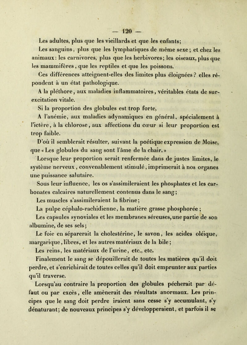 Les adultes, plus que les vieillards et que les enfants; Les sanguins, plus que les lymphatiques de même sexe; et chez les animaux; les carnivores, plus que les herbivores; les oiseaux, plus que les mammifères, que les reptiles et que les poissons. Ces différences atteignent-elles des limites plus éloignées ? elles ré- pondent à un état pathologique. A la pléthore, aux maladies inflammatoires, véritables états de sur- excitation vitale. Si la proportion des globules est trop forte, A l’anémie, aux maladies adynamlques en général, spécialement à l’ictère, à la chlorose, aux affections du cœur si leur proportion est trop faible. D’où il semblerait résulter, suivant la poétique expression de Moïse, que M Les globules du sang sont l’âme de la chair. » Lorsque leur proportion serait renfermée dans de justes limites, le système nerveux, convenablement stimulé, imprimerait à nos organes une puissance salutaire. Sous leur influence, les os s’assimileraient les phosphates et les car- bonates calcaires naturellement contenus dans le sang; Les muscles s’assimileraient la fibrine; La pulpe céphalo-rachidienne, la matière grasse phosphorée ; Les capsules synoviales et les membranes séreuses, une partie de son albumine, de ses sels; Le foie en séparerait la cholestérine, le savon, les acides oléique, margarique,libres, et les autres matériaux de la bile; Les reins, les matériaux de l’urine, etc., etc. Finalement le sang se dépouillerait de toutes les matières qu’il doit perdre, et s’enrichirait de toutes celles qu’il doit emprunter aux parties qu’il traverse. Lorsqu’au contraire la proportion des globules pécherait par dé- faut ou par excès, elle amènerait des résultats anormaux. Les prin- cipes que le sang doit perdre iraient sans cesse s’y accumulant, s’y dénaturant; de nouveaux principes s’y développeraient, et parfois il se