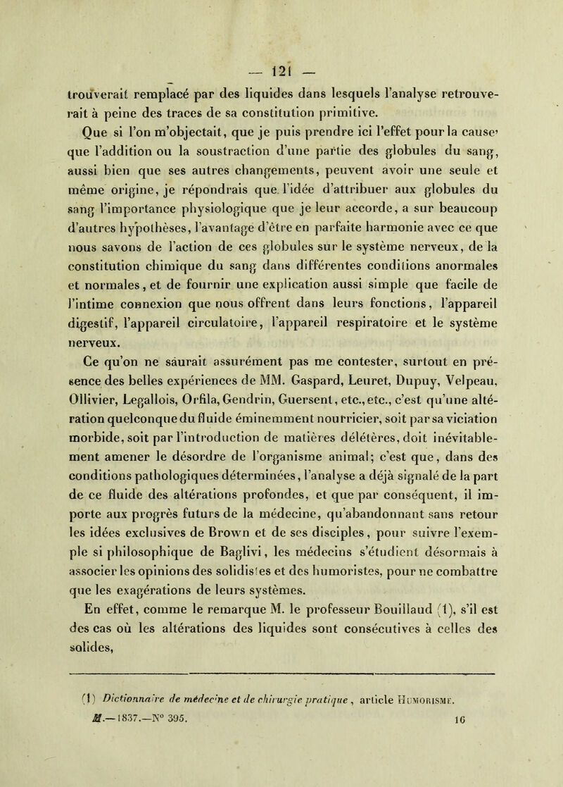 trouverait remplacé par des liquides dans lesquels l’analyse retrouve- rait à peine des traces de sa constitution primitive. Que si l’on m’objectait, que je puis prendre ici l’effet pour la cause’ que l’addition ou la soustraction d’une partie des jjlobules du sang, aussi bien que ses autres changements, peuvent avoir une seule et même origine, je répondrais que l’idée d’attribuer aux globules du sang l’importance physiologique que je leur accorde, a sur beaucoup d’autres hypothèses, l’avantage d’être en parfaite harmonie avec ce que nous savons de l’action de ces globules sur le système nerveux, de la constitution chimique du sang dans différentes conditions anormales et normales, et de fournir une explication aussi simple que facile de l’intime connexion que nous offrent dans leurs fonctions, l’appareil digestif, l’appareil circulatoire, l’appareil respiratoire et le système nerveux. Ce qu’on ne saurait assurément pas me contester, surtout en pré- sence des belles expériences de MM. Gaspard, Leuret, Dupuy, Velpeau, Ollivier, Legallois, Orfila, Gendrin, Guersent, etc.,etc., c’est qu’une alté- ration quelconque du fluide éminemment nourricier, soit par sa viciation morbide, soit par l’introduction de matières délétères, doit inévitable- ment amener le désordre de l’organisme animal; c’est que, dans des conditions pathologiques déterminées, l’analyse a déjà signalé de la part de ce fluide des altérations profondes, et que par conséquent, il im- porte aux progrès futurs de la médecine, qu’abandonnant sans retour les idées exclusives de Brown et de ses disciples, pour suivre l’exem- ple si philosophique de Baglivi, les médecins s’étudient désormais à as.socier les opinions des solidisles et des humoristes, pour ne combattre que les exagérations de leurs systèmes. En effet, comme le remarque M. le professeur Bouillaud (1), s’il est des cas où les altérations des liquides sont consécutives à celles des solides. (j) Dictionnaire de médec'ne et de chirurgie pratique ^ article OiiMORiSMK. ;ff._lS37.—K» 395. IC