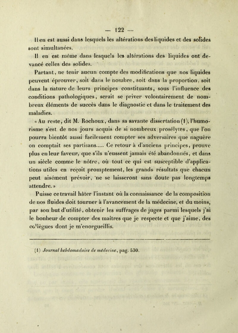 lien est aussi dans lesquels les altérations des liquides et des solides sont simultanées. Il en est même dans lesquels les altérations des liquides ont de- vancé celles des solides. Partant, ne tenir aucun compte des modifications que nos liquides peuvent éprouver, soit dans le nombre, soit dans la proportion, soit dans la nature de leurs principes constituants, sous l’influence des conditions pathologiques, serait se priver volontairement de nom- breux éléments de succès dans le diagnostic et dans le traitement des maladies. «Au reste, dit M. Rochoux, dans sa savante dissertation (1), l’humo- risme s’est de nos jours acquis de si nombreux prosélytes, que l’on pourra bientôt aussi facilement compter ses adversaires que naguère on comptait ses partisans Ce retour à d’anciens principes, prouve plus en leur faveur, que s’ils n’eussent jamais été abandonnés, et dans un siècle comme le nôtre, où tout ce qui est susceptible d’applica- tions utiles en reçoit promptement, les grands résultats que chacun peut aisément prévoir, ‘ne se laisseront sans doute pas longtemps attendre. » Puisse ce travail hâter l’instant où la connaissance de la composition de nos fluides doit tourner à l’avancement de la médecine, et du moins, par son but d’utilité, obtenir les suffrages de juges parmi lesquels j’ai le bonheur de compter des maîtres que je respecte et que j’aime, des coMègues dont je m’enorgueillis. (1) Journal hebdomadaire de médecine^ pag. 530.