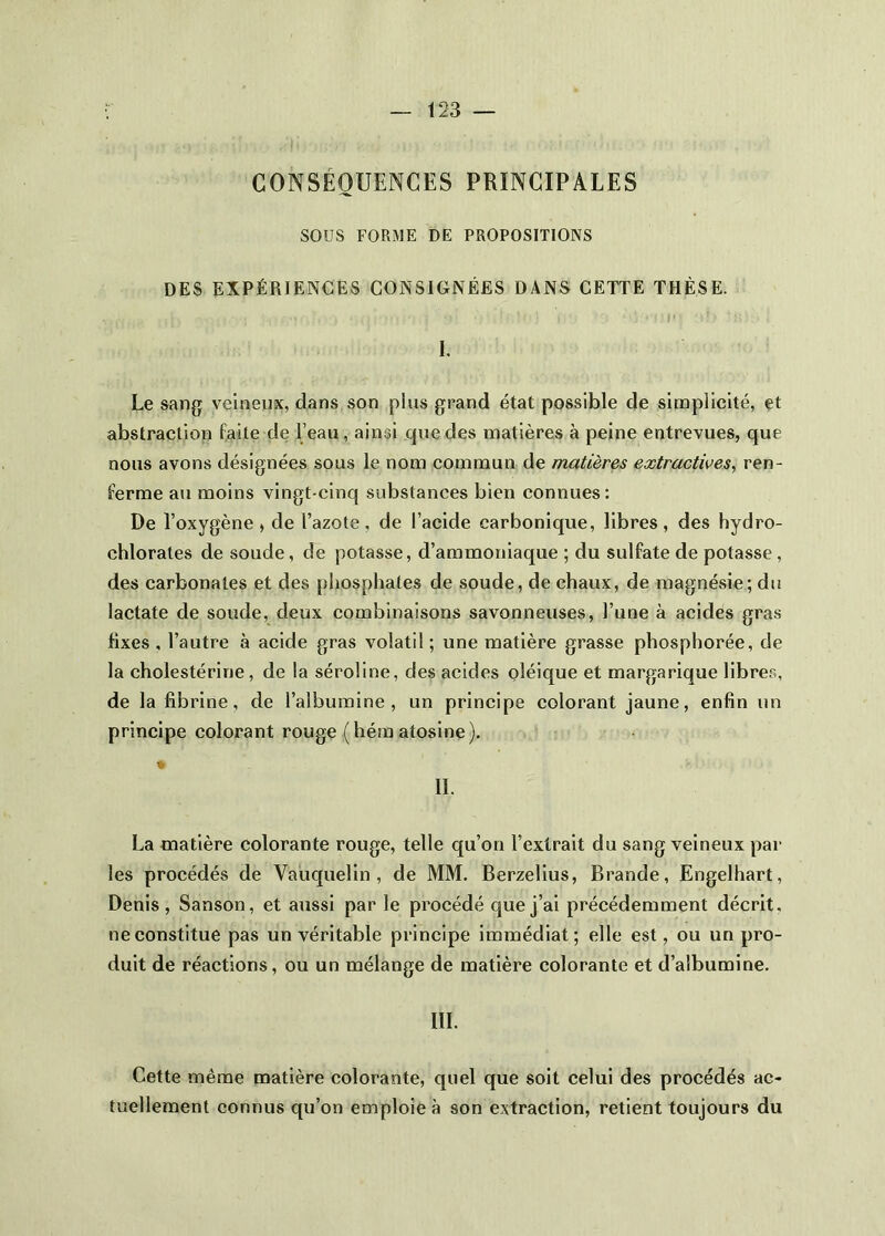CONSÉQUENCES PRINCIPALES sous FORME DE PROPOSITIONS DES EXPÉRIENCES CONSIGNÉES DANS CETTE THÈSE. I. Le sang veineux, dans son plus grand état possible de sinDplicité, et abstraction faite de l’eau, ainsi que des naatières à peine entrevues, que nous avons désignées sous le nom commun de matières extractives, ren- ferme au moins vingt-cinq substances bien connues: De l’oxygène , de l’azote, de l’acide carbonique, libres, des hydro- chlorates de soude, de potasse, d’ammoniaque ; du sulfate de potasse, des carbonates et des phosphates de soude, de chaux, de magnésie; du lactate de soude, deux combinaisons savonneuses, l’une à acides gras fixes , l’autre à acide gras volatil ; une matière grasse phosphorée, de la cholestérine, de la séroline, des acides oléique et margarique libres, de la fibrine, de l’albumine, un principe colorant jaune, enfin un principe colorant rouge (hém atoslne). IL La matière colorante rouge, telle qu’on l’extrait du sang veineux par les procédés de Vauquelin, de MM. Berzellus, Brande, Engelhart, Denis, Sanson, et aussi par le procédé que j’ai précédemment décrit, ne constitue pas un véritable principe immédiat; elle est, ou un pro- duit de réactions, ou un mélange de matière colorante et d’albumine. III. Cette même matière colorante, quel que soit celui des procédés ac- tuellement connus qu’on emploie à son extraction, retient toujours du