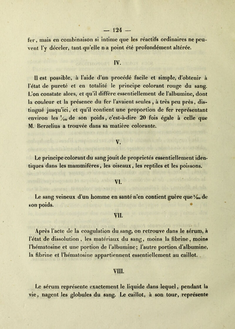 fer, mais en combinaison si intime que les réactifs ordinaires ne peu- vent l’y déceler, tant qu’elle n a point été profondément altérée. IV. U est possible, à l’aide d’un procédé facile et simple, d’obtenir à l’état de pureté et en totalité le principe colorant rouge du sang. L’on constate alors, et qu’il diffère essentiellement de l’albumine, dont la couleur et la présence du fer l’avaient seules , à très peu près, dis- tingué jusqu’ici, et qu’il contient une proportion de fer représentant environ les /io» de son poids, c’est-à-dire 20 fois égale à celle que M. Berzelius a trouvée dans sa matière colorante. V. Le principe colorant du sang jouit de propriétés essentiellement iden- tiques dans les mammifères, les oiseaux, les reptiles et les poissons. VI. Le sang veineux d’un homme en santé n’en contient guère que Vw> de «on poids. VII. Après l’acte de la coagulation du sang, on retrouve dans le sérum, à l’état de dissolution , les matériaux du sang, moins la fibrine, moins l’hématosine et une portion de l’albumine; l’autre portion.d’albumine, la fibrine et l’hématosine appartiennent essentiellement au caillot. VIII. Le sérum représente exactement le liquide dans lequel, pendant la vie, nagent les globules du sang. Le caillot, à son tour, représente