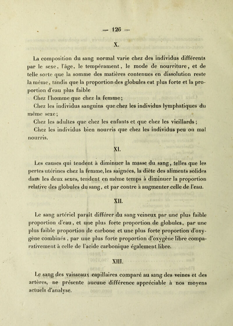 X. La composition du sang normal varie chez des individus différents par le sexe, l’àge, le tempérament, le mode de nourriture, et de telle sorte que la somme des matières contenues en dissolution reste la même, tandis que la proportion des globules est plus forte et la pro- portion d’eau plus faible Chez l’homme que chez la femme; Chez les Individus sanguins que chez les individus lymphatiques du même sexe; Chez les adultes que chez les enfants et que chez les vieillards ; Chez les individus bien nourris que chez les individus peu ou ma! nourris. XI. Les causes qui tendent à diminuer la masse du sang, telles que les pertes utérines chez la femme, les saignées, la diète des aliments solides darts les deux sexes, tendent en même temps à diminuer la proportion relative des globules du sang, et par contre à augmenter celle de l’eau. XII. Le sang artériel paraît différer du sang veineux par une plus faible proportion d’eau, et une plus forte proportion de globules, par une plus faible proportion de carbone et une plus forte proportion d’oxy- gène combinés , par une plus forte proportion d’oxygène libre compa- rativement à celle de l’acide carbonique également libre. XIII. Le sang des vaisseaux capillaires comparé au sang des veines et des artères, ne présente aucune différence appréciable à nos moyens actuels d’analyse.