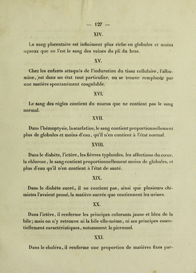 XIV. Le sang placentaire est infininaent plus riche en globules et moins aqueux que ne l’est le sang des veines du pli du bras. XV. Chez les enfants attaqués de l’induration du tissu cellulaire, l’albu- nQine,|est dans un état tout particulier, ou se trouve remplacée par une matière spontanément coagulable. XVI. Le sang des règles contient du mucus que ne contient pas le sang normal. XVII. Dans l’hémoptysie, la scarlatine, le sang contient proportionnellement plus de globules et moins d’eau, qu’il n’en contient à l’état normal. XVllI. Dans le diabète, l’ictère, les fièvres typhoïdes, les affections du-cœur, la chlorose, le sang contient proportionnellement moins de globules, et plus d’eau qu’il n’en contient à l’état de santé. XIX. Dans le diabète sucré, il ne contient pas, ainsi que plusieurs chi- mistes l’avaient pensé, la matière sucrée que contiennent les urines. XX. Dans l’ictère, il renferme les principes colorants jaune et bleu de la bile; mais on n’y retrouve ni la bile elle-même, ni ses principes essen- tiellement caractéristiques, notamment le picromel. XXL Dans le choléra, il renferme une proportion de matières fixes par-