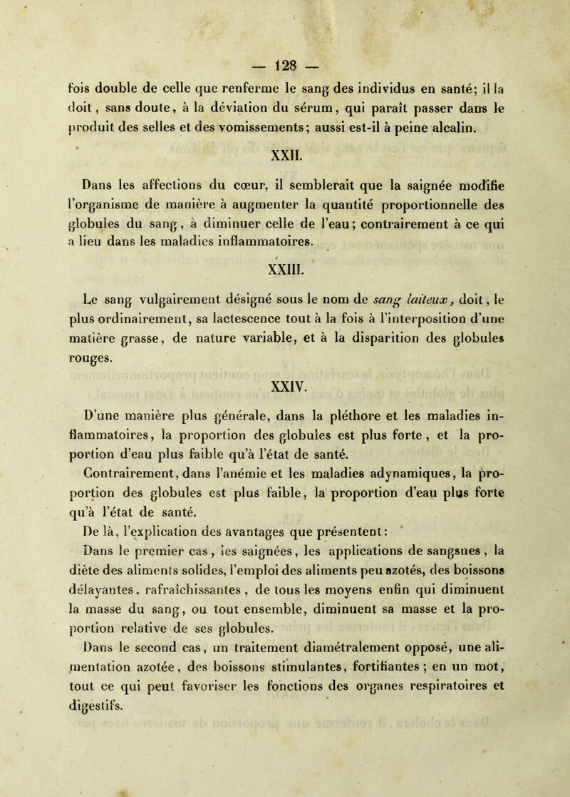fois double de celle que renferme le sang des individus en santé; il la doit, sans doute, à la déviation du sérum, qui paraît passer dans le |)roduit des selles et des vomissements; aussi est-il à peine alcalin. XXII. Dans les affections du cœur, il semblerait que la saignée modifie l’organisme de manière à augmenter la quantité proportionnelle des globules du sang, à diminuer celle de l’eau; contrairement à ce qui a lieu dans les maladies inflammatoires. XXIII. Le sang vulgairement désigné sous le nom de san^ laiteux, doit, le plus ordinairement, sa lactescence tout à la fois à l’interposition d’une matière grasse, de nature variable, et à la disparition des globules rouges. XXIV. D’une manière plus générale, dans la pléthore et les maladies in- flammatoires , la proportion des globules est plus forte , et la pro- portion d’eau plus faible qu’à l’état de santé. Contrairement, dans l’anémie et les maladies adynamiques, la pro- portion des globules est plus faible, la proportion d’eau plus forte qu’à l’état de santé. De là, l’explication des avantages que présentent: Dans le premier cas, ies saignées, les applications de sangsues, la diète des aliments solides, l’emploi des aliments peu azotés, des boissons délayantes, rafraîchissantes, de tous les moyens enfin qui diminuent la masse du sang, ou tout ensemble, diminuent sa masse et la pro- portion relative de ses globules. Dans le second cas, un traitement diamétralement opposé, une ali- mentation azotée, des boissons stimulantes, fortifiantes; en un mot, tout ce qui peut favoriser les fonctions des organes respiratoires et digestifs.