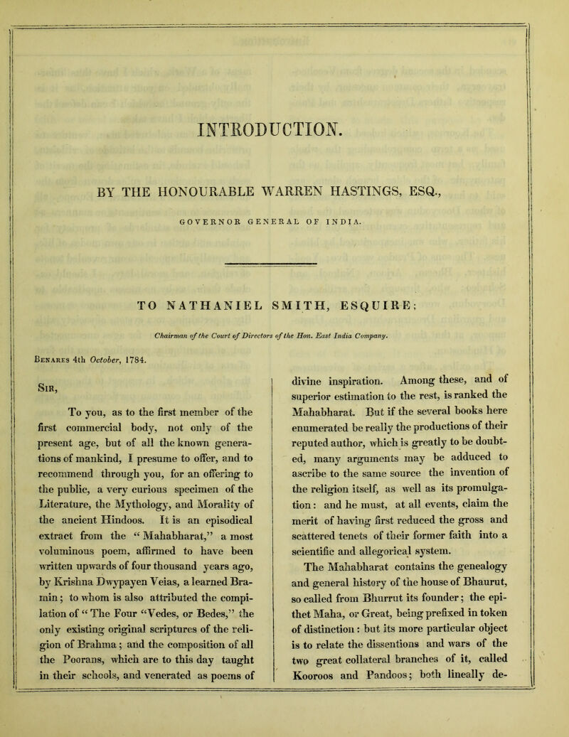 BY THE HONOURABLE WARREN HASTINGS, ESQ., GOYERNOE GENERAL OF INDIA. TO NATHANIEL SMITH, ESQUIRE; Chairman of the Court of Directors of the Don. East India Company. JBenare9 4th October, 1784. Sir, To you, as to the first member of the first commercial body, not only of the present age, but of all the known genera- tions of mankind, I presume to offer, and to recommend through you, for an offering to the public, a very curious specimen of the Literature, the Mythology, and Morality of the ancient Hindoos. It is an episodical extract from the “ Mahabharat,” a most voluminous poem, affirmed to have been written upwards of four thousand years ago, by Krishna Bwypayen Veias, a learned Bra- min; to whom is also attributed the compi- lation of “ The Four “Vedes, or Bedes,” the only existing original scriptures of the reli- gion of Brahma; arid the composition of all the Poorans, which are to this day taught in their schools, and venerated as poems of divine inspiration. Among these, and of superior estimation to the rest, is ranked the Mahabharat. But if the several books here enumerated be really the productions of their reputed author, which is greatly to be doubt- ed, many arguments may be adduced to ascribe to the same source the invention of the religion itself, as well as its promulga- tion : and he must, at all events, claim the merit of having first reduced the gross and scattered tenets of their former faith into a scientific and allegorical system. The Mahabharat contains the genealogy and general history of the house of Bhaurut, so called from Blmrrut its founder; the epi- thet Maha, or Great, being prefixed in token of distinction: but its more particular object is to relate the dissentions and wars of the two great collateral branches of it, called Kooroos and Pandoos; both lineally de-