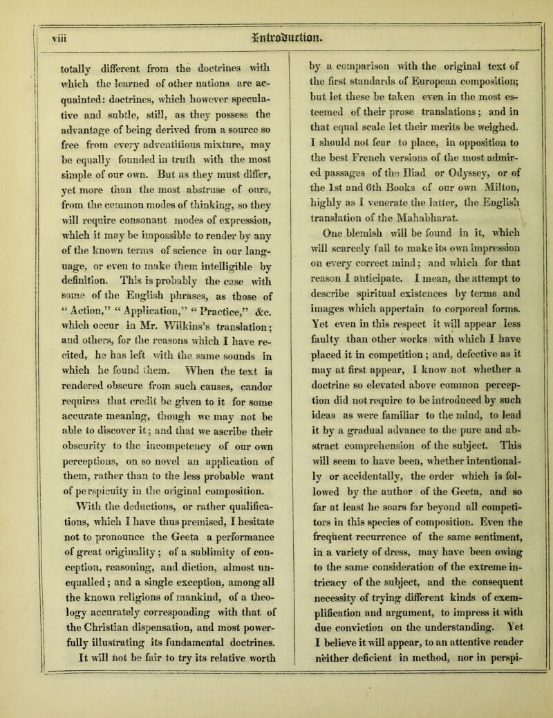 totally different from the doctrines with which the learned of other nations are ac- quainted: doctrines, which however specula- tive and subtle, still, as they possess the advantage of being derived from a source so free from every adventitious mixture, may be equally founded in truth with the most simple of our own. But as they must differ, yet more than the most abstruse of ours, from the common modes of thinking, so they will require consonant modes of expression, which it may be impossible to render by any of the known terms of science in our hum- o uage, or even to make them intelligible by definition. This is probably the case with some of the English phrases, as those of “ Action,” “ Application,” “ Practice,” &c. which occur in Mr. Wilkins’s translation; and others, for the reasons which I have re- cited, he has left with the same sounds in which he found them. When the text is rendered obscure from such causes, candor requires that credit be given to it for some accurate meaning, though we may not be able to discover it; and that we ascribe their obscurity to the incompeteney of our own perceptions, on so novel an application of them, rather than to the less probable want of perspicuity in the original composition. With the deductions, or rather qualifica- tions, which I have thus premised, I hesitate not to pronounce the Geeta a performance of great originality ; of a sublimity of con- ception, reasoning, and diction, almost un- equalled ; and a single exception, among all the known religions of mankind, of a theo- logy accurately corresponding with that of the Christian dispensation, and most power- fully illustrating its fundamental doctrines. It will tiot be fair to try its relative worth by a comparison with the original text of the first standards of European composition; but let these be taken even in the most es- teemed of their prose translations; and in that equal scale let their merits be weighed. I should not fear to place, in opposition to the best French versions of the most admir- ed passages of the Iliad or Odyssey, or of the 1st and 6th Books of our own Milton, highly as I venerate the latter, the English translation of the Mahabharat. One blemish will be found in it, which will scarcely fail to make its own impression on every correct mind; and which for that reason I anticipate. I mean, the attempt to describe spiritual existences by terms and images which appertain to corporeal forms. Yet even in this respect it will appear less faulty than other works with which I have placed it in competition; and, defective as it may at first appear, I know not whether a doctrine so elevated above common percep- tion did not require to he introduced by such ideas as were familiar to the mind, to lead it by a gradual advance to the pure and ab- stract comprehension of the subject. This will seem to have been, whether intentional- ly or accidentally, the order which is fol- lowed by the author of the Geeta, and so far at least he soars far beyond all competi- tors in this species of composition. Even the frequent recurrence of the same sentiment, in a variety of dress, may have been owing to the same consideration of the extreme in- tricacy of the subject, and the consequent necessity of trying different kinds of exem- plification and argument, to impress it with due conviction on the understanding. Yet I believe it will appear, to an attentive reader neither deficient in method, nor in perspi-