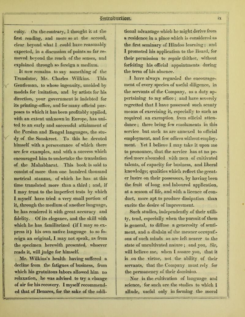 cuity. On the contrary, I thought it at the first reading, and more so at the second, clear beyond what I could have reasonably expected, in a discussion of points so far re- moved beyond the reach of the senses, and explained through so foreign a medium. It now remains to say something of the Translator, Mr. Charles Wilkins. This Gentleman, to whose ingenuity, unaided by models for imitation, and by artists for his direction, your government is indebted for its printing-office, and for many official pur- poses to which it has been profitably applied, with an extent unknown in Europe, has uni- ted to an early and successful attainment of the Persian and Bengal languages, the stu- dy of the Sanskreet. To this he devoted himself with a perseverance of which there are few examples, and with a success which encouraged him to undertake the translation of the Mahabharat. This book is said to consist of more than one hundred thousand metrical stanzas, of which he has at this time translated more than a third ; and, if I may trust to the imperfect tests by which I myself have tried a very small portion of it, through the medium of another language, he has rendered it with great accuracy and fidelity. Of its elegance, and the skill with which he has familiarized (if I may so ex- press it) his own native language to so fo- reign an original, I may not speak, as from the specimen herewith presented, whoever reads it, will judge for himself. Mr. Wilkins’s health having suffered a decline from the fatigues of business, from which his gratuitous labors allowed him no relaxation, he was advised to try a change of air for his recovery. I myself recommend- ed that of Benares, for the sake of the addi- —■  tional advantage which he might derive from a residence in a place which is considered as the first seminary of Hindoo learning; end I promoted his application to the Board, for their permission to repair thither, without forfeiting his official appointments during the term of his absence. I have always regarded the encourage- ment of every species of useful diligence, in the servants of the Company, as a duty ap- pertaining to my office; and have severely regretted that I have possessed such scanty means of exercising it, especially to such as required an exemption from official atten- dance ; there being few emoluments in this service but such as are annexed to official employment, and few offices without employ- ment. Yet I believe I may take it upon me to pronounce, that the service has at no pe- riod more abounded with men of cultivated talents, of capacity for business, and liberal knowledge; qualities which reflect the great- er lustre on their possessors, by having been the fruit of long and laboured application, at a season of life, and with a licence of con- duct, more apt to produce dissipation than excite the desire of improvement. Such studies, independently of their utili- ty, tend, especially when the pursuit of them is general, to diffuse a generosity of senti- ment, and a disdain of the meaner occupati- ons of such minds as are left nearer to the state of uncultivated nature ; and you, Sir, will believe me, when I assure you, that it is on the virtue, not the ability of their servants, that the Company must rely for the permanency of their dominion. Nor is the cultivation of language and science, for such are the studies to which I allude, useful only in forming the moral