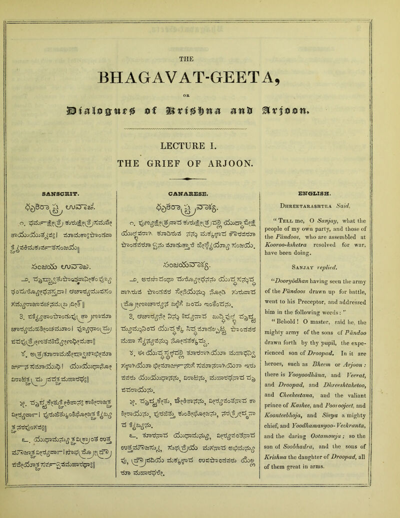 THE BHAGAVAT-GEETA, OR LECTURE I, THE GRIEF OF ARJOON. SANSCRIT. Lnj53c2^. o. ^jTbg^^rdsi)^ $ ^-rfiS-^O^^f^SrJoaioiojl ^CadoSb U\JoYc>8^. —o# oJ t)'ptjo c£ oTlitSjs^ I eJss^rf^FioiijToo p^F || 3. ,ri'f^^>SnD0'b~30Ti5'^’^St>^Jpwzija) SttxifizioZoSzo&zixrdo I z^d^z^o^Cb; if. ©^trorra^^Tj^£zd^i$t$Ts 3^—^ 7j^Ja>o5oi^ I olboolbj^iSje^ aus&te a^-d^ssr* I ^TlosS&boStyJd^SiTti^sofi |_?W^o7«§|| e_. cSioo^o^ £f0^ sJTSaj^a^-d^sa— I TS^oij^^ojdF-gtSsijSosxJqjsgll CANAEESE. $£)§ 0~3 ST^g'g. zbreS-dj-rf ^j^^reTj ^S'd^-dJD ^nsp^-dja) Sa^^QJTS^ TuO&OlX). r5osdoJ5b5Tc)^. _d. es-dd^rSo^o olboT^d^zS o3t)^\*dDo5 b t)Odo^d CO^^So^O^d^ /\Jdo^j [T%JdJ°pSDES^-d^^ 8J^/\ SJOZi) rszoioZ^J, 3, e?85^-d^^^ §rf^?n)-rf z^t^ ■rfo^do^crf aiooT^t?^. ^z^dzrsrfe^&i, 'AtJorfdd doao3 <3^^ ^de^T^S^Zb^ 1$ d? o5ooZ^ ro ftu3© ^Jal’dCTO'AcpjoJS k&SoStSh Q • Q <£>x CO °^ 7\y7>J\OX)Td Sp?&Td&PF~zS57% (d^ZTS^OS'AoZOTS f'Sji) ddzb aLoaboz^^^ £iuz>83^o? dos^dc^jFJZS z^ Tj rf UD dSo . ^f. a^-d^do^^rsrl sd §^oSo^o? ^ds!^ zboB^JS^a^, ^d^j^rS ^st> •rf fyeatfb. £—, dred^szS c5Soo^Dsdo^^>5 a^d^do^jrszS OY^dj^atrb^ IvO^zSjaL dOA^roZj «5Epdo^>£ erodA-sodddo c5Soe^ dja) doSo3dZ>d{;. ENGLISH. Dhreetahashtka 6'a/rf. “ Tell me, O Sanjay, what the people of my own party, and those of the Pandoos, who are assembled at Kooroo-kshetra resolved for war, have been doing. Sanjay replied. “Dooryodkan having seen the army of the Pandoos drawn up for battle, went to his Preceptor, and addressed him in the following words: ” “ Behold ! O master, said he, the mighty army of the sons of PHindoo drawn forth by thy pupil, the expe- rienced son of Droopad. In it are heroes, such as Pheem or Arjoon : there is Yooyoodhana, and Veerat, and Droopad, and Dkreeshtaketoo, and Cheekeetana, and the valiant prince of Kashee, and Pooroojeet, and Koonleebhoja, and Sivya a mighty chief, and Yoodhamanyoo- Veekranta, and the daring Ootamowja; so the son of Soobhadra, and the sons of Krishna the daughter of Droopad, all of them great in arms.