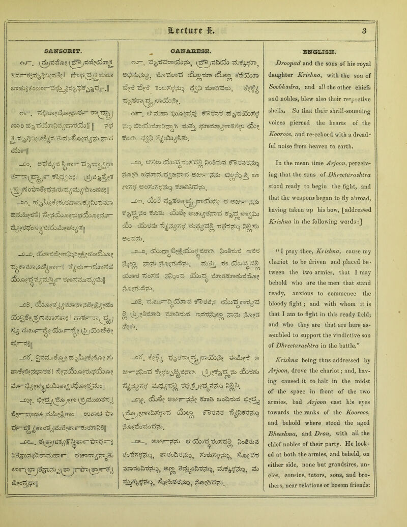 Utcture 3£, SiL3F3CS5T. OJ-, \^f I ^^iT^ajdiooT) 2yD56°3 OSOBi-rf^gTS^TO^^. II or_ ri-^OJS^i^vjs^^F- P3DO So^ZJo^JS^jJuBtiaSof || pep Tj^J^oS^tS eoPxi^aso-rf^^oj ^ozi Sir odor'll _do. &s7>r- ai'^A^^^3 ^i>£^ -DO. <5o 3oS±)§0^S | t?^oSoi^Tfe$o33rfSg&^ 7^Ti$ord|T56&^8&^|| —D—D. ojjiJ^^^e^oooOC^OJS^ Cio^F e)7^0 e) ^o^orO 01)'£ | O^O a) cv 00 oSo®^‘drSoSoOO'rf^^oll _d3. cSjJ3^^^Jel^)^|O^^EoO roT^Oe) A<30q I (pv^f- rv$ .^j80Dj=—(SocSiooF-^ l^JOoOsJ-^-a ^F-^g|| —Olf. So^oJy^Q'fjS^ AO ET^ii^gjjTrd^ I 7§^o5ojs^#dj3Je>5 jrfoF^tj^sh) ^O^OSB^TftpJa^^j^Ooll *? _D^. [jijPc^SOaPj 73^^23^)08# SdiOOI^STJO I £70737)8# i5“S 7j$F~s$^®3 oa^rb^^s^r'^o^JFi^SlI _CE_. ^sD£--£rez£^° lo^p^C-fesOTioooT)?-1 €J83T5USj5^^0 ^°<&H| CANARE3E. ovj 'Zj^'ijlJDDc5io^>5 ^cf^tScba^ &zp-iopin^ Sj^-dmlS oSo&rira oSoe/^ ^zSaxojei S§(=tS ^t3 sosOa^o^ 7^?} tJjS&tWo. Z$^U7)^^07>aX>^. or-, e? Pooss so^z^oSot^1 23&o5o^J3&EJa?\ ^0^ oSo^ 7^ /^cOo^^b. —Do. c?a£jj o&ozXtfopTSe)^ £>ofStioTi sr3'd75xj^o^ ^D3i»a OO^oJaJ^O^&^-STj e5&uF-^^o £3^^^ £37) £®A^ ©«aja^^ o\7S&oJZ^o. -DO. 0$#S> ^^^DD\^JD7/C55o^5 ^ o3o€« esa&jj^sDij ^Ti^h^X) cSo oSo-dTii sk^TftD £>S^o fiSoZS^o. C D (XXoOcJO ■^P^O^Ooei’ TSDTJ'K £)o3Tb75 CSj^d <? <2 ?t>ck jko^Tio^o, Poeh^ ^ alboZ^TSe) crfcrad ojOa^ 7>£)xoZi aXoZi dcrarf^JairfidTSa^io <3 Je) ^C^O <§^ 0 a _d3. 'rfoa»r-^odj®‘rf o&irt^dijfizS ©^ [&)^73tS5 WJe)Bdo7i ^7)^3 jSja^g sg^o. _d^. 7^^u7>^#^ut>61)^ ds^o^d es sdF-^oT^ c&)ddo d^gj^^dd^ 3®&>. _d^. cSo€^ esay^dc^ ^j®a sooiirdbTS £??^ ^tSot)yopsTj&A^TJ'd dSoera^ #Dddd rv^S'ti^o^ ^js^ozSotS^So. —os— ©ay-'F-dd^ ey oioj'd doAtS© doSTdd 9 co dodd^d^^, s^dodddb^, AodiA^d3^, ojj^dd Tiradodddb^, 55^ ddo^oddd^^, dod^d^, do d^-k^d0}, o^Soddd^^, d^^ddi. EWeSilSH. Droopad and the sons of his royal daughter Krishna, with the son of Soohhadra, and all the other chiefs and nobles, blew also their respective shells. So that their shrill-sounding voices pierced the hearts of the Kooroos, and re-echoed with a dread- ful noise from heaven to earth. In the mean time Arjoon, perceiv- ing that the sons of Dhreetarashtra stood ready to begin the fight, and that the weapons began to fly abroad, having taken up his bow, [addressed Kiishna in the following words :] “ I pray thee, Krishna, cause my chariot to be driven and placed be- tween the two armies, that I may behold who are the men that stand ready, anxious to commence the bloody fight; and with whom it is that I am to fight in this ready field; and who they are that are here as- sembled to support the vindictive son of Dhreetarashtra in the battle.” Krishna being thus addressed by Arjoon, drove the chariot; and, hav- ing caused it to halt in the midst of the space in front of the two armies, bad Arjoon cast h;s eyes towards the ranks of the Kooroos, and behold where stood the aged Bheeshma, and Dron, with all the chief nobles of their party. He look- ed at both the armies, and beheld, on either side, none but grandsires, un- cles, cousins, tutors, sons, and bro- thers, near relations or bosom friends: