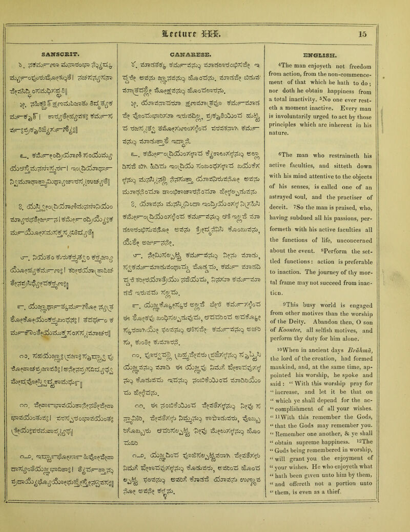 % * SANSCRIT. b , ZjO^rvdoqjD f,2j^}y ■^>^F~o^1 ^2o-7o^c\l?D zS^rJJ^ OToT±>^A|j3|| | 3°j5^S tfs£)f=-rd £_. Z^F-50&ja)0®Fl ToOCkl)^^ rsjoi^c^JsqysF- JeiZpS^^^^ScratiTo^VU E^-^^ll 2. c>So^^?o^d^j3vcl^^7di)?)ojoo TSjel^-d^^—^ | ^05F0&/c6o^g^ S±)F~C^J3^ASiiTo^To^§ri^a^ » <j—. £>ol>o^o tfozk'shd^^o oSbj^so^z^F^rsg 1 %5^^zte^f-3°0 s~. 6^3^^F“^T&F~?®>®£ &ja(»^j5)£d3oo?fT^&oz^ 1 ^zftjfc-o ^ ^F-^^O^^oio^o^To 07\7^zSjSiea-‘d[| «a. Tjja^ssa^ii/ai's'rfSo 1 B^^F&si^z^ £iPt5a5oo^^g 1 tj-dod^-doEp-rfcjjoo^ O-D. <^T\^?“^JS^7F)F' SoZ^tS^OT O3^o»c^j|>ep«>aaz>° | ££rSp-eTr$^ ^CPC&j^^ra^oSoTJ^^^^g^Tdgl /- —— — — CAMRESE. F zirerflfg^. z5 jsirfeFrd oEprizS^ rg Z3t3^ Bzj^O Stra^Z^i)^ COL® OZj^J. tSjSZ&S^ 8!)Z&>ZS 7$T£\ltti^ Fh®(>gjFi^O^ ^LOoZdiysri^O. b£. g^fQZSjS^^P z$^ ^oXdcepD&AJe) osjd^&e^ rijz^eicxboozj cd TjS^ro^a^ Z: &Bl® *7oF2g Al^qZj Tj’c oj sFZd zf&^OF 1^0 iOZjiO <3°-'r lQ ^c-;CJ t^<0. £_. ^zb^o^oiboA^pZb ^reeoA^i)} Be® azizS e3?\ 8o&zk ra,o\£>oio 7uo&oz£a$z>z3 830X>#a TdopcO^^ ^Toj^ oirazSJbribzS^ja^ zlo;raz&3 ozira zpospsaes^dp oTdje) co^cj x^cdpo 2. si^S^potsa fpo&jd5o oa^t ^i^aSooJ ^sSj^F-o^a5o oa^> ozb ^doF^d^o^ tSt^erS djs d^doEprdod^JS^ BzS^&J 'ij^^^rJ ^JS02X>dpO? cS;^ b&^f-^^, o—. ^o^oTdei^^ ^doF“d^ djsdo? To^doF-dradcdo^sTd^ zlrarfzi). ^dop- djsda z5z5 aQ^-dSss'Sjoioo p-doSozh, ^ac® ddoF“doF5 rfzS r’srdozSzi) Toczk CO s-. o3oa* ^js^fd^d BgzS aS^d ^zSof-a^ozS ds €js?^ aio^7d<y^tiD^zdo5 errfzfoozb bz&I®^ Td^dsa’bdSo^ $cj7ip>y £?§ooz5q ^dop-d^ b^s To->5 zboS^ ^odTsd^. 00. ^pd^rd^ ^aod^doddc \rSS,7\^^ ji^lx?-} dio^dpc^ djsa ds o&ap^j Pdod ^i°^z^a$ wl®z&z3zx> <pzd^o^ ^os!)^o!>j ozd z3je>&&oSoo zh> so^zd^o. 00, ds ^o83^o!)0ozd dfld^A^oA £5^ k! £5a^§a? zS^zS^Ap waf|azi)z3z£)? z|®2o^ Bdosa^db eyzd&Tdw^^ '?)54> sSoo&»oa^^o^ sojao zdoaa O-D. oio^aoTd ^D^Toiy^^dUDTN TS^dfA^O £>do^ zS^a-ezd^A^^o^ ^jsdoddj? edeozd cojsozd er^ ^Siyd^do^ Bd&7\ t?j»>dzS olxrad^d eropacd ENGLISH. 4The man enjoyeth not freedom from action, from the non-commence- ment of that which he hath to do • nor doth he obtain happiness from a total inactivity. ^No one ever rest- eth a moment inactive. Every man is involuntarily urged to act by those principles which are inherent in his nature. t>The man who restraineth his active faculties, and sitteth down with his mind attentive to the objects of his senses, is called one of an astrayed soul, and the practiser of deceit. ?So the man is praised, who, having subdued all his passions, per- formed with his active faculties all the functions of life, unconcerned about the event. 8Perform the set- tled functions: action is preferable to inaction. The journey of thy mor- tal frame may not succeed from inac- tion, SThis busy world is engaged from other motives than the worship of the Deity. Abandon then, 0 son of Koontee, all selfish motives, and perform thy duty for him alone, toWhen in ancient days Bralima, the lord of the creation, had formed mankind, and, at the same time, ap- pointed his worship, he spoke and said : “ With this worship pray for “increase, and let it be that on “ which ye shall depend for the ac- “ complishment of all your wishes. “ It With this remember the Gods, “ that the Gods may remember you. “ Remember one another, & ye shall “ obtain supreme happiness. l2The “ Gods being remembered in worship, “ will grant you the enjoyment of “ your wishes. He who enjoyeth what “ hath been given unto him by them, “ and offered not a portion unto “ them, is even as a thief.