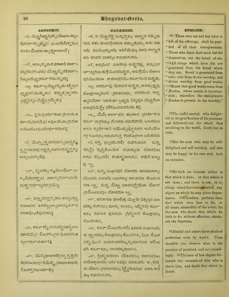 SAN3CRST. o3. f &osi§£i&S&o •^•^rsjSopw^-osxi^^gs'df'S'si' || otf. tj&f-o jTDjj-rfo^o^g I odo^TS^S^aiF-0 ^js^^oSo^S^p-To^'rf^Sll > o^. tfdb^^soJB^zS^io a&^&jo 55^j£tf?o siwT^tSo I \^^p^oc6o^[^>Blx^c\\ oa_, ^o'rfj'rfSr&o8j ^o^js^o ^ ^F~cjSoa^a5ogl es^o^Oo&o^aira uD^.e^oe^^o^rs^F-ro2§^§H o3. 3TS^i° | s’wd^o^St^^l] O-J—. f^3oo£ £ I ^Ea'aTojjrfcF-^^? SA^Z^p-^'tra^soi>° n OS~, ^ots^'rfru^rO^^O ffS’d^’o'Shjj ■ddOelT^p^^ao)^^?! ^rezSccbg I €j®^7io\?(z6 -^o^briot) = VtdiF~ odoStF- rvjj _co. oioij^CTsed'-dSo;^ Tj^tS? ■So^-cU^SS^gl ©Jti^ro T^o^eF-^® CANA3RESE. o3 c? 6!>oaiz5'!) enirso-rf ro^vzb rs m * o ^ f® ^ ^db Tv^ •^DdA^o'rf^ra £3d;y N^dfd^ ©rfo dcrs ^sdj/^jsj^^d^o esa^o^)1^ djsa 3tb ^roti-rf ^etrf;3^ es^o^SAGd-do. otf. es^&ozS gire^A^o e?^^jT> &JF-oib^c&oozSjcoK^:^ tS^^TaaD t^c&ioTSeo® e? eJu®z£3c&*> ^dop-^oTj 5&&^>. eJ^sdoF-^) z3^b oxd 5co^»oi tStteoisS^ ^js^croaj^aoxd ^jSFgTood^b, eFEftfoolS '^‘djdoqrs a^a^j o&z^ozs eytjs^dfojj^ ^^JSo&db^-zSoTi» 3$. a£_, o3o€^ ©a^F-^^ ^tJsD-d (Tte!lF~r&3 vSk)r~ c5ijDd^o ©^oiSTj^ csrdb^JS^ esx^o d^^p-ro-rf ^o&jako a^ AOSOd^ Sf>8,dSdrda^ aoTk^o^o °8. e?^ j^3^£>ot3<6$> Tfcs&T&tS^'ft Tdo^ a^^wjsoTjod o^js-rf^ja^ esd^jj ajb^ oz^p Tdo^jx^-TDAod^j su-rf^ rh f^«y co’ oo , &>x)a^ Sf-Ocjr^d^/^ d3o.^'dToo daeJuico^AGa^^ O^J^dTdo djaid^ r£;o®AJ3^ e?AjdZdje) SoJS^AJd z5js (^ai doao oSoero gjjs^Afdl) o^oj® iSpssTd co’ —° co °eo v rT$o3ojsp8tf^ip airo^zSja) me; v co’ OS-. tfTto-df® ^eret^g* cOootS^ dra ds^ ^d^)^ dJsTi>5 ^d-^ ^doF- d^db^ dja)vjOd ^jdosd^'^ ^3^T>_Cjo lJ o3ja)^g^o5^b^ zousgZ^o .5 , -Go, sdoF-dSajs^A&otd^^ dos^uDdlb tfc a^Fcdd^d^ ^oJscSi ujdo^ ^p^oo zdT?^o5oozd djsjarojdxd^js^rd^dGitiddJi) si-rJ ^doF-d^ djada^d^)7\oD, _Do. -ij^d^stTdd-^o crfjBdzd^ d^radod^j?)^ eJd^JeJd^’^dd^ <^dd djsdoddo ey ^d Cy^Jcid ^ddjalpsd^do^ pb^^Tvod^Je;^ 2F^ddo Cf)d ^ es^drjBT&ddj. ENGLISH. . l3“ Those who eat not but what is “ left of the offerings, shall be puri- “ fied of all their transgressions. “ Those who dress their meat but for “ themselves, eat the bread of sin. “ 14A11 things which have life are “generated from the bread which “ they eat. Bread is generated from “ rain : rain from divine worship, and “ divine worship from good works. “ 15Know that good works come from “ Brahm, whose nature is incorrup- “ tible ; wherefore the omnipresent “ Brahm is present in the worship.” 16The sinful mortal, who delight- eth in the gratification of his passions’ and followeth not the wheel, thus revolving in the world, liveth but in vain. i7But the man who may be self- delighted and self satisfied, and who may be happy in his own soul, hath no occasion. 18He hath no interest either in that which is done, or that which is not done ; and there is not, in alj things which have been^ereated, any object on which he may place depen- dance. l9WTierefore, perform thou that which thou hast to do, at all times; unmindful of the event; for the man who doeth that which he hath to do, without affection, obtain- eth the Supreme. 2oJanaka and others have attained perfection e\eu by works. Thou shouldst also observe what is the practice of mankind, and act accord- ingly. 2iThe man of low degree fol- loweth the example of him who is above him, and doeth that which he doeth.