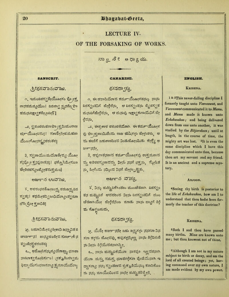 . 1 LECTURE IV. OF THE FORSAKING OF WORKS. ?J3 e>_ r^1 £ es c^c) g oSb. SANSCRIT. CANARESE. ENGLISH. Krishna. O. rSj^oGtSri^^CiSoj3(;7\0 sra^So^o-rf^oSoo 1 £)3cdt>g _d. otiTiotSCTs^rajTrf^o^otraa; e^F“cS0J3^Zi)® I ro57>€^3aS±>5oeS 3. rog^O^osko^Jal^tf^ oSxo? Ag^pjo ^“^jCD^g | ^J^rJ^J^roSO'S ’5§-^§'d5o7o?^o5o?^^Z^o^^o o|| o. ^3 ^of-oSdjs^t^I)^ ?rs^i) so^zS^ ei a-^rigo^ e? z3o^>z5) rSi^Dg5bcDo!b£>^ _c. ^STjjsn-d tWotJ-SoWa ^3 ^kp-oSars^A Z$j -^rsj^OTobo^oTi) eu S3 s&1\a$> so^zS-d^ e> z& dssi-^ 3i3oo3D&i£i orf £>o^j^je>»oDoi& T?°^ es 3, e?^jCD^3DZ5 ^djF~65oJS^Abl e/Oe^ZkcDZj Zk tSeWSord^CDZSzi^ £)°^:> ^7\ £j} 7§^So^ ^0} So°7tazd> ££^oZ3 1 & 2This never-failing discipline I formerly taught unto Veevaswat, and Veevaswat communicated it to Manu, and Manu made it known unto Eekshwakoo; and being delivered down from one unto another, it was studied by the Rajarshees; until at length, in the course of time, the mighty art was lost. 3It is even the same discipline which I have this day communicated unto thee, because thou art my servant and my friend. It is an ancient and a supreme mys- tery. e&^f“r6 e/usySa^. Oa^frb oTcJS'g. Arjoon. tf. ©tWo^Ijs^otSj Tjtfoa^a^S rog^g | 5^3o^£>g&ra£> cf3\^p? V COjKo,a5t-,0^2JO Skoo&^CD'ft SdrogO Sco&o^ ^ZjZjSoTj £^:> £)dco£o&)7^ 3±»0 eJ-£jsD?\C&)^ ^^Z%3o33 Z5j®>&> J3D^3 53D^7^ 3$ Z&> Tfoa^aiScbZi). 4Seeing thy birth is posterior to the life of Eekshwakoo, how am I to understand that thou hadst been for- merly the teacher of this doctrine ? ^XS^gSg. Krishna. ^>. 2jSoJ?5>35j^£§(>3d£ &l-^pt-6 ^3^=-^l 3D^coO^T3 7u53Df=— f§ 3go3^Tj-rfo3T)|| c_, $jdsd ^ajt)^-5j3^brir“o 1 ^^§oFfc>gsl> oborvOc^CD’sSjD^ y^TSoSoo^J^jj 3£. oSo^ ZSZi1—?^ 3J5oo SiP^A^o T^aJD ££ AJ®> 5oJ^Z3^? ?D^ e^&d)3 ^3 ^£3 S^obo^JTD^a °. T e_ ?td^o sco&.a^obocra ^d^d ‘'actzfcSjssflv • Sj CO o5oja ^osj, Tosi»^ ^jd^a^Xjs zBfsdo&'^’h ra. t3DACS$ rogO^CtZB ^J3S,^J50 Z& dJDo3ooSOOZ5 JTD^o ^o8^3!)-D^3. . 5Both I and thou have passed many births. Mine are known unto me; but thou knowest not of thine. ^Although I am not in my nature subject to birth or decay, and am the lord of all created beings ; yet, hav- ing command over my own nature, I am made evident by my own power.