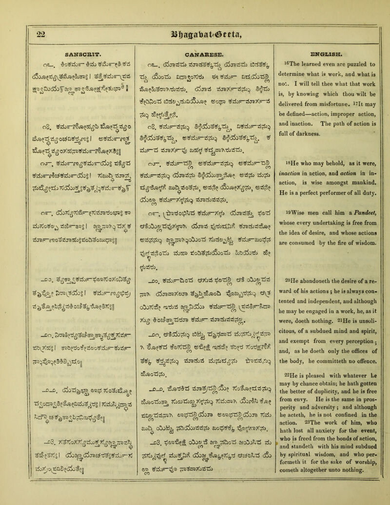 SANSCRIT. OE . -S-O^^OS- ■&-&> o5oJ3£IjI ^i^cdjE- g^Soakf e II o2. t?s2jc o aSjs^rfr^ oe^atfdjpsg I es^^oE-f®^ slo^TS ^D7\2o^t)^^oE-rljs57\Sg|| T oa—. g'dos-rs^^^E-cSjoS Trf'i^'rf ^^OE-fl^^S-ojog I rdax>£> t5js)^, *? —0 7&^5lior!5cSJa5tf)g^^5i3E-tfg)i' OS oSio^o^F-^cotijerdoSjjag fft) siirdo^m^ ■rf35~sag | &7y$Dj\^ ^a/S1 ti jdf- rso'l>^Ja)5oo2t!oa^oaw:qrag I] _do. OAO^ Jhus^akgl tf^F-rs^epio/ —CO. Tj&I^AcScg I arsa^O^^^o^^oF-^j-rfp— cs'>^P^3#D0^c |j D C «># oj o^j ^ —c3. AarioAr^^^J^rj^&a^-S^ ^ic-’arij I a^osw kJ ;o^SD«o5c^| CANARESE. oa—. odostiTk hSjs^^tJo oIiTS^Eb sStis&f^ Zk oSooli) SOT Cord'd) d<? ^5±>F~ arf.diiTb® O «J CO tSjs^ooBDre^diddo. cxxrad ^craArB^Tos ^t&ozS eSrfe^t&SoSjja^ Kor-yu ^doF-dae>7?F-d 08. S^Sk^yTk^ a^F-^3 eS^ofo^jZk^ B^sisF-^} 3$dk^%Tk. £ odoF Zd d Je) Ap ^) 233o^ji dZl}. oa-, ^doF--^ ©^oF-zbcD ^sdiF-'o3>73d^5 S^O^^Sde)? £9d;d> 2X>bd0^i>} ££>^5 oSbJS^X^^ €9^5 oioera £doF~A^d>} dja>rfodd;d>. os—. ^brrdo^rJZd ^sdoF-a$> ojasda^ ^e/rf tricOo^xb^A^ra^ axradi ^dotj^ ^ratkdzSjt^ £9d^^±>^ fcT^TS^O^oZd rdorfe^fc^ ^f^Sozk 3&>5o3 dcS^&odtaozdo ccScJSjTjj 5o° ^bddo. -DO ^s±)—£>ozd eJTbd de/rfe) e?! cOo&zdd • CO CO '^57)ct\ (5^tJa)»7t)A^O®) ^Je)Q^ oSoo?3? radid &re£ioi» ^sdoF-^e) iddoF^OT v C^ CO 7\0^ •§• OS^^^QT$'d.Ttt) tJfd^OF ^T5Z3>0 _Do. eyfcxSo^ e3&j zd^sDZd ^376 Vd?t> ?\ €ja^rf ^e/rdzde^ £stj«j| cqtiSo ^a^-d Ovod^rt^ ^djd^O^ drsd^d d ^dd gb^ £tJ3oZd^&>. _ p o. zLrjrd&zd dJS>^zdl)_a3o° rdo'fosozid^j^ sSjaozks^ rdojazdoso a^&>^ ojdosa?\ gSopIRj dD&nidddA tresdzde) o3o:ra ©&ra2Sz5I) o&js oido co co co 2jo£^ o!)jKoj ^a.O)Oodd^d 230^#^. '^P^’7V5a^3. _d3 dare'Sei; o!)J<yi3 «a d&oi3 a;oD.b~z5 do co ^oo^dj?^ doo^T? ojo^^io^d^d £?2de&d dSo cot> ^dop-^;^ ^Ts^^raAiddo ENGLISH. l6The learned even are puzzled to determine what is work, and what is not. I will tell thee what that work is, by knowing which thou wilt be delivered from misfortune. *7It may be defined—action, improper action, and inaction. The path of action is full of darkness. J8He who may behold, as it were, inaction in action, and action in in- action, is wise amongst mankind. He is a perfect performer of all duty. 19Wise men call him a Pandeet, whose every undertaking is free from the idea of desire, and whose actions are consumed by the fire of wisdom. 20He abandoneth the desire of a re- ward of his actions ; he is always con- tented and independent, and although he may be engaged in a work, he, as it were, doeth nothing. 21He is unsoli- citous, of a subdued mind and spirit, and exempt from every perception j and, as he doeth only the offices of the body, he committeth no offence. 22He is pleased with whatever he may by chance obtain; he hath gotten the better of duplicity, and he is free from envy. He is the same in pros- perity and adversity ; and although he acteth, he is not confined in the action. 23The work of him, who hath lost all anxiety for the event, who is freed from the bonds of action, and standeth with his mind subdued by spiritual wisdom, and who per- formed it for the sake of worship, I cometh altogether unto nothing.